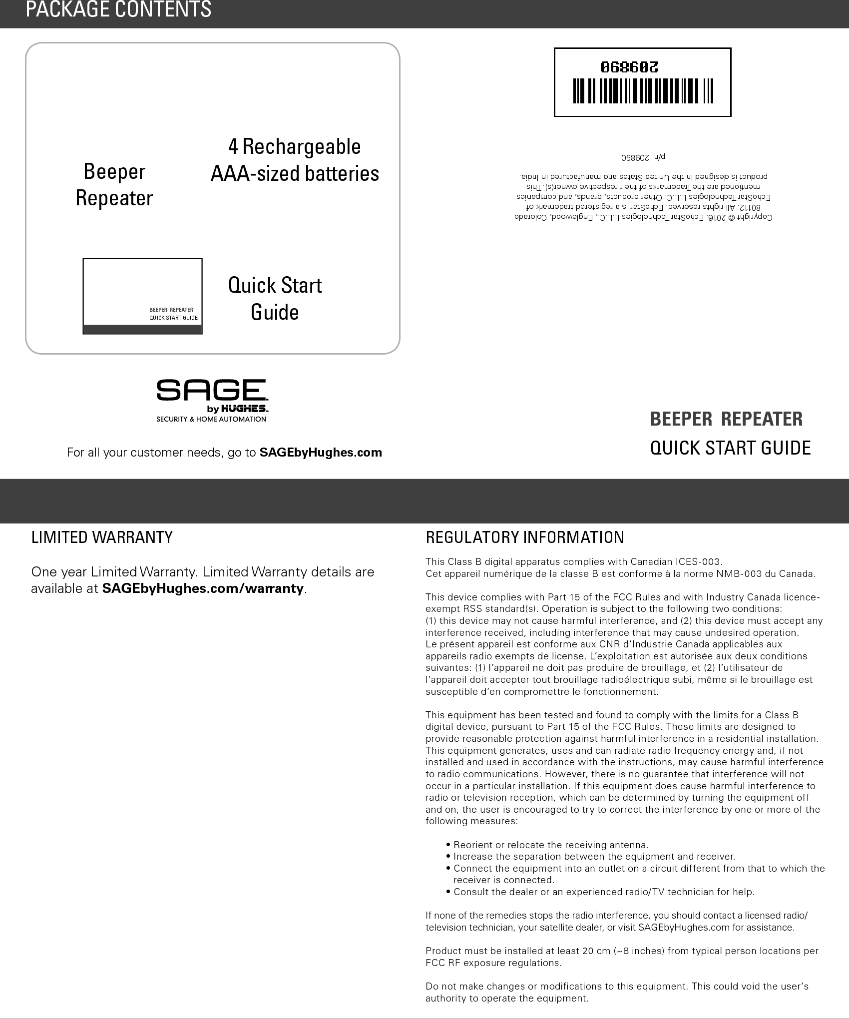 BEEPER  REPEATERQUICK START GUIDECopyright &copy; 2016. EchoStar Technologies L.L.C., Englewood, Colorado 80112. All rights reserved. EchoStar is a registered trademark of EchoStar Technologies L.L.C. Other products, brands, and companies mentioned are the Trademarks of their respective owner(s). This product is designed in the United States and manufactured in India.   p/n  209890REGULATORY INFORMATIONThis Class B digital apparatus complies with Canadian ICES-003.Cet appareil num&eacute;rique de la classe B est conforme &agrave; la norme NMB-003 du Canada.This device complies with Part 15 of the FCC Rules and with Industry Canada licence-exempt RSS standard(s). Operation is subject to the following two conditions: (1) this device may not cause harmful interference, and (2) this device must accept any interference received, including interference that may cause undesired operation.  Le pr&eacute;sent appareil est conforme aux CNR d&rsquo;Industrie Canada applicables aux appareils radio exempts de license. L&rsquo;exploitation est autoris&eacute;e aux deux conditions suivantes: (1) l&rsquo;appareil ne doit pas produire de brouillage, et (2) l&rsquo;utilisateur de l&rsquo;appareil doit accepter tout brouillage radio&eacute;lectrique subi, m&ecirc;me si le brouillage est susceptible d&rsquo;en compromettre le fonctionnement.This equipment has been tested and found to comply with the limits for a Class B digital device, pursuant to Part 15 of the FCC Rules. These limits are designed to provide reasonable protection against harmful interference in a residential installation. This equipment generates, uses and can radiate radio frequency energy and, if not installed and used in accordance with the instructions, may cause harmful interference to radio communications. However, there is no guarantee that interference will not occur in a particular installation. If this equipment does cause harmful interference to radio or television reception, which can be determined by turning the equipment off and on, the user is encouraged to try to correct the interference by one or more of the following measures:&bull; Reorient or relocate the receiving antenna.&bull; Increase the separation between the equipment and receiver.&bull;  Connect the equipment into an outlet on a circuit different from that to which the receiver is connected.&bull;  Consult the dealer or an experienced radio/TV technician for help.If none of the remedies stops the radio interference, you should contact a licensed radio/television technician, your satellite dealer, or visit SAGEbyHughes.com for assistance.Product must be installed at least 20 cm (~8 inches) from typical person locations per FCC RF exposure regulations.Do not make changes or modiﬁcations to this equipment. This could void the user&rsquo;s authority to operate the equipment.One year Limited Warranty. Limited Warranty details are available at SAGEbyHughes.com/warranty.LIMITED WARRANTYBeeper Repeater4 Rechargeable  AAA-sized batteries  Quick Start GuidePACKAGE CONTENTSBEEPER  REPEATER QUICK START GUIDEFor all your customer needs, go to SAGEbyHughes.com