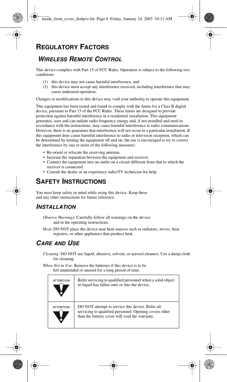 REGULATORY FACTORSWIRELESS REMOTE CONTROLThis device complies with Part 15 of FCC Rules. Operation is subject to the following twoconditions:(1) this device may not cause harmful interference, and(2) this device must accept any interference received, including interference that maycause undesired operation.Changes or modifications to this device may void your authority to operate this equipment.This equipment has been tested and found to comply with the limits for a Class B digitaldevice, pursuant to Part 15 of the FCC Rules. These limits are designed to provideprotection against harmful interference in a residential installation. This equipmentgenerates, uses and can radiate radio frequency energy and, if not installed and used inaccordance with the instructions, may cause harmful interference to radio communications.However, there is no guarantee that interference will not occur in a particular installation. Ifthis equipment does cause harmful interference to radio or television reception, which canbe determined by turning the equipment off and on, the use is encouraged to try to correctthe interference by one or more of the following measures:• Re-orient or relocate the receiving antenna.• Increase the separation between the equipment and receiver.• Connect the equipment into an outlet on a circuit different from that to which thereceiver is connected.• Consult the dealer or an experience radio/TV technician for help.SAFETY INSTRUCTIONSYou must keep safety in mind while using this device. Keep theseand any other instructions for future reference.INSTALLATIONObserve Warnings: Carefully follow all warnings on the deviceand in the operating instructions.Heat: DO NOT place the device near heat sources such as radiators, stoves, heatregisters, or other appliances that produce heat.CARE AND USECleaning: DO NOT use liquid, abrasive, solvent, or aerosol cleaners. Use a damp clothfor cleaning.When Not in Use: Remove the batteries if this device is to beleft unattended or unused for a long period of time.Refer servicing to qualified personnel when a solid objector liquid has fallen onto or into the device.DO NOT attempt to service this device. Refer allservicing to qualified personnel. Opening covers otherthan the battery cover will void the warranty.inside_front_cover_dishpvr.fm Page 0 Friday, January 24, 2003 10:11 AM