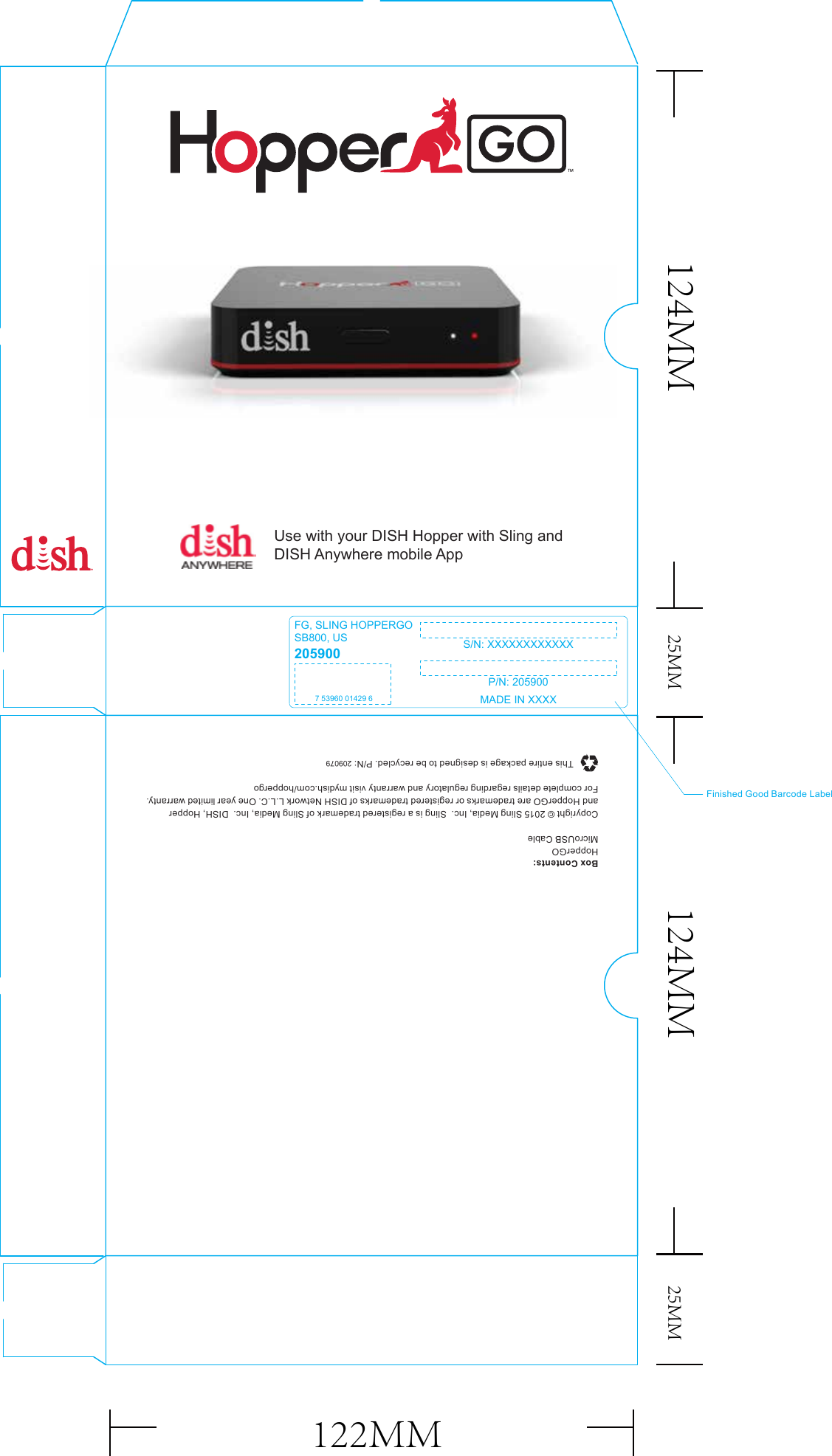 Copyright © 2015 Sling Media, Inc.  Sling is a registered trademark of Sling Media, Inc.  DISH, Hopperand HopperGO are trademarks or registered trademarks of DISH Network L.L.C. One year limited warranty.For complete details regarding regulatory and warranty visit mydish.com/hoppergoThis entire package is designed to be recycled. P/N: 209079Box Contents:HopperGOMicroUSB CableFinished Good Barcode LabelFG, SLING HOPPERGOSB800, US S/N: XXXXXXXXXXXXP/N: 2059002059007 53960 01429 6 MADE IN XXXXUse with your DISH Hopper with Sling andDISH Anywhere mobile App124MM 25MM 25MM124MM122MM