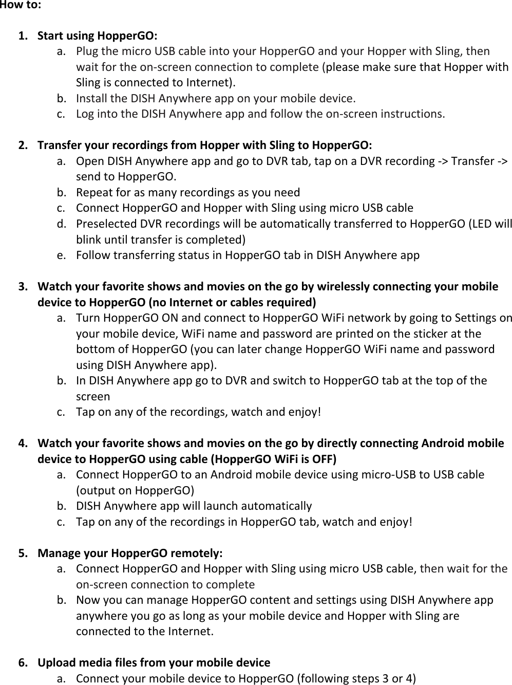 How&apos;to:&apos;!1. Start&apos;using&apos;HopperGO:&apos;5? M=,&gt;!/4%!;)-&amp;#!K&lt;L!-5@=%!)9/#!+#,&amp;!&quot;#$$%&amp;&apos;(!59:!+#,&amp;!&quot;#$$%&amp;!8)/4!&lt;=)9&gt;H!/4%9!85)/!6#&amp;!/4%!#9J*-&amp;%%9!-#99%-/)#9!/#!-#;$=%/%!P$=%5*%!;5.%!*,&amp;%!/45/!&quot;#$$%&amp;!8)/4!&lt;=)9&gt;!)*!-#99%-/%:!/#!C9/%&amp;9%/Q?!@? C9*/5==!/4%!1C&lt;&quot;!R9+84%&amp;%!5$$!#9!+#,&amp;!;#@)=%!:%7)-%?!-? S#&gt;!)9/#!/4%!1C&lt;&quot;!R9+84%&amp;%!5$$!59:!6#==#8!/4%!#9J*-&amp;%%9!)9*/&amp;,-/)#9*?!!&apos;2. Transfer&apos;your&apos;recordings&apos;from&apos;Hopper&apos;with&apos;Sling&apos;to&apos;HopperGO:&apos;5? ($%9!1C&lt;&quot;!R9+84%&amp;%!5$$!59:!&gt;#!/#!123!/5@H!/5$!#9!5!123!&amp;%-#&amp;:)9&gt;!JT!U&amp;59*6%&amp;!JT!*%9:!/#!&quot;#$$%&amp;&apos;(?!@? 3%$%5/!6#&amp;!5*!;59+!&amp;%-#&amp;:)9&gt;*!5*!+#,!9%%:!-? N#99%-/!&quot;#$$%&amp;&apos;(!59:!&quot;#$$%&amp;!8)/4!&lt;=)9&gt;!,*)9&gt;!;)-&amp;#!K&lt;L!-5@=%!:? M&amp;%*%=%-/%:!123!&amp;%-#&amp;:)9&gt;*!8)==!@%!5,/#;5/)-5==+!/&amp;59*6%&amp;&amp;%:!/#!&quot;#$$%&amp;&apos;(!PSA1!8)==!@=)9.!,9/)=!/&amp;59*6%&amp;!)*!-#;$=%/%:Q!%? F#==#8!/&amp;59*6%&amp;&amp;)9&gt;!*/5/,*!)9!&quot;#$$%&amp;&apos;(!/5@!)9!1C&lt;&quot;!R9+84%&amp;%!5$$!&apos;3. Watch&apos;your&apos;favorite&apos;shows&apos;and&apos;movies&apos;on&apos;the&apos;go&apos;by&apos;wirelessly&apos;connecting&apos;your&apos;mobile&apos;device&apos;to&apos;HopperGO&apos;(no&apos;Internet&apos;or&apos;cables&apos;required)&apos;5? U,&amp;9!&quot;#$$%&amp;&apos;(!(D!59:!-#99%-/!/#!&quot;#$$%&amp;&apos;(!G)F)!9%/8#&amp;.!@+!&gt;#)9&gt;!/#!&lt;%//)9&gt;*!#9!+#,&amp;!;#@)=%!:%7)-%H!G)F)!95;%!59:!$5**8#&amp;:!5&amp;%!$&amp;)9/%:!#9!/4%!*/)-.%&amp;!5/!/4%!@#//#;!#6!&quot;#$$%&amp;&apos;(!P+#,!-59!=5/%&amp;!-459&gt;%!&quot;#$$%&amp;&apos;(!G)F)!95;%!59:!$5**8#&amp;:!,*)9&gt;!1C&lt;&quot;!R9+84%&amp;%!5$$Q?!@? C9!1C&lt;&quot;!R9+84%&amp;%!5$$!&gt;#!/#!123!59:!*8)/-4!/#!&quot;#$$%&amp;&apos;(!/5@!5/!/4%!/#$!#6!/4%!*-&amp;%%9!-? U5$!#9!59+!#6!/4%!&amp;%-#&amp;:)9&gt;*H!85/-4!59:!%9B#+V!!4. Watch&apos;your&apos;favorite&apos;shows&apos;and&apos;movies&apos;on&apos;the&apos;go&apos;by&apos;directly&apos;connecting&apos;Android&apos;mobile&apos;device&apos;to&apos;HopperGO&apos;using&apos;cable&apos;(HopperGO&apos;WiFi&apos;is&apos;OFF)&apos;5? N#99%-/!&quot;#$$%&amp;&apos;(!/#!59!R9:&amp;#):!;#@)=%!:%7)-%!,*)9&gt;!;)-&amp;#JK&lt;L!/#!K&lt;L!-5@=%!P#,/$,/!#9!&quot;#$$%&amp;&apos;(Q!@? 1C&lt;&quot;!R9+84%&amp;%!5$$!8)==!=5,9-4!5,/#;5/)-5==+!!-? U5$!#9!59+!#6!/4%!&amp;%-#&amp;:)9&gt;*!)9!&quot;#$$%&amp;&apos;(!/5@H!85/-4!59:!%9B#+V!!5. Manage&apos;your&apos;HopperGO&apos;remotely:&apos;5? N#99%-/!&quot;#$$%&amp;&apos;(!59:!&quot;#$$%&amp;!8)/4!&lt;=)9&gt;!,*)9&gt;!;)-&amp;#!K&lt;L!-5@=%H!/4%9!85)/!6#&amp;!/4%!#9J*-&amp;%%9!-#99%-/)#9!/#!-#;$=%/%!@? D#8!+#,!-59!;595&gt;%!&quot;#$$%&amp;&apos;(!-#9/%9/!59:!*%//)9&gt;*!,*)9&gt;!1C&lt;&quot;!R9+84%&amp;%!5$$!59+84%&amp;%!+#,!&gt;#!5*!=#9&gt;!5*!+#,&amp;!;#@)=%!:%7)-%!59:!&quot;#$$%&amp;!8)/4!&lt;=)9&gt;!5&amp;%!-#99%-/%:!/#!/4%!C9/%&amp;9%/?!&apos;6. Upload&apos;media&apos;files&apos;from&apos;your&apos;mobile&apos;device&apos;5? N#99%-/!+#,&amp;!;#@)=%!:%7)-%!/#!&quot;#$$%&amp;&apos;(!P6#==#8)9&gt;!*/%$*!W!#&amp;!XQ!