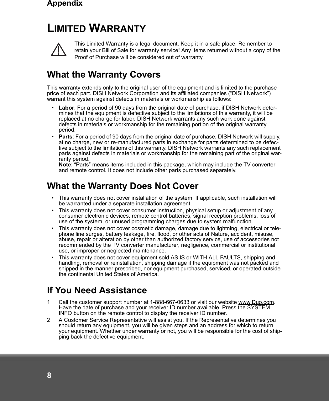 Appendix8LIMITED WARRANTYThis Limited Warranty is a legal document. Keep it in a safe place. Remember to retain your Bill of Sale for warranty service! Any items returned without a copy of the Proof of Purchase will be considered out of warranty.What the Warranty CoversThis warranty extends only to the original user of the equipment and is limited to the purchase price of each part. DISH Network Corporation and its affiliated companies (“DISH Network”) warrant this system against defects in materials or workmanship as follows:•Labor: For a period of 90 days from the original date of purchase, if DISH Network deter-mines that the equipment is defective subject to the limitations of this warranty, it will be replaced at no charge for labor. DISH Network warrants any such work done against defects in materials or workmanship for the remaining portion of the original warranty period.•Parts: For a period of 90 days from the original date of purchase, DISH Network will supply, at no charge, new or re-manufactured parts in exchange for parts determined to be defec-tive subject to the limitations of this warranty. DISH Network warrants any such replacement parts against defects in materials or workmanship for the remaining part of the original war-ranty period. Note: “Parts” means items included in this package, which may include the TV converter and remote control. It does not include other parts purchased separately. What the Warranty Does Not Cover•This warranty does not cover installation of the system. If applicable, such installation will be warranted under a separate installation agreement.•This warranty does not cover consumer instruction, physical setup or adjustment of any consumer electronic devices, remote control batteries, signal reception problems, loss of use of the system, or unused programming charges due to system malfunction.•This warranty does not cover cosmetic damage, damage due to lightning, electrical or tele-phone line surges, battery leakage, fire, flood, or other acts of Nature, accident, misuse, abuse, repair or alteration by other than authorized factory service, use of accessories not recommended by the TV converter manufacturer, negligence, commercial or institutional use, or improper or neglected maintenance.•This warranty does not cover equipment sold AS IS or WITH ALL FAULTS, shipping and handling, removal or reinstallation, shipping damage if the equipment was not packed and shipped in the manner prescribed, nor equipment purchased, serviced, or operated outside the continental United States of America.If You Need Assistance1 Call the customer support number at 1-888-667-0633 or visit our website www.Duo.com. Have the date of purchase and your receiver ID number available. Press the SYSTEM INFO button on the remote control to display the receiver ID number.2 A Customer Service Representative will assist you. If the Representative determines you should return any equipment, you will be given steps and an address for which to return your equipment. Whether under warranty or not, you will be responsible for the cost of ship-ping back the defective equipment. 