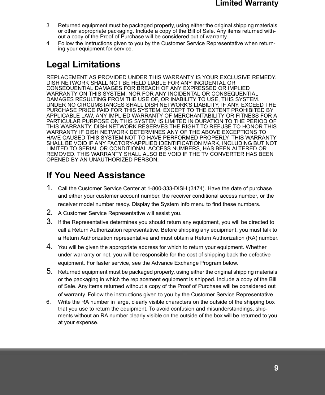 Limited Warranty93 Returned equipment must be packaged properly, using either the original shipping materials or other appropriate packaging. Include a copy of the Bill of Sale. Any items returned with-out a copy of the Proof of Purchase will be considered out of warranty. 4 Follow the instructions given to you by the Customer Service Representative when return-ing your equipment for service.Legal LimitationsREPLACEMENT AS PROVIDED UNDER THIS WARRANTY IS YOUR EXCLUSIVE REMEDY. DISH NETWORK SHALL NOT BE HELD LIABLE FOR ANY INCIDENTAL OR CONSEQUENTIAL DAMAGES FOR BREACH OF ANY EXPRESSED OR IMPLIED WARRANTY ON THIS SYSTEM, NOR FOR ANY INCIDENTAL OR CONSEQUENTIAL DAMAGES RESULTING FROM THE USE OF, OR INABILITY TO USE, THIS SYSTEM. UNDER NO CIRCUMSTANCES SHALL DISH NETWORK&apos;S LIABILITY, IF ANY, EXCEED THE PURCHASE PRICE PAID FOR THIS SYSTEM. EXCEPT TO THE EXTENT PROHIBITED BY APPLICABLE LAW, ANY IMPLIED WARRANTY OF MERCHANTABILITY OR FITNESS FOR A PARTICULAR PURPOSE ON THIS SYSTEM IS LIMITED IN DURATION TO THE PERIOD OF THIS WARRANTY. DISH NETWORK RESERVES THE RIGHT TO REFUSE TO HONOR THIS WARRANTY IF DISH NETWORK DETERMINES ANY OF THE ABOVE EXCEPTIONS TO HAVE CAUSED THIS SYSTEM NOT TO HAVE PERFORMED PROPERLY. THIS WARRANTY SHALL BE VOID IF ANY FACTORY-APPLIED IDENTIFICATION MARK, INCLUDING BUT NOT LIMITED TO SERIAL OR CONDITIONAL ACCESS NUMBERS, HAS BEEN ALTERED OR REMOVED. THIS WARRANTY SHALL ALSO BE VOID IF THE TV CONVERTER HAS BEEN OPENED BY AN UNAUTHORIZED PERSON.If You Need Assistance1. Call the Customer Service Center at 1-800-333-DISH (3474). Have the date of purchase and either your customer account number, the receiver conditional access number, or the receiver model number ready. Display the System Info menu to find these numbers.2. A Customer Service Representative will assist you. 3. If the Representative determines you should return any equipment, you will be directed to call a Return Authorization representative. Before shipping any equipment, you must talk to a Return Authorization representative and must obtain a Return Authorization (RA) number.4. You will be given the appropriate address for which to return your equipment. Whether under warranty or not, you will be responsible for the cost of shipping back the defective equipment. For faster service, see the Advance Exchange Program below.5. Returned equipment must be packaged properly, using either the original shipping materials or the packaging in which the replacement equipment is shipped. Include a copy of the Bill of Sale. Any items returned without a copy of the Proof of Purchase will be considered out of warranty. Follow the instructions given to you by the Customer Service Representative.6. Write the RA number in large, clearly visible characters on the outside of the shipping box that you use to return the equipment. To avoid confusion and misunderstandings, ship-ments without an RA number clearly visible on the outside of the box will be returned to you at your expense.