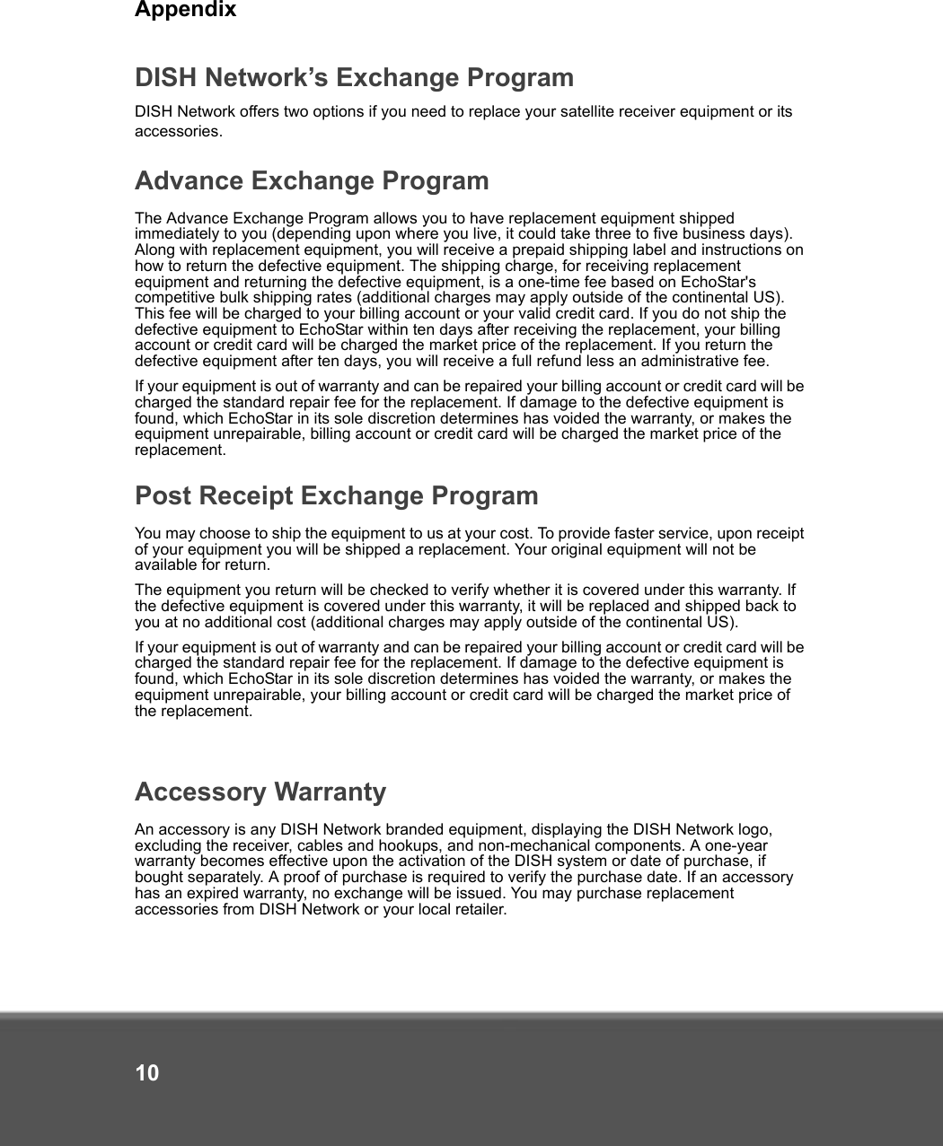 Appendix10DISH Network’s Exchange ProgramDISH Network offers two options if you need to replace your satellite receiver equipment or its accessories.Advance Exchange ProgramThe Advance Exchange Program allows you to have replacement equipment shipped immediately to you (depending upon where you live, it could take three to five business days). Along with replacement equipment, you will receive a prepaid shipping label and instructions on how to return the defective equipment. The shipping charge, for receiving replacement equipment and returning the defective equipment, is a one-time fee based on EchoStar&apos;s competitive bulk shipping rates (additional charges may apply outside of the continental US). This fee will be charged to your billing account or your valid credit card. If you do not ship the defective equipment to EchoStar within ten days after receiving the replacement, your billing account or credit card will be charged the market price of the replacement. If you return the defective equipment after ten days, you will receive a full refund less an administrative fee. If your equipment is out of warranty and can be repaired your billing account or credit card will be charged the standard repair fee for the replacement. If damage to the defective equipment is found, which EchoStar in its sole discretion determines has voided the warranty, or makes the equipment unrepairable, billing account or credit card will be charged the market price of the replacement.Post Receipt Exchange ProgramYou may choose to ship the equipment to us at your cost. To provide faster service, upon receipt of your equipment you will be shipped a replacement. Your original equipment will not be available for return. The equipment you return will be checked to verify whether it is covered under this warranty. If the defective equipment is covered under this warranty, it will be replaced and shipped back to you at no additional cost (additional charges may apply outside of the continental US).If your equipment is out of warranty and can be repaired your billing account or credit card will be charged the standard repair fee for the replacement. If damage to the defective equipment is found, which EchoStar in its sole discretion determines has voided the warranty, or makes the equipment unrepairable, your billing account or credit card will be charged the market price of the replacement.Accessory WarrantyAn accessory is any DISH Network branded equipment, displaying the DISH Network logo, excluding the receiver, cables and hookups, and non-mechanical components. A one-year warranty becomes effective upon the activation of the DISH system or date of purchase, if bought separately. A proof of purchase is required to verify the purchase date. If an accessory has an expired warranty, no exchange will be issued. You may purchase replacement accessories from DISH Network or your local retailer.