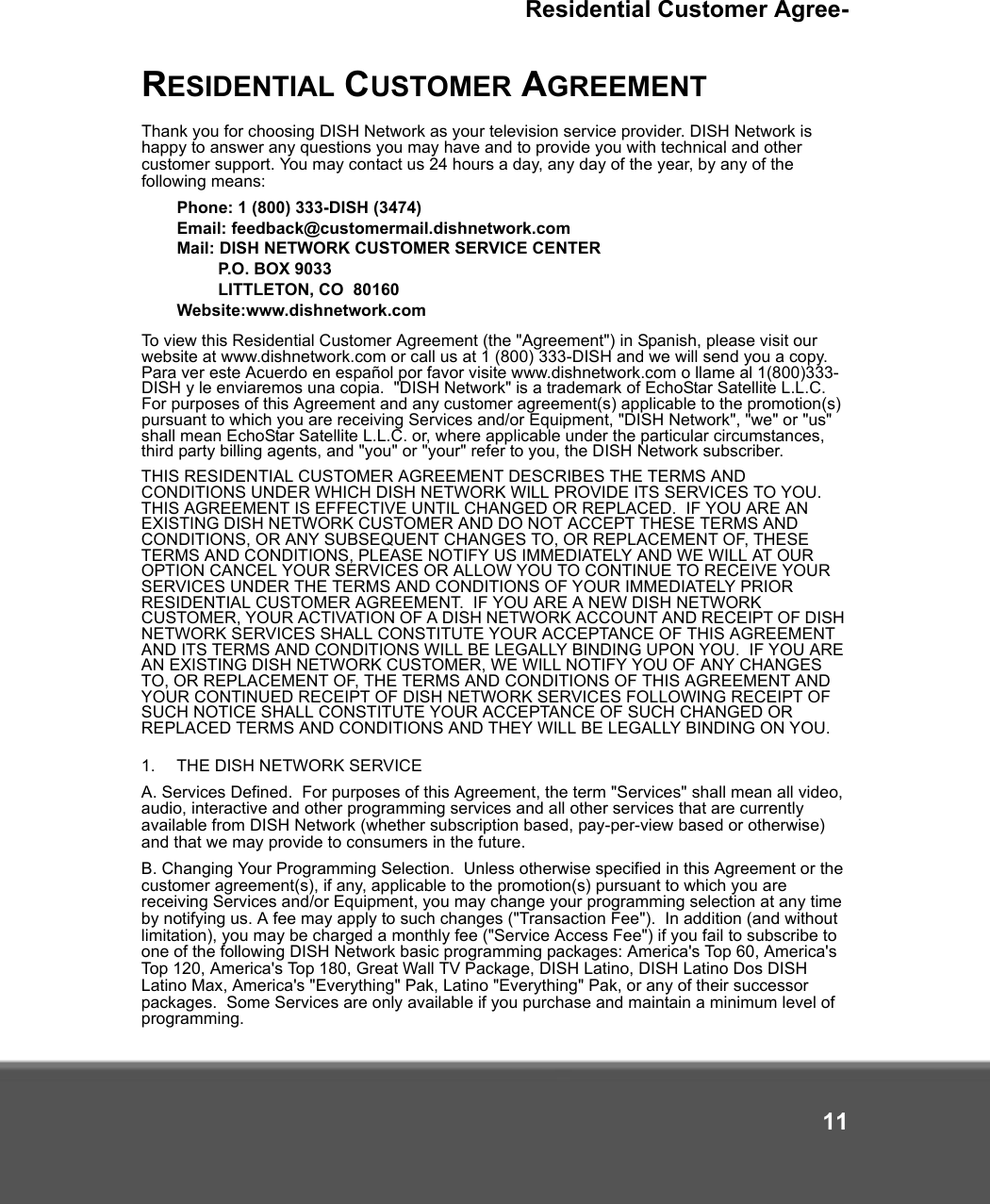 Residential Customer Agree-11RESIDENTIAL CUSTOMER AGREEMENTThank you for choosing DISH Network as your television service provider. DISH Network is happy to answer any questions you may have and to provide you with technical and other customer support. You may contact us 24 hours a day, any day of the year, by any of the following means: Phone: 1 (800) 333-DISH (3474)Email: feedback@customermail.dishnetwork.comMail: DISH NETWORK CUSTOMER SERVICE CENTERP.O. BOX 9033LITTLETON, CO  80160Website:www.dishnetwork.comTo view this Residential Customer Agreement (the &quot;Agreement&quot;) in Spanish, please visit our website at www.dishnetwork.com or call us at 1 (800) 333-DISH and we will send you a copy.  Para ver este Acuerdo en español por favor visite www.dishnetwork.com o llame al 1(800)333-DISH y le enviaremos una copia.  &quot;DISH Network&quot; is a trademark of EchoStar Satellite L.L.C.  For purposes of this Agreement and any customer agreement(s) applicable to the promotion(s) pursuant to which you are receiving Services and/or Equipment, &quot;DISH Network&quot;, &quot;we&quot; or &quot;us&quot; shall mean EchoStar Satellite L.L.C. or, where applicable under the particular circumstances, third party billing agents, and &quot;you&quot; or &quot;your&quot; refer to you, the DISH Network subscriber.THIS RESIDENTIAL CUSTOMER AGREEMENT DESCRIBES THE TERMS AND CONDITIONS UNDER WHICH DISH NETWORK WILL PROVIDE ITS SERVICES TO YOU.  THIS AGREEMENT IS EFFECTIVE UNTIL CHANGED OR REPLACED.  IF YOU ARE AN EXISTING DISH NETWORK CUSTOMER AND DO NOT ACCEPT THESE TERMS AND CONDITIONS, OR ANY SUBSEQUENT CHANGES TO, OR REPLACEMENT OF, THESE TERMS AND CONDITIONS, PLEASE NOTIFY US IMMEDIATELY AND WE WILL AT OUR OPTION CANCEL YOUR SERVICES OR ALLOW YOU TO CONTINUE TO RECEIVE YOUR SERVICES UNDER THE TERMS AND CONDITIONS OF YOUR IMMEDIATELY PRIOR RESIDENTIAL CUSTOMER AGREEMENT.  IF YOU ARE A NEW DISH NETWORK CUSTOMER, YOUR ACTIVATION OF A DISH NETWORK ACCOUNT AND RECEIPT OF DISH NETWORK SERVICES SHALL CONSTITUTE YOUR ACCEPTANCE OF THIS AGREEMENT AND ITS TERMS AND CONDITIONS WILL BE LEGALLY BINDING UPON YOU.  IF YOU ARE AN EXISTING DISH NETWORK CUSTOMER, WE WILL NOTIFY YOU OF ANY CHANGES TO, OR REPLACEMENT OF, THE TERMS AND CONDITIONS OF THIS AGREEMENT AND YOUR CONTINUED RECEIPT OF DISH NETWORK SERVICES FOLLOWING RECEIPT OF SUCH NOTICE SHALL CONSTITUTE YOUR ACCEPTANCE OF SUCH CHANGED OR REPLACED TERMS AND CONDITIONS AND THEY WILL BE LEGALLY BINDING ON YOU.1. THE DISH NETWORK SERVICE A. Services Defined.  For purposes of this Agreement, the term &quot;Services&quot; shall mean all video, audio, interactive and other programming services and all other services that are currently available from DISH Network (whether subscription based, pay-per-view based or otherwise) and that we may provide to consumers in the future. B. Changing Your Programming Selection.  Unless otherwise specified in this Agreement or the customer agreement(s), if any, applicable to the promotion(s) pursuant to which you are receiving Services and/or Equipment, you may change your programming selection at any time by notifying us. A fee may apply to such changes (&quot;Transaction Fee&quot;).  In addition (and without limitation), you may be charged a monthly fee (&quot;Service Access Fee&quot;) if you fail to subscribe to one of the following DISH Network basic programming packages: America&apos;s Top 60, America&apos;s Top 120, America&apos;s Top 180, Great Wall TV Package, DISH Latino, DISH Latino Dos DISH Latino Max, America&apos;s &quot;Everything&quot; Pak, Latino &quot;Everything&quot; Pak, or any of their successor packages.  Some Services are only available if you purchase and maintain a minimum level of programming. 