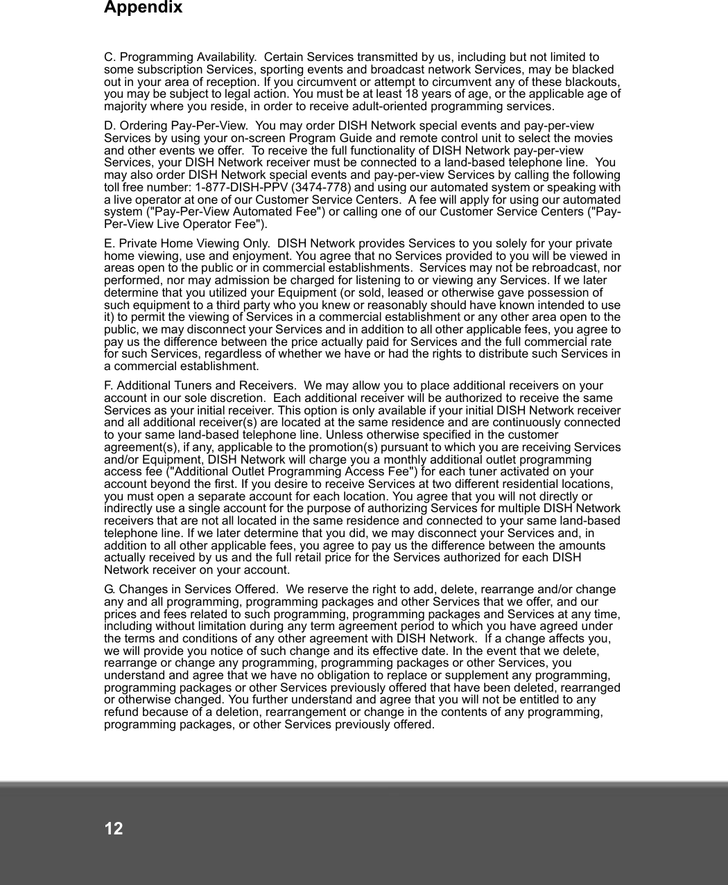 Appendix12C. Programming Availability.  Certain Services transmitted by us, including but not limited to some subscription Services, sporting events and broadcast network Services, may be blacked out in your area of reception. If you circumvent or attempt to circumvent any of these blackouts, you may be subject to legal action. You must be at least 18 years of age, or the applicable age of majority where you reside, in order to receive adult-oriented programming services.   D. Ordering Pay-Per-View.  You may order DISH Network special events and pay-per-view Services by using your on-screen Program Guide and remote control unit to select the movies and other events we offer.  To receive the full functionality of DISH Network pay-per-view Services, your DISH Network receiver must be connected to a land-based telephone line.  You may also order DISH Network special events and pay-per-view Services by calling the following toll free number: 1-877-DISH-PPV (3474-778) and using our automated system or speaking with a live operator at one of our Customer Service Centers.  A fee will apply for using our automated system (&quot;Pay-Per-View Automated Fee&quot;) or calling one of our Customer Service Centers (&quot;Pay-Per-View Live Operator Fee&quot;). E. Private Home Viewing Only.  DISH Network provides Services to you solely for your private home viewing, use and enjoyment. You agree that no Services provided to you will be viewed in areas open to the public or in commercial establishments.  Services may not be rebroadcast, nor performed, nor may admission be charged for listening to or viewing any Services. If we later determine that you utilized your Equipment (or sold, leased or otherwise gave possession of such equipment to a third party who you knew or reasonably should have known intended to use it) to permit the viewing of Services in a commercial establishment or any other area open to the public, we may disconnect your Services and in addition to all other applicable fees, you agree to pay us the difference between the price actually paid for Services and the full commercial rate for such Services, regardless of whether we have or had the rights to distribute such Services in a commercial establishment.  F. Additional Tuners and Receivers.  We may allow you to place additional receivers on your account in our sole discretion.  Each additional receiver will be authorized to receive the same Services as your initial receiver. This option is only available if your initial DISH Network receiver and all additional receiver(s) are located at the same residence and are continuously connected to your same land-based telephone line. Unless otherwise specified in the customer agreement(s), if any, applicable to the promotion(s) pursuant to which you are receiving Services and/or Equipment, DISH Network will charge you a monthly additional outlet programming access fee (&quot;Additional Outlet Programming Access Fee&quot;) for each tuner activated on your account beyond the first. If you desire to receive Services at two different residential locations, you must open a separate account for each location. You agree that you will not directly or indirectly use a single account for the purpose of authorizing Services for multiple DISH Network receivers that are not all located in the same residence and connected to your same land-based telephone line. If we later determine that you did, we may disconnect your Services and, in addition to all other applicable fees, you agree to pay us the difference between the amounts actually received by us and the full retail price for the Services authorized for each DISH Network receiver on your account. G. Changes in Services Offered.  We reserve the right to add, delete, rearrange and/or change any and all programming, programming packages and other Services that we offer, and our prices and fees related to such programming, programming packages and Services at any time, including without limitation during any term agreement period to which you have agreed under the terms and conditions of any other agreement with DISH Network.  If a change affects you, we will provide you notice of such change and its effective date. In the event that we delete, rearrange or change any programming, programming packages or other Services, you understand and agree that we have no obligation to replace or supplement any programming, programming packages or other Services previously offered that have been deleted, rearranged or otherwise changed. You further understand and agree that you will not be entitled to any refund because of a deletion, rearrangement or change in the contents of any programming, programming packages, or other Services previously offered. 