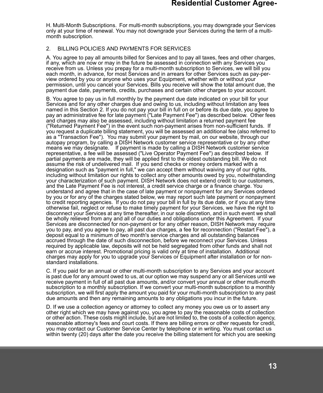 Residential Customer Agree-13H. Multi-Month Subscriptions.  For multi-month subscriptions, you may downgrade your Services only at your time of renewal. You may not downgrade your Services during the term of a multi-month subscription. 2.   BILLING POLICIES AND PAYMENTS FOR SERVICES A. You agree to pay all amounts billed for Services and to pay all taxes, fees and other charges, if any, which are now or may in the future be assessed in connection with any Services you receive from us. Unless you prepay for a multi-month subscription to Services, we will bill you each month, in advance, for most Services and in arrears for other Services such as pay-per-view ordered by you or anyone who uses your Equipment, whether with or without your permission, until you cancel your Services. Bills you receive will show the total amount due, the payment due date, payments, credits, purchases and certain other charges to your account.   B. You agree to pay us in full monthly by the payment due date indicated on your bill for your Services and for any other charges due and owing to us, including without limitation any fees named in this Section 2. If you do not pay your bill in full on or before its due date, you agree to pay an administrative fee for late payment (&quot;Late Payment Fee&quot;) as described below.  Other fees and charges may also be assessed, including without limitation a returned payment fee (&quot;Returned Payment Fee&quot;) in the event such non-payment arises from non-sufficient funds.  If you request a duplicate billing statement, you will be assessed an additional fee (also referred to as a &quot;Transaction Fee&quot;).  You may submit your payment by mail, on our website, through our autopay program, by calling a DISH Network customer service representative or by any other means we may designate.    If payment is made by calling a DISH Network customer service representative, a fee will be assessed (&quot;Live Operator Payment Fee&quot;) as described below.  If partial payments are made, they will be applied first to the oldest outstanding bill. We do not assume the risk of undelivered mail.  If you send checks or money orders marked with a designation such as &quot;payment in full,&quot; we can accept them without waiving any of our rights, including without limitation our rights to collect any other amounts owed by you, notwithstanding your characterization of such payment. DISH Network does not extend credit to our customers, and the Late Payment Fee is not interest, a credit service charge or a finance charge. You understand and agree that in the case of late payment or nonpayment for any Services ordered by you or for any of the charges stated below, we may report such late payment or nonpayment to credit reporting agencies.  If you do not pay your bill in full by its due date, or if you at any time otherwise fail, neglect or refuse to make timely payment for your Services, we have the right to disconnect your Services at any time thereafter, in our sole discretion, and in such event we shall be wholly relieved from any and all of our duties and obligations under this Agreement.  If your Services are disconnected for non-payment or for any other reason, DISH Network may require you to pay, and you agree to pay, all past due charges, a fee for reconnection (&quot;Restart Fee&quot;), a deposit equal to a minimum of two month&apos;s service charges and all outstanding balances accrued through the date of such disconnection, before we reconnect your Services. Unless required by applicable law, deposits will not be held segregated from other funds and shall not earn or accrue interest. Promotional pricing is valid only at time of installation.  Additional charges may apply for you to upgrade your Services or Equipment after installation or for non-standard installations.  C. If you paid for an annual or other multi-month subscription to any Services and your account is past due for any amount owed to us, at our option we may suspend any or all Services until we receive payment in full of all past due amounts, and/or convert your annual or other multi-month subscription to a monthly subscription. If we convert your multi-month subscription to a monthly subscription, we will first apply the amount you paid for your multi-month subscription to any past due amounts and then any remaining amounts to any obligations you incur in the future. D. If we use a collection agency or attorney to collect any money you owe us or to assert any other right which we may have against you, you agree to pay the reasonable costs of collection or other action. These costs might include, but are not limited to, the costs of a collection agency, reasonable attorney&apos;s fees and court costs. If there are billing errors or other requests for credit, you may contact our Customer Service Center by telephone or in writing. You must contact us within twenty (20) days after the date you receive the billing statement for which you are seeking 