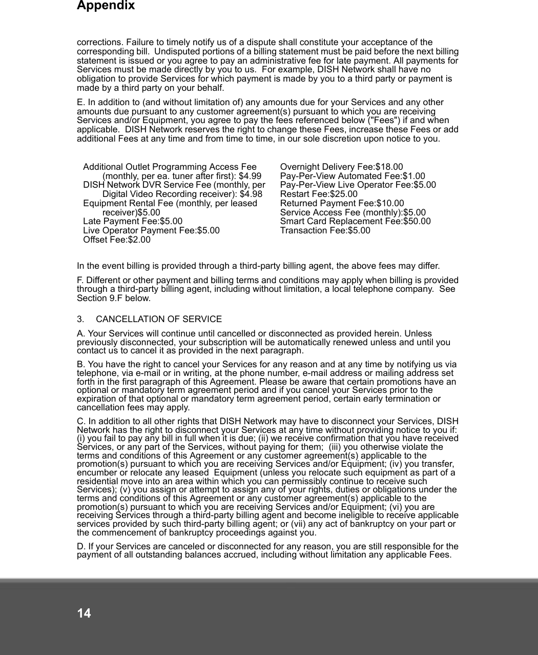 Appendix14corrections. Failure to timely notify us of a dispute shall constitute your acceptance of the corresponding bill.  Undisputed portions of a billing statement must be paid before the next billing statement is issued or you agree to pay an administrative fee for late payment. All payments for Services must be made directly by you to us.  For example, DISH Network shall have no obligation to provide Services for which payment is made by you to a third party or payment is made by a third party on your behalf. E. In addition to (and without limitation of) any amounts due for your Services and any other amounts due pursuant to any customer agreement(s) pursuant to which you are receiving Services and/or Equipment, you agree to pay the fees referenced below (&quot;Fees&quot;) if and when applicable.  DISH Network reserves the right to change these Fees, increase these Fees or add additional Fees at any time and from time to time, in our sole discretion upon notice to you. In the event billing is provided through a third-party billing agent, the above fees may differ.F. Different or other payment and billing terms and conditions may apply when billing is provided through a third-party billing agent, including without limitation, a local telephone company.  See Section 9.F below. 3.   CANCELLATION OF SERVICE A. Your Services will continue until cancelled or disconnected as provided herein. Unless previously disconnected, your subscription will be automatically renewed unless and until you contact us to cancel it as provided in the next paragraph.   B. You have the right to cancel your Services for any reason and at any time by notifying us via telephone, via e-mail or in writing, at the phone number, e-mail address or mailing address set forth in the first paragraph of this Agreement. Please be aware that certain promotions have an optional or mandatory term agreement period and if you cancel your Services prior to the expiration of that optional or mandatory term agreement period, certain early termination or cancellation fees may apply. C. In addition to all other rights that DISH Network may have to disconnect your Services, DISH Network has the right to disconnect your Services at any time without providing notice to you if: (i) you fail to pay any bill in full when it is due; (ii) we receive confirmation that you have received Services, or any part of the Services, without paying for them;  (iii) you otherwise violate the terms and conditions of this Agreement or any customer agreement(s) applicable to the promotion(s) pursuant to which you are receiving Services and/or Equipment; (iv) you transfer, encumber or relocate any leased  Equipment (unless you relocate such equipment as part of a residential move into an area within which you can permissibly continue to receive such Services); (v) you assign or attempt to assign any of your rights, duties or obligations under the terms and conditions of this Agreement or any customer agreement(s) applicable to the promotion(s) pursuant to which you are receiving Services and/or Equipment; (vi) you are receiving Services through a third-party billing agent and become ineligible to receive applicable services provided by such third-party billing agent; or (vii) any act of bankruptcy on your part or the commencement of bankruptcy proceedings against you. D. If your Services are canceled or disconnected for any reason, you are still responsible for the payment of all outstanding balances accrued, including without limitation any applicable Fees. Additional Outlet Programming Access Fee (monthly, per ea. tuner after first): $4.99DISH Network DVR Service Fee (monthly, per Digital Video Recording receiver): $4.98Equipment Rental Fee (monthly, per leased receiver)$5.00Late Payment Fee:$5.00Live Operator Payment Fee:$5.00Offset Fee:$2.00Overnight Delivery Fee:$18.00Pay-Per-View Automated Fee:$1.00Pay-Per-View Live Operator Fee:$5.00Restart Fee:$25.00Returned Payment Fee:$10.00Service Access Fee (monthly):$5.00Smart Card Replacement Fee:$50.00Transaction Fee:$5.00