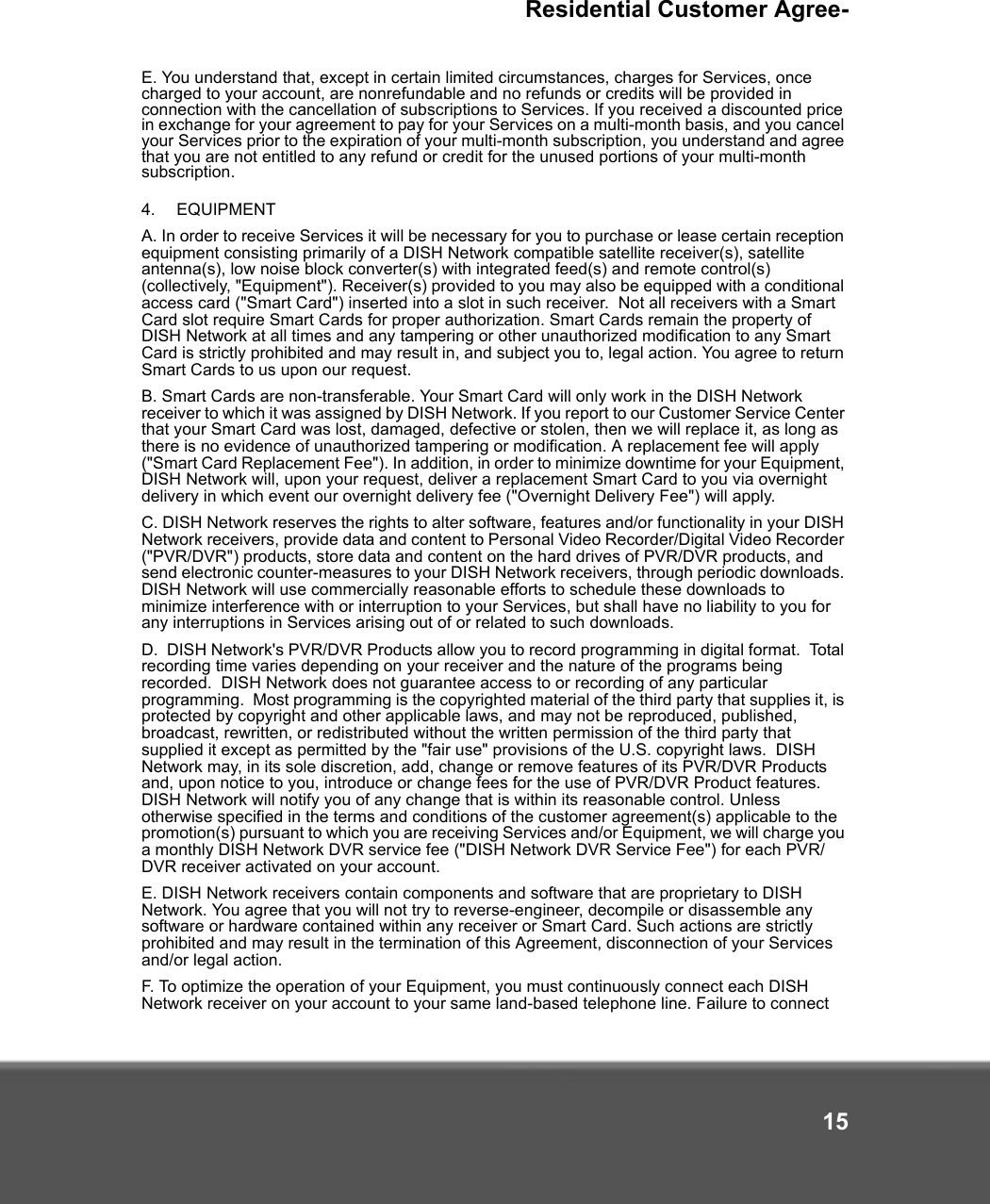 Residential Customer Agree-15E. You understand that, except in certain limited circumstances, charges for Services, once charged to your account, are nonrefundable and no refunds or credits will be provided in connection with the cancellation of subscriptions to Services. If you received a discounted price in exchange for your agreement to pay for your Services on a multi-month basis, and you cancel your Services prior to the expiration of your multi-month subscription, you understand and agree that you are not entitled to any refund or credit for the unused portions of your multi-month subscription.4.   EQUIPMENT A. In order to receive Services it will be necessary for you to purchase or lease certain reception equipment consisting primarily of a DISH Network compatible satellite receiver(s), satellite antenna(s), low noise block converter(s) with integrated feed(s) and remote control(s) (collectively, &quot;Equipment&quot;). Receiver(s) provided to you may also be equipped with a conditional access card (&quot;Smart Card&quot;) inserted into a slot in such receiver.  Not all receivers with a Smart Card slot require Smart Cards for proper authorization. Smart Cards remain the property of DISH Network at all times and any tampering or other unauthorized modification to any Smart Card is strictly prohibited and may result in, and subject you to, legal action. You agree to return Smart Cards to us upon our request.  B. Smart Cards are non-transferable. Your Smart Card will only work in the DISH Network receiver to which it was assigned by DISH Network. If you report to our Customer Service Center that your Smart Card was lost, damaged, defective or stolen, then we will replace it, as long as there is no evidence of unauthorized tampering or modification. A replacement fee will apply (&quot;Smart Card Replacement Fee&quot;). In addition, in order to minimize downtime for your Equipment, DISH Network will, upon your request, deliver a replacement Smart Card to you via overnight delivery in which event our overnight delivery fee (&quot;Overnight Delivery Fee&quot;) will apply. C. DISH Network reserves the rights to alter software, features and/or functionality in your DISH Network receivers, provide data and content to Personal Video Recorder/Digital Video Recorder (&quot;PVR/DVR&quot;) products, store data and content on the hard drives of PVR/DVR products, and send electronic counter-measures to your DISH Network receivers, through periodic downloads. DISH Network will use commercially reasonable efforts to schedule these downloads to minimize interference with or interruption to your Services, but shall have no liability to you for any interruptions in Services arising out of or related to such downloads. D.  DISH Network&apos;s PVR/DVR Products allow you to record programming in digital format.  Total recording time varies depending on your receiver and the nature of the programs being recorded.  DISH Network does not guarantee access to or recording of any particular programming.  Most programming is the copyrighted material of the third party that supplies it, is protected by copyright and other applicable laws, and may not be reproduced, published, broadcast, rewritten, or redistributed without the written permission of the third party that supplied it except as permitted by the &quot;fair use&quot; provisions of the U.S. copyright laws.  DISH Network may, in its sole discretion, add, change or remove features of its PVR/DVR Products and, upon notice to you, introduce or change fees for the use of PVR/DVR Product features.  DISH Network will notify you of any change that is within its reasonable control. Unless otherwise specified in the terms and conditions of the customer agreement(s) applicable to the promotion(s) pursuant to which you are receiving Services and/or Equipment, we will charge you a monthly DISH Network DVR service fee (&quot;DISH Network DVR Service Fee&quot;) for each PVR/DVR receiver activated on your account.E. DISH Network receivers contain components and software that are proprietary to DISH Network. You agree that you will not try to reverse-engineer, decompile or disassemble any software or hardware contained within any receiver or Smart Card. Such actions are strictly prohibited and may result in the termination of this Agreement, disconnection of your Services and/or legal action. F. To optimize the operation of your Equipment, you must continuously connect each DISH Network receiver on your account to your same land-based telephone line. Failure to connect 