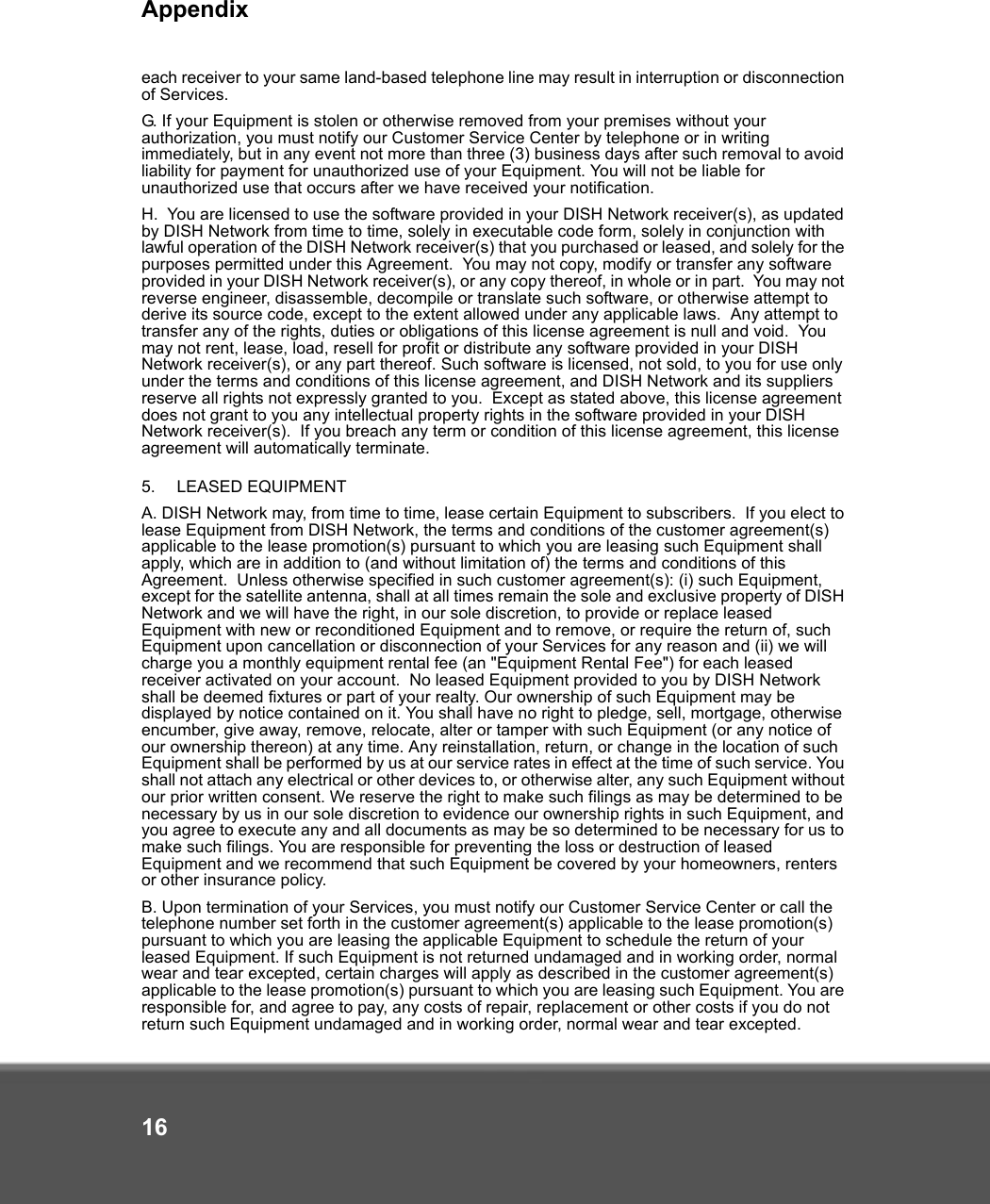 Appendix16each receiver to your same land-based telephone line may result in interruption or disconnection of Services. G. If your Equipment is stolen or otherwise removed from your premises without your authorization, you must notify our Customer Service Center by telephone or in writing immediately, but in any event not more than three (3) business days after such removal to avoid liability for payment for unauthorized use of your Equipment. You will not be liable for unauthorized use that occurs after we have received your notification.H.  You are licensed to use the software provided in your DISH Network receiver(s), as updated by DISH Network from time to time, solely in executable code form, solely in conjunction with lawful operation of the DISH Network receiver(s) that you purchased or leased, and solely for the purposes permitted under this Agreement.  You may not copy, modify or transfer any software provided in your DISH Network receiver(s), or any copy thereof, in whole or in part.  You may not reverse engineer, disassemble, decompile or translate such software, or otherwise attempt to derive its source code, except to the extent allowed under any applicable laws.  Any attempt to transfer any of the rights, duties or obligations of this license agreement is null and void.  You may not rent, lease, load, resell for profit or distribute any software provided in your DISH Network receiver(s), or any part thereof. Such software is licensed, not sold, to you for use only under the terms and conditions of this license agreement, and DISH Network and its suppliers reserve all rights not expressly granted to you.  Except as stated above, this license agreement does not grant to you any intellectual property rights in the software provided in your DISH Network receiver(s).  If you breach any term or condition of this license agreement, this license agreement will automatically terminate.5.   LEASED EQUIPMENT A. DISH Network may, from time to time, lease certain Equipment to subscribers.  If you elect to lease Equipment from DISH Network, the terms and conditions of the customer agreement(s) applicable to the lease promotion(s) pursuant to which you are leasing such Equipment shall apply, which are in addition to (and without limitation of) the terms and conditions of this Agreement.  Unless otherwise specified in such customer agreement(s): (i) such Equipment, except for the satellite antenna, shall at all times remain the sole and exclusive property of DISH Network and we will have the right, in our sole discretion, to provide or replace leased Equipment with new or reconditioned Equipment and to remove, or require the return of, such Equipment upon cancellation or disconnection of your Services for any reason and (ii) we will charge you a monthly equipment rental fee (an &quot;Equipment Rental Fee&quot;) for each leased receiver activated on your account.  No leased Equipment provided to you by DISH Network shall be deemed fixtures or part of your realty. Our ownership of such Equipment may be displayed by notice contained on it. You shall have no right to pledge, sell, mortgage, otherwise encumber, give away, remove, relocate, alter or tamper with such Equipment (or any notice of our ownership thereon) at any time. Any reinstallation, return, or change in the location of such Equipment shall be performed by us at our service rates in effect at the time of such service. You shall not attach any electrical or other devices to, or otherwise alter, any such Equipment without our prior written consent. We reserve the right to make such filings as may be determined to be necessary by us in our sole discretion to evidence our ownership rights in such Equipment, and you agree to execute any and all documents as may be so determined to be necessary for us to make such filings. You are responsible for preventing the loss or destruction of leased Equipment and we recommend that such Equipment be covered by your homeowners, renters or other insurance policy. B. Upon termination of your Services, you must notify our Customer Service Center or call the telephone number set forth in the customer agreement(s) applicable to the lease promotion(s) pursuant to which you are leasing the applicable Equipment to schedule the return of your leased Equipment. If such Equipment is not returned undamaged and in working order, normal wear and tear excepted, certain charges will apply as described in the customer agreement(s) applicable to the lease promotion(s) pursuant to which you are leasing such Equipment. You are responsible for, and agree to pay, any costs of repair, replacement or other costs if you do not return such Equipment undamaged and in working order, normal wear and tear excepted.