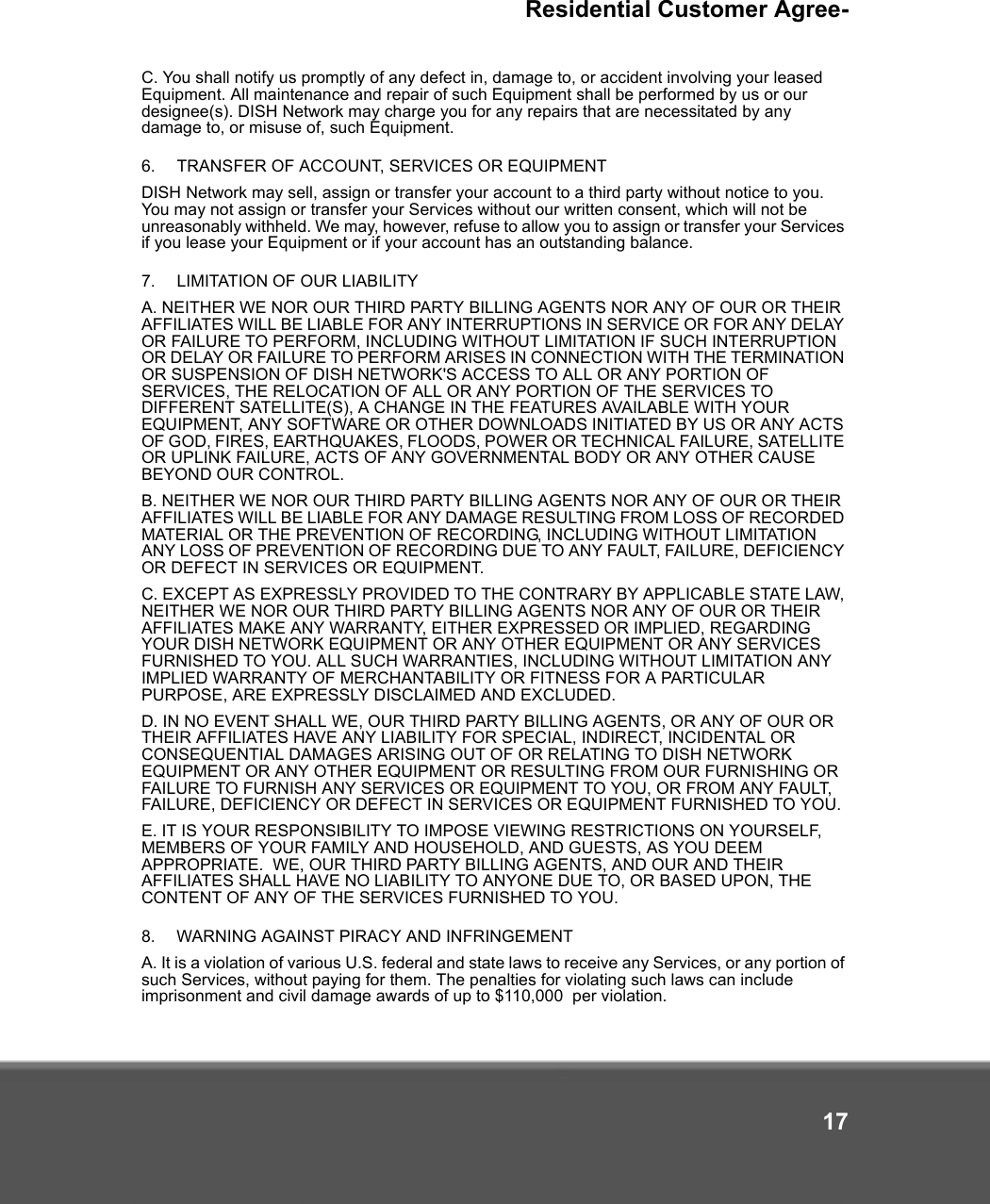 Residential Customer Agree-17C. You shall notify us promptly of any defect in, damage to, or accident involving your leased Equipment. All maintenance and repair of such Equipment shall be performed by us or our designee(s). DISH Network may charge you for any repairs that are necessitated by any damage to, or misuse of, such Equipment.  6.   TRANSFER OF ACCOUNT, SERVICES OR EQUIPMENT DISH Network may sell, assign or transfer your account to a third party without notice to you. You may not assign or transfer your Services without our written consent, which will not be unreasonably withheld. We may, however, refuse to allow you to assign or transfer your Services if you lease your Equipment or if your account has an outstanding balance.7.   LIMITATION OF OUR LIABILITY A. NEITHER WE NOR OUR THIRD PARTY BILLING AGENTS NOR ANY OF OUR OR THEIR AFFILIATES WILL BE LIABLE FOR ANY INTERRUPTIONS IN SERVICE OR FOR ANY DELAY OR FAILURE TO PERFORM, INCLUDING WITHOUT LIMITATION IF SUCH INTERRUPTION OR DELAY OR FAILURE TO PERFORM ARISES IN CONNECTION WITH THE TERMINATION OR SUSPENSION OF DISH NETWORK&apos;S ACCESS TO ALL OR ANY PORTION OF SERVICES, THE RELOCATION OF ALL OR ANY PORTION OF THE SERVICES TO DIFFERENT SATELLITE(S), A CHANGE IN THE FEATURES AVAILABLE WITH YOUR EQUIPMENT, ANY SOFTWARE OR OTHER DOWNLOADS INITIATED BY US OR ANY ACTS OF GOD, FIRES, EARTHQUAKES, FLOODS, POWER OR TECHNICAL FAILURE, SATELLITE OR UPLINK FAILURE, ACTS OF ANY GOVERNMENTAL BODY OR ANY OTHER CAUSE BEYOND OUR CONTROL. B. NEITHER WE NOR OUR THIRD PARTY BILLING AGENTS NOR ANY OF OUR OR THEIR AFFILIATES WILL BE LIABLE FOR ANY DAMAGE RESULTING FROM LOSS OF RECORDED MATERIAL OR THE PREVENTION OF RECORDING, INCLUDING WITHOUT LIMITATION ANY LOSS OF PREVENTION OF RECORDING DUE TO ANY FAULT, FAILURE, DEFICIENCY OR DEFECT IN SERVICES OR EQUIPMENT. C. EXCEPT AS EXPRESSLY PROVIDED TO THE CONTRARY BY APPLICABLE STATE LAW, NEITHER WE NOR OUR THIRD PARTY BILLING AGENTS NOR ANY OF OUR OR THEIR AFFILIATES MAKE ANY WARRANTY, EITHER EXPRESSED OR IMPLIED, REGARDING YOUR DISH NETWORK EQUIPMENT OR ANY OTHER EQUIPMENT OR ANY SERVICES FURNISHED TO YOU. ALL SUCH WARRANTIES, INCLUDING WITHOUT LIMITATION ANY IMPLIED WARRANTY OF MERCHANTABILITY OR FITNESS FOR A PARTICULAR PURPOSE, ARE EXPRESSLY DISCLAIMED AND EXCLUDED. D. IN NO EVENT SHALL WE, OUR THIRD PARTY BILLING AGENTS, OR ANY OF OUR OR THEIR AFFILIATES HAVE ANY LIABILITY FOR SPECIAL, INDIRECT, INCIDENTAL OR CONSEQUENTIAL DAMAGES ARISING OUT OF OR RELATING TO DISH NETWORK EQUIPMENT OR ANY OTHER EQUIPMENT OR RESULTING FROM OUR FURNISHING OR FAILURE TO FURNISH ANY SERVICES OR EQUIPMENT TO YOU, OR FROM ANY FAULT, FAILURE, DEFICIENCY OR DEFECT IN SERVICES OR EQUIPMENT FURNISHED TO YOU. E. IT IS YOUR RESPONSIBILITY TO IMPOSE VIEWING RESTRICTIONS ON YOURSELF, MEMBERS OF YOUR FAMILY AND HOUSEHOLD, AND GUESTS, AS YOU DEEM APPROPRIATE.  WE, OUR THIRD PARTY BILLING AGENTS, AND OUR AND THEIR AFFILIATES SHALL HAVE NO LIABILITY TO ANYONE DUE TO, OR BASED UPON, THE CONTENT OF ANY OF THE SERVICES FURNISHED TO YOU. 8.   WARNING AGAINST PIRACY AND INFRINGEMENTA. It is a violation of various U.S. federal and state laws to receive any Services, or any portion of such Services, without paying for them. The penalties for violating such laws can include imprisonment and civil damage awards of up to $110,000  per violation.  