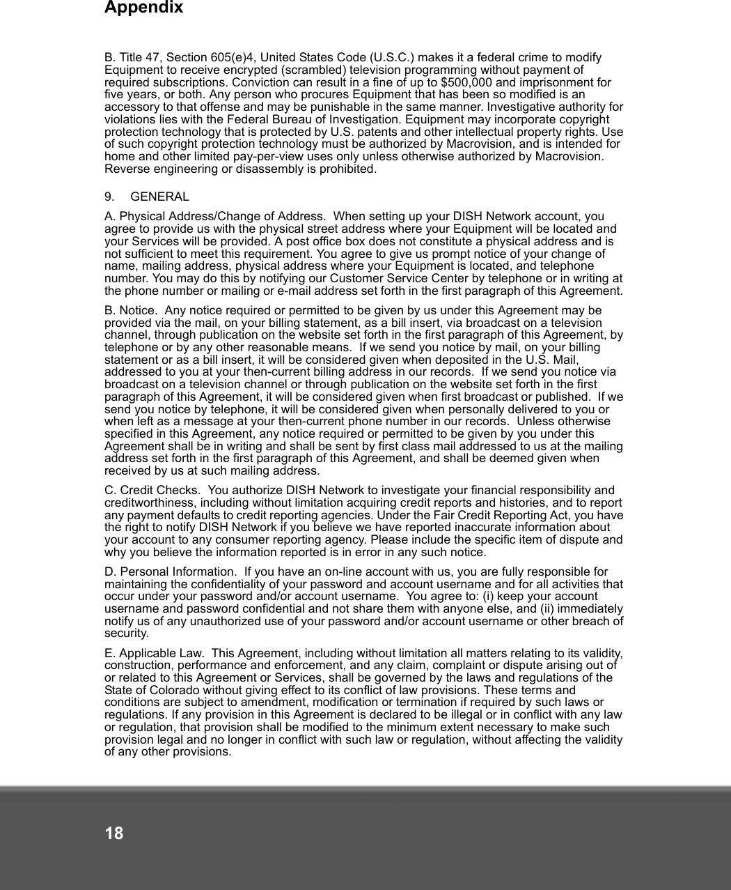 Appendix18B. Title 47, Section 605(e)4, United States Code (U.S.C.) makes it a federal crime to modify Equipment to receive encrypted (scrambled) television programming without payment of required subscriptions. Conviction can result in a fine of up to $500,000 and imprisonment for five years, or both. Any person who procures Equipment that has been so modified is an accessory to that offense and may be punishable in the same manner. Investigative authority for violations lies with the Federal Bureau of Investigation. Equipment may incorporate copyright protection technology that is protected by U.S. patents and other intellectual property rights. Use of such copyright protection technology must be authorized by Macrovision, and is intended for home and other limited pay-per-view uses only unless otherwise authorized by Macrovision. Reverse engineering or disassembly is prohibited. 9. GENERALA. Physical Address/Change of Address.  When setting up your DISH Network account, you agree to provide us with the physical street address where your Equipment will be located and your Services will be provided. A post office box does not constitute a physical address and is not sufficient to meet this requirement. You agree to give us prompt notice of your change of name, mailing address, physical address where your Equipment is located, and telephone number. You may do this by notifying our Customer Service Center by telephone or in writing at the phone number or mailing or e-mail address set forth in the first paragraph of this Agreement. B. Notice.  Any notice required or permitted to be given by us under this Agreement may be provided via the mail, on your billing statement, as a bill insert, via broadcast on a television channel, through publication on the website set forth in the first paragraph of this Agreement, by telephone or by any other reasonable means.  If we send you notice by mail, on your billing statement or as a bill insert, it will be considered given when deposited in the U.S. Mail, addressed to you at your then-current billing address in our records.  If we send you notice via broadcast on a television channel or through publication on the website set forth in the first paragraph of this Agreement, it will be considered given when first broadcast or published.  If we send you notice by telephone, it will be considered given when personally delivered to you or when left as a message at your then-current phone number in our records.  Unless otherwise specified in this Agreement, any notice required or permitted to be given by you under this Agreement shall be in writing and shall be sent by first class mail addressed to us at the mailing address set forth in the first paragraph of this Agreement, and shall be deemed given when received by us at such mailing address. C. Credit Checks.  You authorize DISH Network to investigate your financial responsibility and creditworthiness, including without limitation acquiring credit reports and histories, and to report any payment defaults to credit reporting agencies. Under the Fair Credit Reporting Act, you have the right to notify DISH Network if you believe we have reported inaccurate information about your account to any consumer reporting agency. Please include the specific item of dispute and why you believe the information reported is in error in any such notice.D. Personal Information.  If you have an on-line account with us, you are fully responsible for maintaining the confidentiality of your password and account username and for all activities that occur under your password and/or account username.  You agree to: (i) keep your account username and password confidential and not share them with anyone else, and (ii) immediately notify us of any unauthorized use of your password and/or account username or other breach of security.E. Applicable Law.  This Agreement, including without limitation all matters relating to its validity, construction, performance and enforcement, and any claim, complaint or dispute arising out of or related to this Agreement or Services, shall be governed by the laws and regulations of the State of Colorado without giving effect to its conflict of law provisions. These terms and conditions are subject to amendment, modification or termination if required by such laws or regulations. If any provision in this Agreement is declared to be illegal or in conflict with any law or regulation, that provision shall be modified to the minimum extent necessary to make such provision legal and no longer in conflict with such law or regulation, without affecting the validity of any other provisions. 