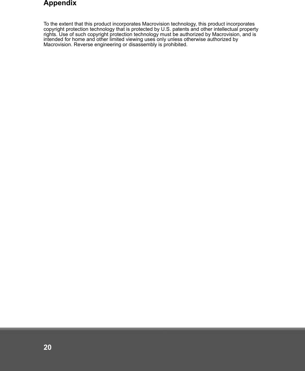 Appendix20To the extent that this product incorporates Macrovision technology, this product incorporates copyright protection technology that is protected by U.S. patents and other intellectual property rights. Use of such copyright protection technology must be authorized by Macrovision, and is intended for home and other limited viewing uses only unless otherwise authorized by Macrovision. Reverse engineering or disassembly is prohibited.