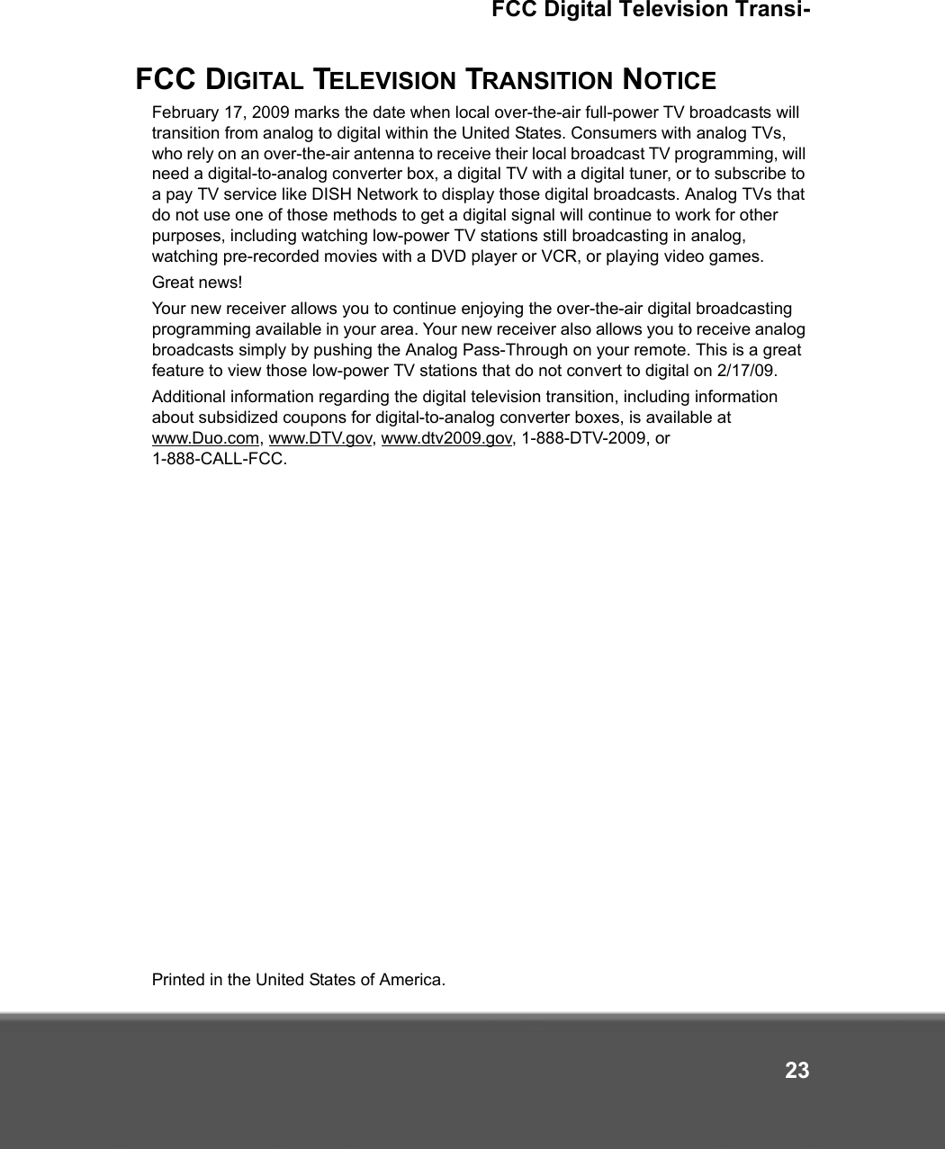 FCC Digital Television Transi-23FCC DIGITAL TELEVISION TRANSITION NOTICEFebruary 17, 2009 marks the date when local over-the-air full-power TV broadcasts will transition from analog to digital within the United States. Consumers with analog TVs, who rely on an over-the-air antenna to receive their local broadcast TV programming, will need a digital-to-analog converter box, a digital TV with a digital tuner, or to subscribe to a pay TV service like DISH Network to display those digital broadcasts. Analog TVs that do not use one of those methods to get a digital signal will continue to work for other purposes, including watching low-power TV stations still broadcasting in analog, watching pre-recorded movies with a DVD player or VCR, or playing video games.Great news! Your new receiver allows you to continue enjoying the over-the-air digital broadcasting programming available in your area. Your new receiver also allows you to receive analog broadcasts simply by pushing the Analog Pass-Through on your remote. This is a great feature to view those low-power TV stations that do not convert to digital on 2/17/09. Additional information regarding the digital television transition, including information about subsidized coupons for digital-to-analog converter boxes, is available at www.Duo.com, www.DTV.gov, www.dtv2009.gov, 1-888-DTV-2009, or 1-888-CALL-FCC.  Printed in the United States of America.