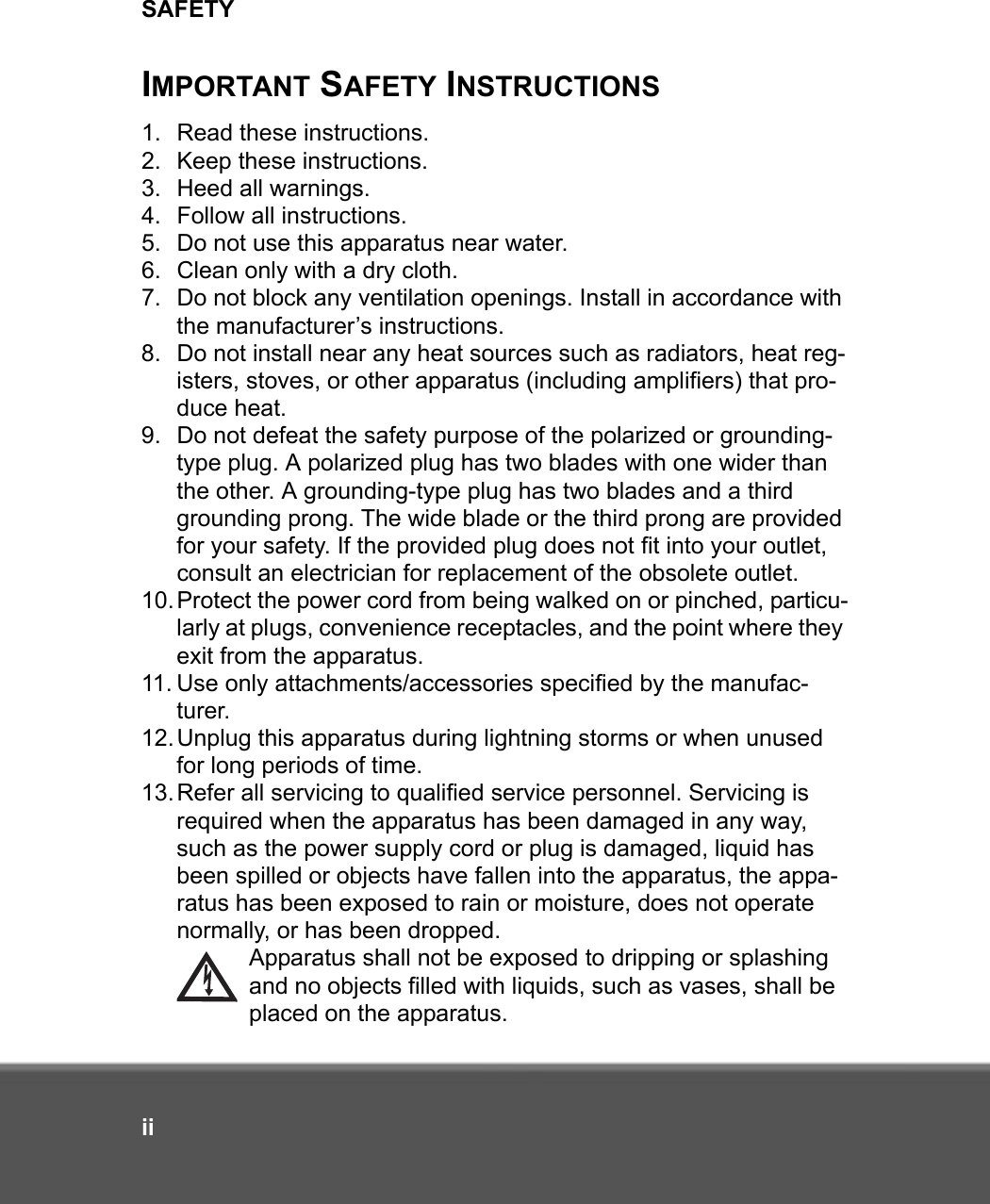 SAFETYiiIMPORTANT SAFETY INSTRUCTIONS1. Read these instructions.2. Keep these instructions.3. Heed all warnings.4. Follow all instructions.5. Do not use this apparatus near water.6. Clean only with a dry cloth.7. Do not block any ventilation openings. Install in accordance with the manufacturer’s instructions.8. Do not install near any heat sources such as radiators, heat reg-isters, stoves, or other apparatus (including amplifiers) that pro-duce heat.9. Do not defeat the safety purpose of the polarized or grounding-type plug. A polarized plug has two blades with one wider than the other. A grounding-type plug has two blades and a third grounding prong. The wide blade or the third prong are provided for your safety. If the provided plug does not fit into your outlet, consult an electrician for replacement of the obsolete outlet.10.Protect the power cord from being walked on or pinched, particu-larly at plugs, convenience receptacles, and the point where they exit from the apparatus.11. Use only attachments/accessories specified by the manufac-turer.12.Unplug this apparatus during lightning storms or when unused for long periods of time.13.Refer all servicing to qualified service personnel. Servicing is required when the apparatus has been damaged in any way, such as the power supply cord or plug is damaged, liquid has been spilled or objects have fallen into the apparatus, the appa-ratus has been exposed to rain or moisture, does not operate normally, or has been dropped.Apparatus shall not be exposed to dripping or splashing and no objects filled with liquids, such as vases, shall be placed on the apparatus.