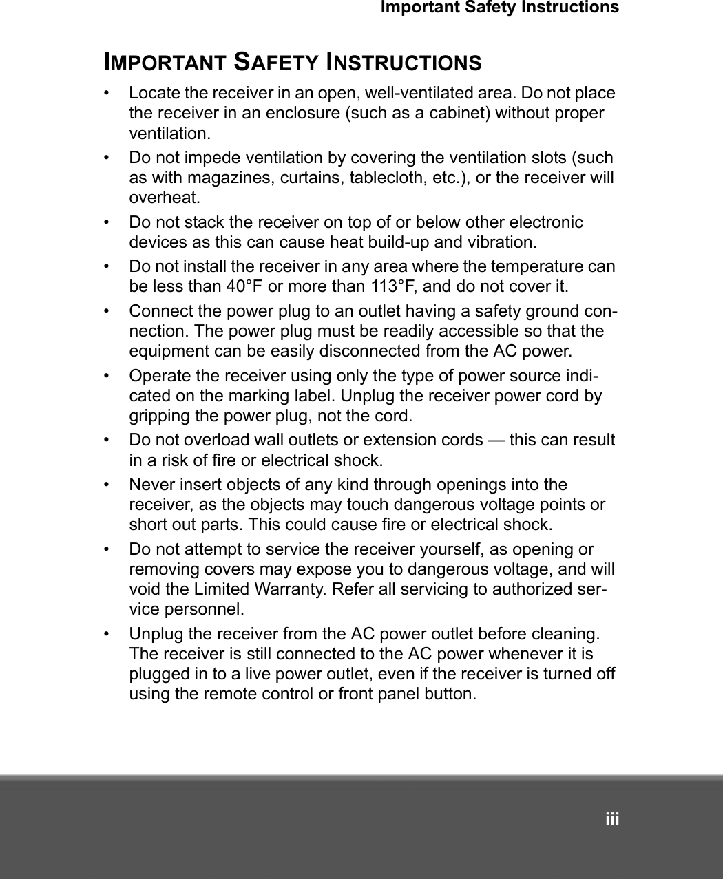 Important Safety InstructionsiiiIMPORTANT SAFETY INSTRUCTIONS• Locate the receiver in an open, well-ventilated area. Do not place the receiver in an enclosure (such as a cabinet) without proper ventilation.• Do not impede ventilation by covering the ventilation slots (such as with magazines, curtains, tablecloth, etc.), or the receiver will overheat. • Do not stack the receiver on top of or below other electronic devices as this can cause heat build-up and vibration.• Do not install the receiver in any area where the temperature can be less than 40°F or more than 113°F, and do not cover it. • Connect the power plug to an outlet having a safety ground con-nection. The power plug must be readily accessible so that the equipment can be easily disconnected from the AC power.• Operate the receiver using only the type of power source indi-cated on the marking label. Unplug the receiver power cord by gripping the power plug, not the cord. • Do not overload wall outlets or extension cords — this can result in a risk of fire or electrical shock.• Never insert objects of any kind through openings into the receiver, as the objects may touch dangerous voltage points or short out parts. This could cause fire or electrical shock.• Do not attempt to service the receiver yourself, as opening or removing covers may expose you to dangerous voltage, and will void the Limited Warranty. Refer all servicing to authorized ser-vice personnel.• Unplug the receiver from the AC power outlet before cleaning. The receiver is still connected to the AC power whenever it is plugged in to a live power outlet, even if the receiver is turned off using the remote control or front panel button.