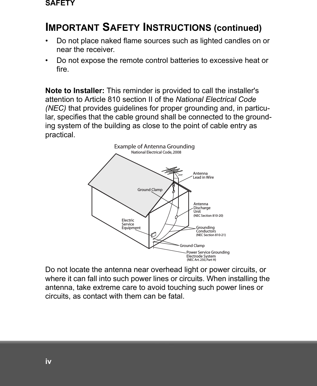 SAFETYivIMPORTANT SAFETY INSTRUCTIONS (continued)• Do not place naked flame sources such as lighted candles on or near the receiver.• Do not expose the remote control batteries to excessive heat or fire.Note to Installer: This reminder is provided to call the installer&apos;s attention to Article 810 section II of the National Electrical Code (NEC) that provides guidelines for proper grounding and, in particu-lar, specifies that the cable ground shall be connected to the ground-ing system of the building as close to the point of cable entry as practical.Do not locate the antenna near overhead light or power circuits, or where it can fall into such power lines or circuits. When installing the antenna, take extreme care to avoid touching such power lines or circuits, as contact with them can be fatal.Example of Antenna GroundingAntenna Lead in WireAntenna DischargeUnit(NEC Section 810-20)Ground ClampGround ClampGroundingConductors(NEC Section 810-21) ElectricServiceEquipmentPower Service GroundingElectrode System(NEC Art. 250, Part H)National Electrical Code, 2008