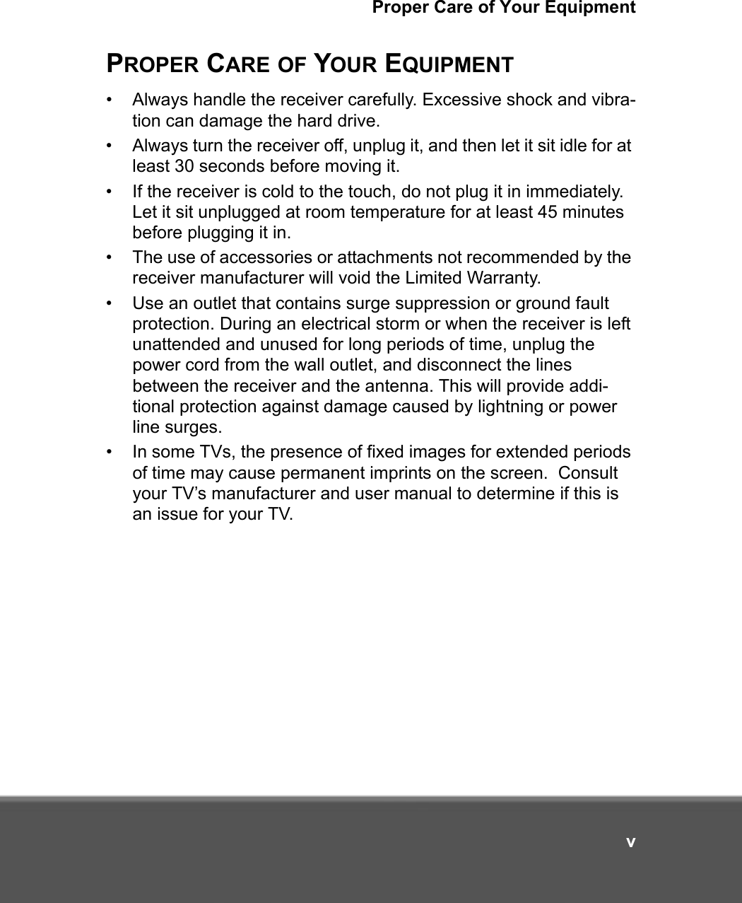 Proper Care of Your EquipmentvPROPER CARE OF YOUR EQUIPMENT• Always handle the receiver carefully. Excessive shock and vibra-tion can damage the hard drive.• Always turn the receiver off, unplug it, and then let it sit idle for at least 30 seconds before moving it.• If the receiver is cold to the touch, do not plug it in immediately. Let it sit unplugged at room temperature for at least 45 minutes before plugging it in.• The use of accessories or attachments not recommended by the receiver manufacturer will void the Limited Warranty.• Use an outlet that contains surge suppression or ground fault protection. During an electrical storm or when the receiver is left unattended and unused for long periods of time, unplug the power cord from the wall outlet, and disconnect the lines between the receiver and the antenna. This will provide addi-tional protection against damage caused by lightning or power line surges.• In some TVs, the presence of fixed images for extended periods of time may cause permanent imprints on the screen.  Consult your TV’s manufacturer and user manual to determine if this is an issue for your TV.