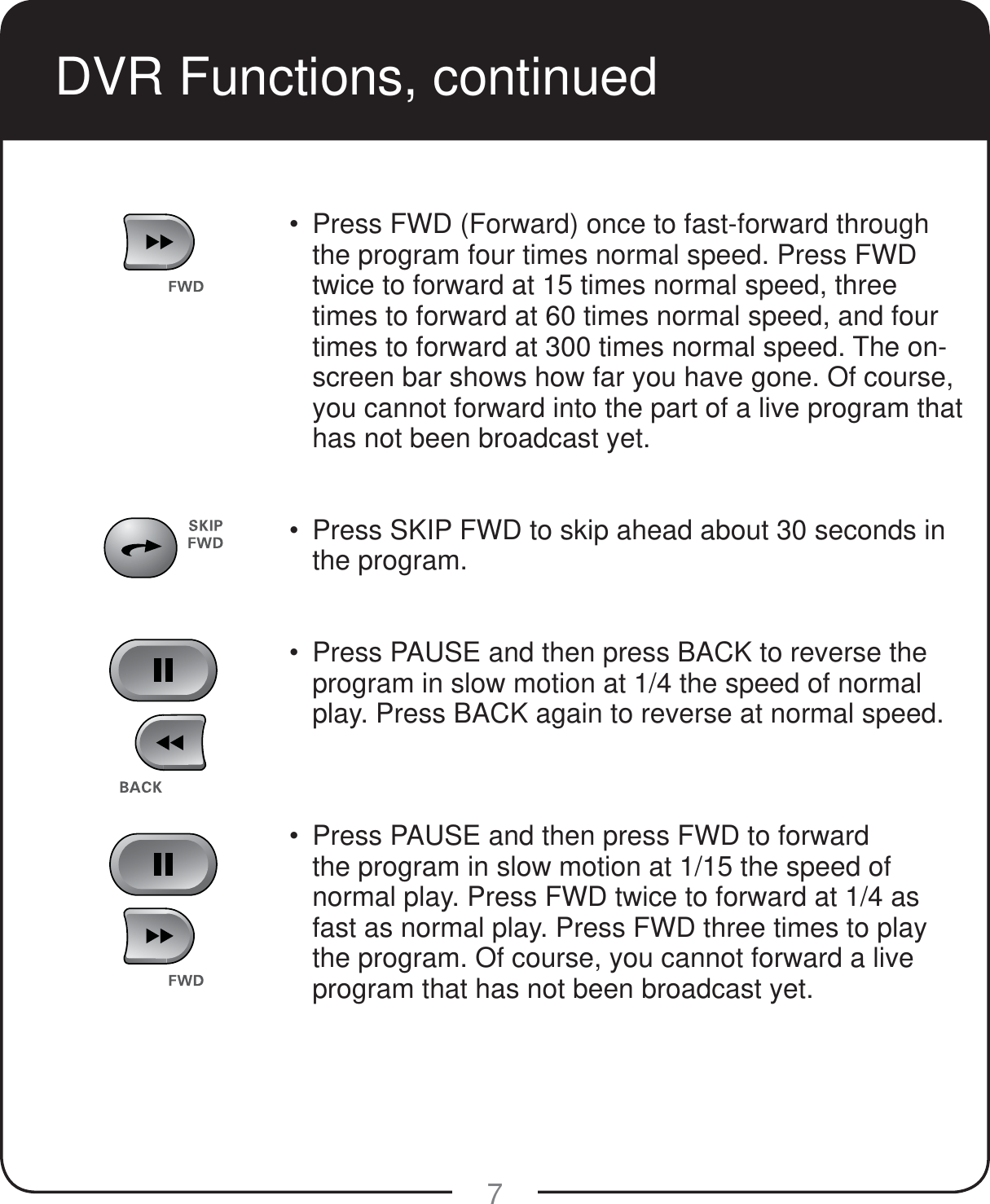 7  Press FWD (Forward) once to fast-forward through the program four times normal speed. Press FWD twice to forward at 15 times normal speed, three times to forward at 60 times normal speed, and four times to forward at 300 times normal speed. The on-screen bar shows how far you have gone. Of course, you cannot forward into the part of a live program that has not been broadcast yet.  Press SKIP FWD to skip ahead about 30 seconds in the program.    Press PAUSE and then press BACK to reverse the program in slow motion at 1/4 the speed of normal play. Press BACK again to reverse at normal speed.     Press PAUSE and then press FWD to forward the program in slow motion at 1/15 the speed of normal play. Press FWD twice to forward at 1/4 as fast as normal play. Press FWD three times to play the program. Of course, you cannot forward a live program that has not been broadcast yet.  DVR Functions, continued