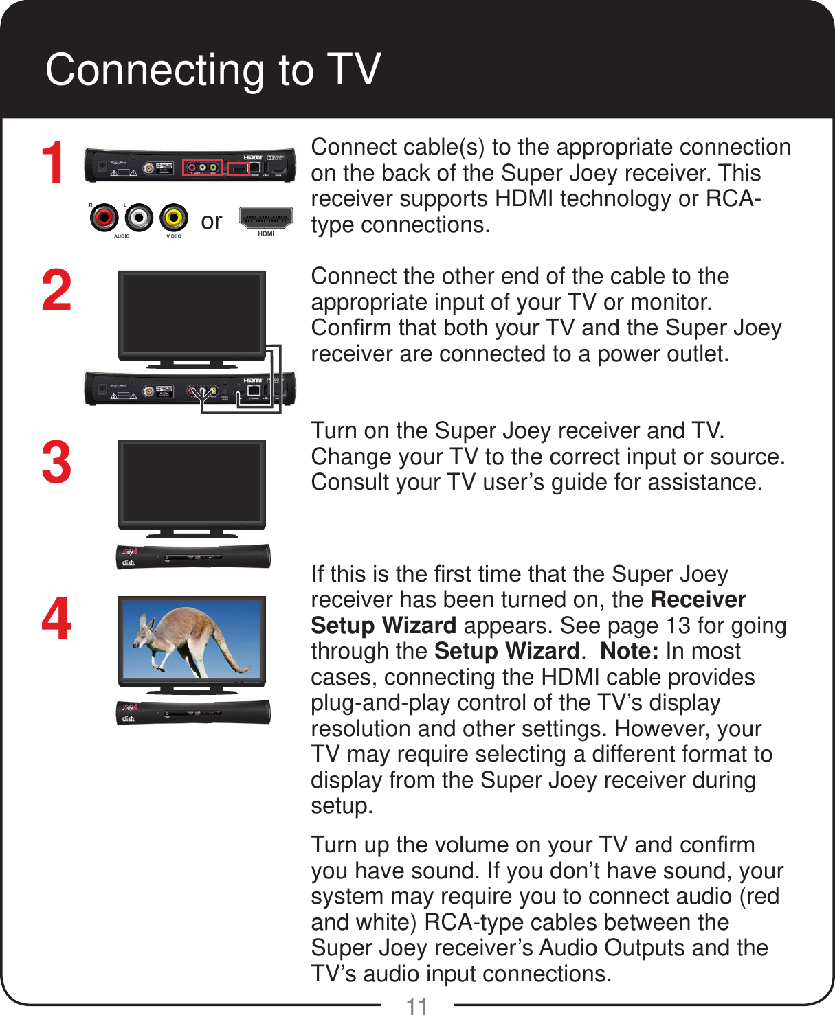  or11Connecting to TVConnect cable(s) to the appropriate connection on the back of the Super Joey receiver. This receiver supports HDMI technology or RCA-type connections. Connect the other end of the cable to the appropriate input of your TV or monitor.&amp;RQ&iquest;UPWKDWERWK\RXU79DQGWKH6XSHU-RH\receiver are connected to a power outlet.Turn on the Super Joey receiver and TV. Change your TV to the correct input or source. Consult your TV user&rsquo;s guide for assistance.,IWKLVLVWKH&iquest;UVWWLPHWKDWWKH6XSHU-RH\receiver has been turned on, the Receiver Setup Wizard appears. See page 13 for going through the Setup Wizard.  Note: In most cases, connecting the HDMI cable provides plug-and-play control of the TV&rsquo;s display resolution and other settings. However, your TV may require selecting a different format to display from the Super Joey receiver during setup.7XUQXSWKHYROXPHRQ\RXU79DQGFRQ&iquest;UPyou have sound. If you don&rsquo;t have sound, your system may require you to connect audio (red and white) RCA-type cables between the  Super Joey receiver&rsquo;s Audio Outputs and the TV&rsquo;s audio input connections.1243