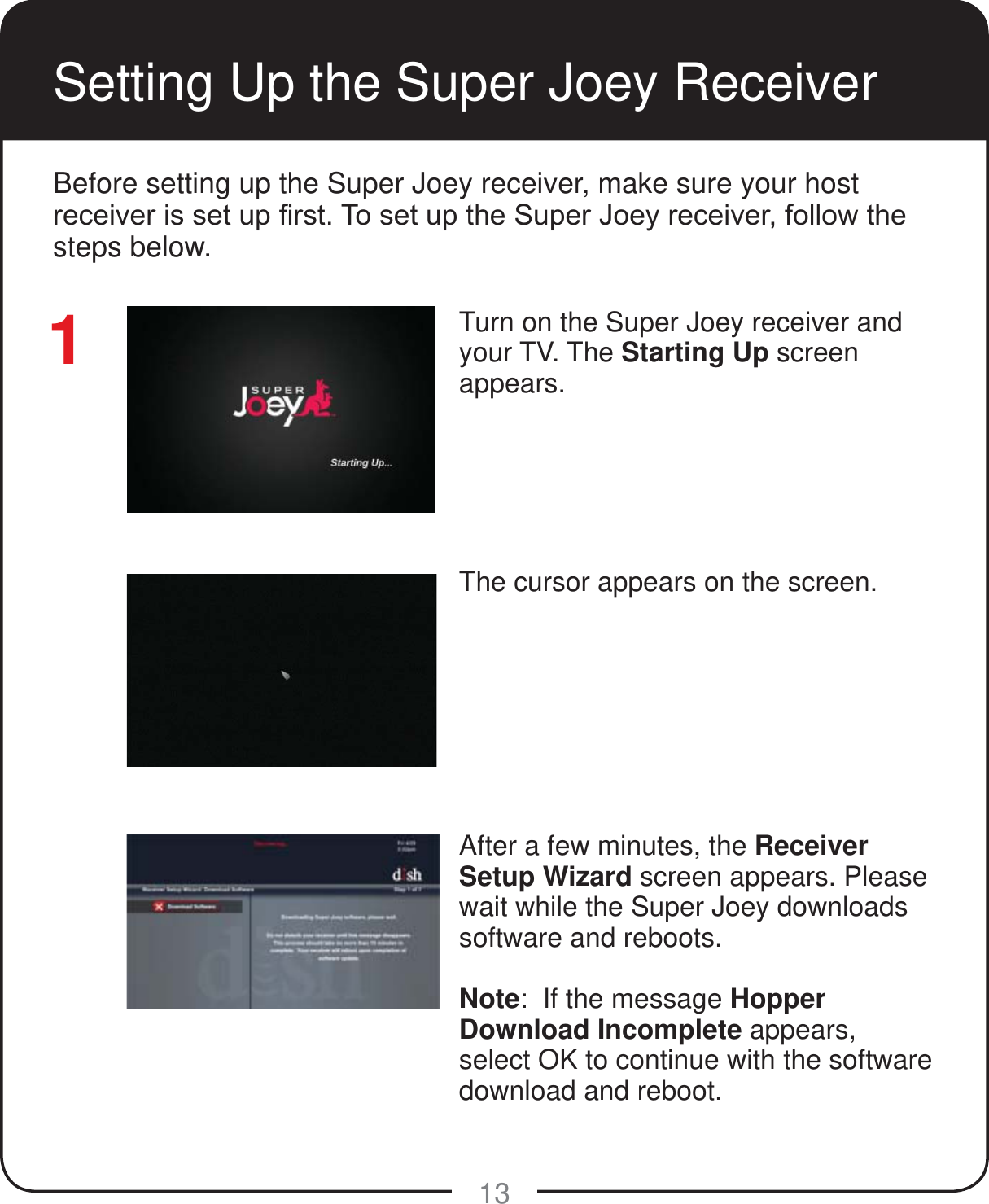 13Setting Up the Super Joey ReceiverTurn on the Super Joey receiver and your TV. The Starting Up screen appears.The cursor appears on the screen.After a few minutes, the Receiver Setup Wizard screen appears. Please wait while the Super Joey downloads software and reboots.Note:  If the message Hopper Download Incomplete appears, select OK to continue with the software download and reboot.1Before setting up the Super Joey receiver, make sure your host UHFHLYHULVVHWXS&iquest;UVW7RVHWXSWKH6XSHU-RH\UHFHLYHUIROORZWKHsteps below.