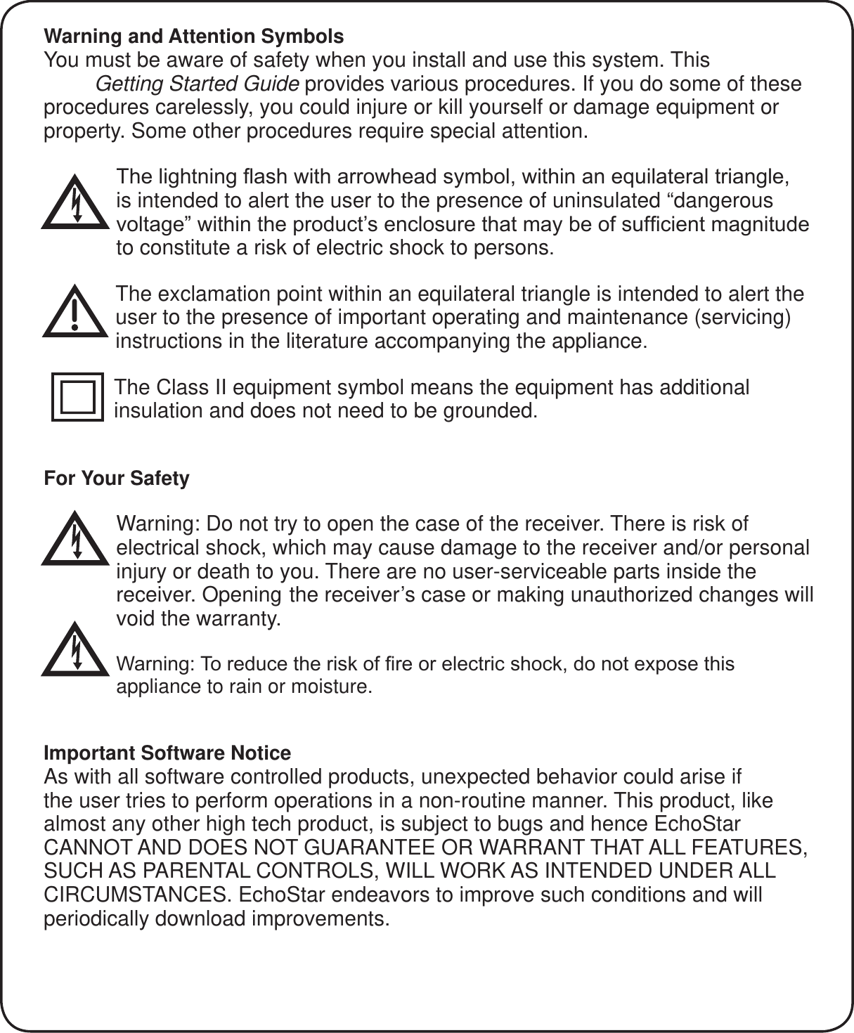 Warning and Attention SymbolsYou must be aware of safety when you install and use this system. This Super Joey Getting Started Guide provides various procedures. If you do some of these procedures carelessly, you could injure or kill yourself or damage equipment or property. Some other procedures require special attention.7KHOLJKWQLQJ&Agrave;DVKZLWKDUURZKHDGV\PEROZLWKLQDQHTXLODWHUDOWULDQJOHis intended to alert the user to the presence of uninsulated &ldquo;dangerous YROWDJH&acute;ZLWKLQWKHSURGXFW&para;VHQFORVXUHWKDWPD\EHRIVXI&iquest;FLHQWPDJQLWXGHto constitute a risk of electric shock to persons.The exclamation point within an equilateral triangle is intended to alert the user to the presence of important operating and maintenance (servicing) instructions in the literature accompanying the appliance.The Class II equipment symbol means the equipment has additional insulation and does not need to be grounded.For Your Safety Warning: Do not try to open the case of the receiver. There is risk of electrical shock, which may cause damage to the receiver and/or personal injury or death to you. There are no user-serviceable parts inside the receiver. Opening the receiver&rsquo;s case or making unauthorized changes will void the warranty.:DUQLQJ7RUHGXFHWKHULVNRI&iquest;UHRUHOHFWULFVKRFNGRQRWH[SRVHWKLVappliance to rain or moisture.Important Software NoticeAs with all software controlled products, unexpected behavior could arise if the user tries to perform operations in a non-routine manner. This product, like almost any other high tech product, is subject to bugs and hence EchoStar CANNOT AND DOES NOT GUARANTEE OR WARRANT THAT ALL FEATURES, SUCH AS PARENTAL CONTROLS, WILL WORK AS INTENDED UNDER ALL CIRCUMSTANCES. EchoStar endeavors to improve such conditions and will periodically download improvements.