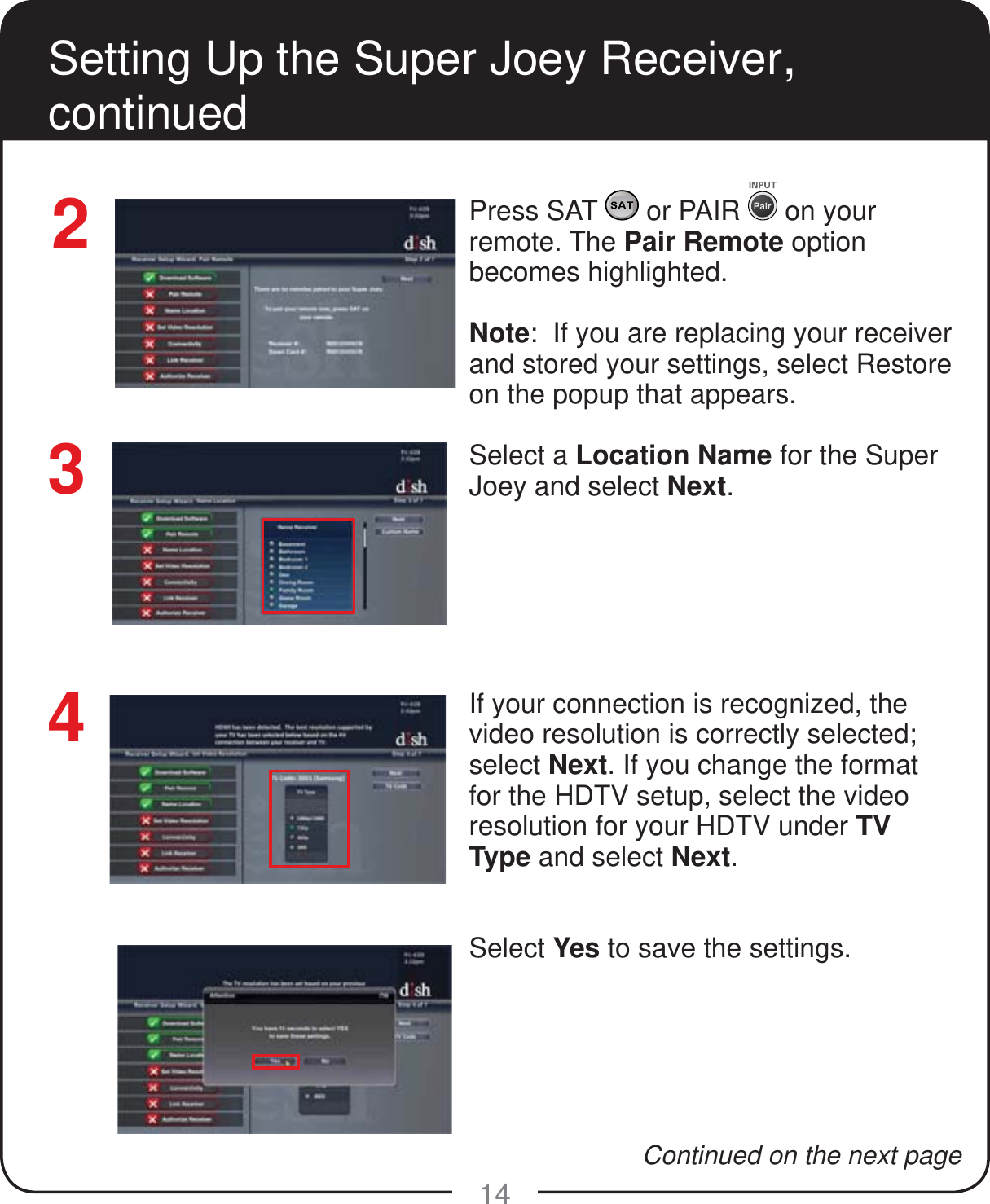 14Setting Up the Super Joey Receiver, continuedPress SAT   or PAIR   on your remote. The Pair Remote option becomes highlighted.Note:  If you are replacing your receiver and stored your settings, select Restore on the popup that appears.Select a Location Name for the Super Joey and select Next. If your connection is recognized, the video resolution is correctly selected; select Next. If you change the format for the HDTV setup, select the video resolution for your HDTV under TV Type and select Next. Select Yes to save the settings.34Continued on the next page2