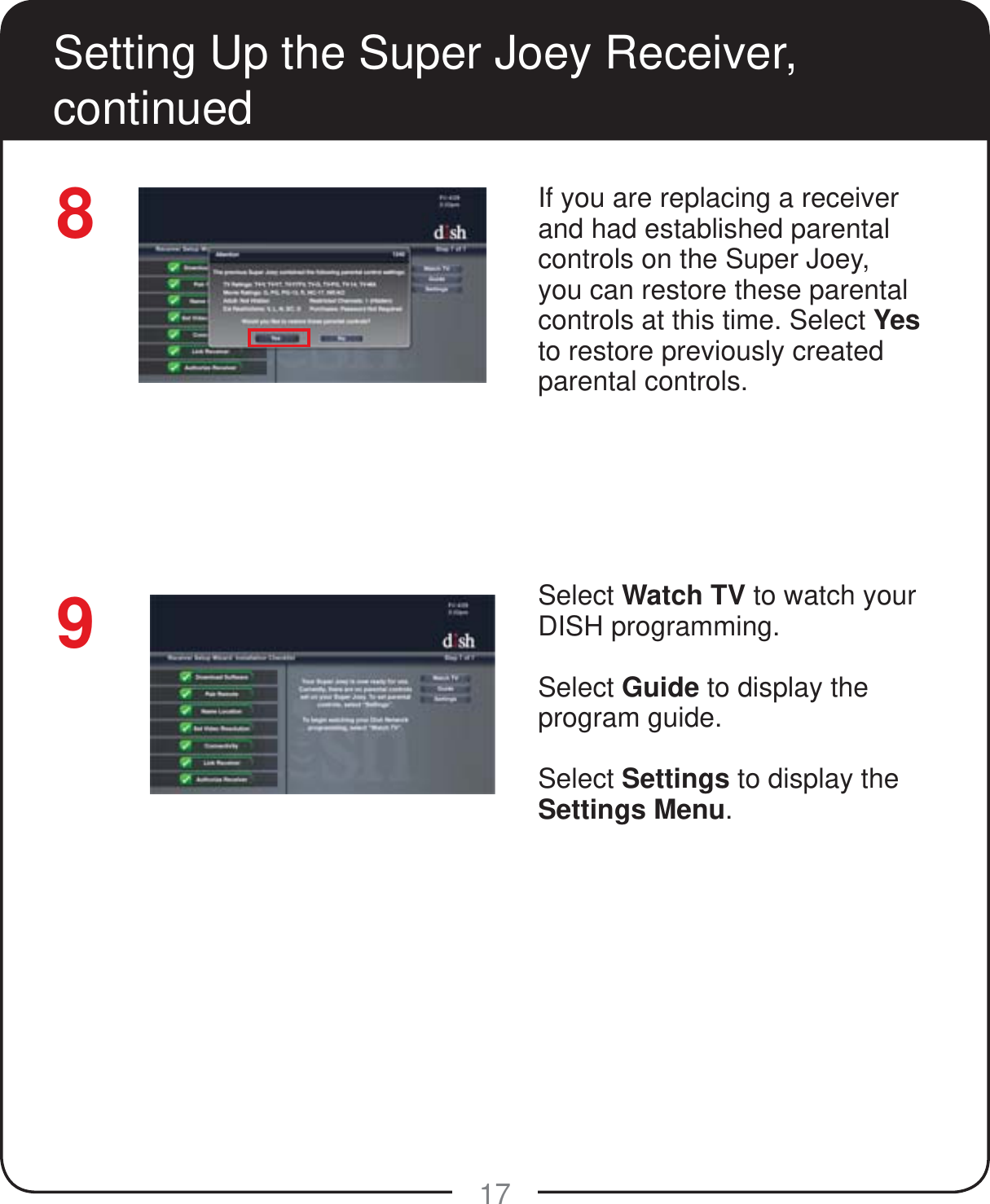 17Setting Up the Super Joey Receiver, continued8If you are replacing a receiver and had established parental controls on the Super Joey, you can restore these parental controls at this time. Select Yes to restore previously created parental controls.Select Watch TV to watch your DISH programming.Select Guide to display the program guide.Select Settings to display the Settings Menu.9