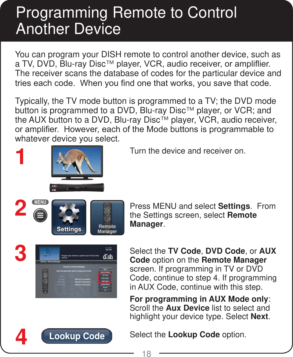 Lookup Code18You can program your DISH remote to control another device, such as a TV, DVD, Blu-ray Disc&trade;SOD\HU9&amp;5DXGLRUHFHLYHURUDPSOL&Agrave;LHUThe receiver scans the database of codes for the particular device and WULHVHDFKFRGH:KHQ\RX&iquest;QGRQHWKDWZRUNV\RXVDYHWKDWFRGH.Typically, the TV mode button is programmed to a TV; the DVD mode button is programmed to a DVD, Blu-ray Disc&trade; player, or VCR; and the AUX button to a DVD, Blu-ray Disc&trade; player, VCR, audio receiver, RUDPSOL&iquest;HU+RZHYHUHDFKRIWKH0RGHEXWWRQVLVSURJUDPPDEOHWRwhatever device you select.Turn the device and receiver on.Press MENU and select Settings.  From the Settings screen, select Remote Manager.  Select the TV Code, DVD Code, or AUX Code option on the Remote Manager screen. If programming in TV or DVD Code, continue to step 4. If programming in AUX Code, continue with this step.For programming in AUX Mode only:Scroll the Aux Device list to select and highlight your device type. Select Next.Select the Lookup Code option. 123Programming Remote to Control Another Device4