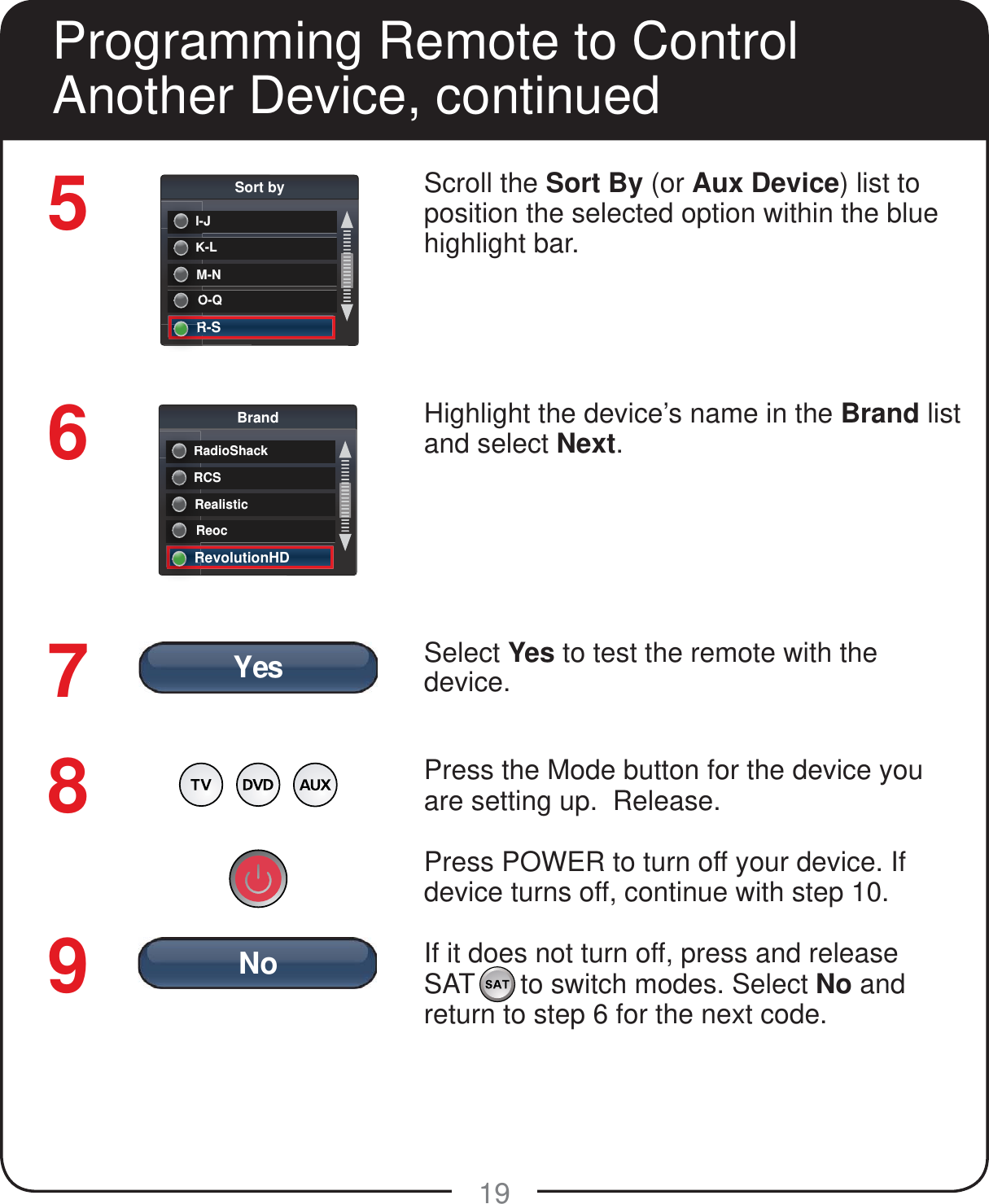 YesNo19Scroll the Sort By (or Aux Device) list to position the selected option within the blue highlight bar. Highlight the device&rsquo;s name in the Brand list and select Next.Select Yes to test the remote with the device.Press the Mode button for the device you are setting up.  Release. Press POWER to turn off your device. If device turns off, continue with step 10. If it does not turn off, press and release SAT      to switch modes. Select No and return to step 6 for the next code.56789Programming Remote to Control Another Device, continuedK-LSort byKI-JKI-M-NMO-QOR-SRRRCSBrandRRadioShackRRRealisticRReocRRevolutionHDRR