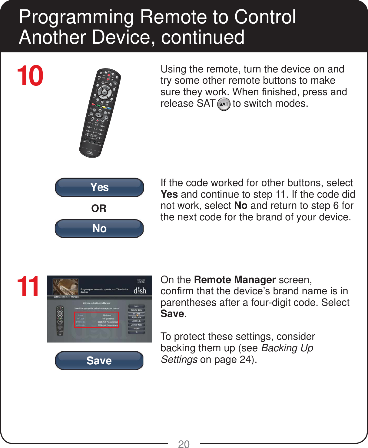 YesORNoSave20Using the remote, turn the device on and try some other remote buttons to make VXUHWKH\ZRUN:KHQ&iquest;QLVKHGSUHVVDQGrelease SAT      to switch modes.If the code worked for other buttons, select Yes and continue to step 11. If the code did not work, select No and return to step 6 for the next code for the brand of your device.On the Remote Manager screen, FRQ&iquest;UPWKDWWKHGHYLFH&para;VEUDQGQDPHLVLQparentheses after a four-digit code. Select Save.To protect these settings, consider  backing them up (see Backing Up  Settings on page 24).Programming Remote to Control Another Device, continued1011