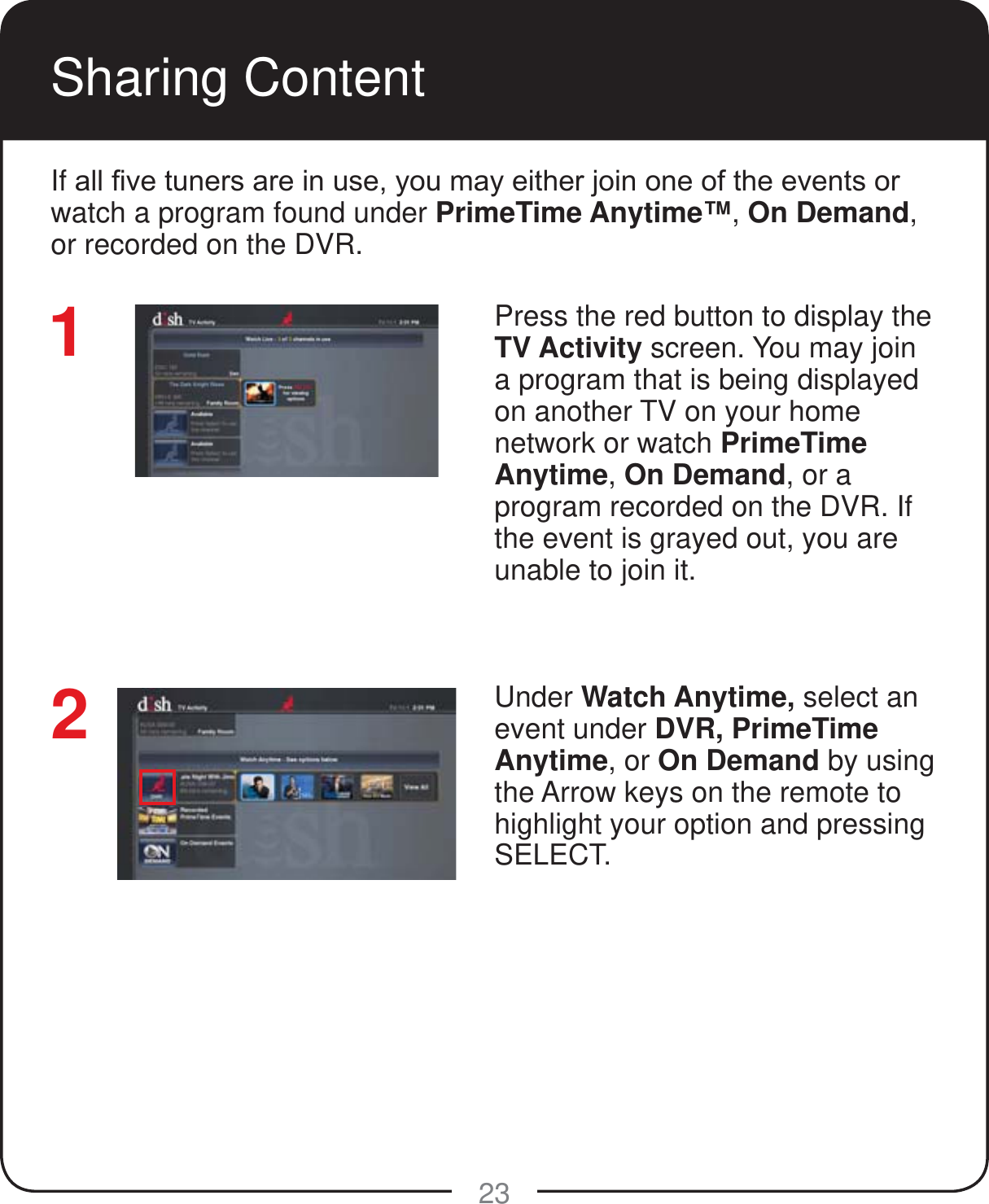 23Sharing ContentIf DOO&iquest;YHWXQHUVDUHLQXVH\RXPD\HLWKHUMRLQRQHRIWKHHYHQWVRUwatch a program found under PrimeTime Anytime&trade;, On Demand, or recorded on the DVR. Press the red button to display the TV Activity screen. You may join a program that is being displayed on another TV on your home network or watch PrimeTime Anytime, On Demand, or a program recorded on the DVR. If the event is grayed out, you are unable to join it.Under Watch Anytime, select an event under DVR, PrimeTime Anytime, or On Demand by using the Arrow keys on the remote to highlight your option and pressing SELECT.12