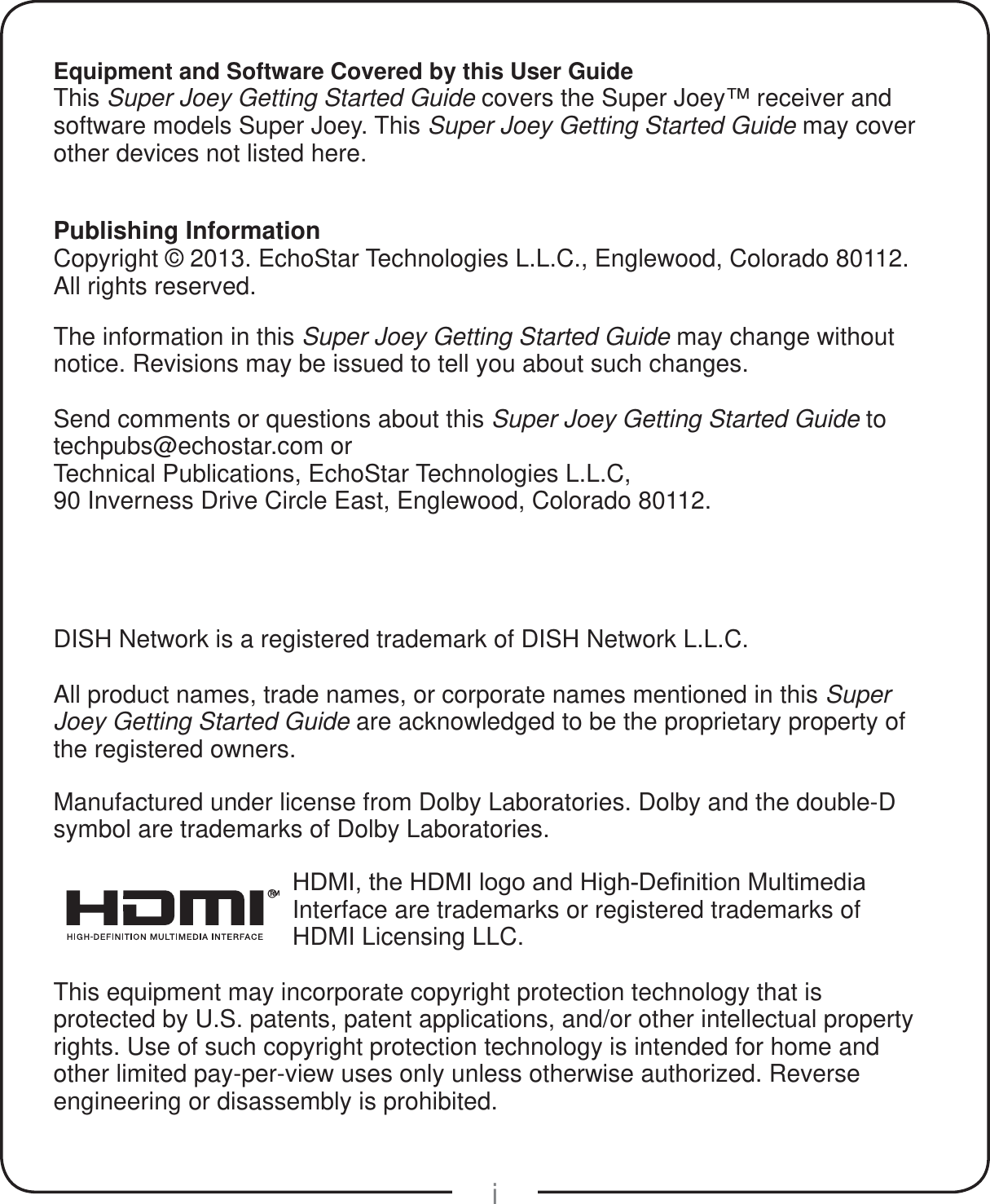 iEquipment and Software Covered by this User GuideThis Super Joey Getting Started Guide covers the Super Joey&trade; receiver and software models Super Joey. This Super Joey Getting Started Guide may cover other devices not listed here.Publishing InformationCopyright &copy; 2013. EchoStar Technologies L.L.C., Englewood, Colorado 80112. All rights reserved.The information in this Super Joey Getting Started Guide may change without notice. Revisions may be issued to tell you about such changes.Send comments or questions about this Super Joey Getting Started Guide to  techpubs@echostar.com orTechnical Publications, EchoStar Technologies L.L.C, 90 Inverness Drive Circle East, Englewood, Colorado 80112.DISH Network is a registered trademark of DISH Network L.L.C.All product names, trade names, or corporate names mentioned in this Super Joey Getting Started Guide are acknowledged to be the proprietary property of the registered owners.Manufactured under license from Dolby Laboratories. Dolby and the double-D symbol are trademarks of Dolby Laboratories.&reg;+'0,WKH+'0,ORJRDQG+LJK'H&iquest;QLWLRQ0XOWLPHGLDInterface are trademarks or registered trademarks of HDMI Licensing LLC.This equipment may incorporate copyright protection technology that is protected by U.S. patents, patent applications, and/or other intellectual property rights. Use of such copyright protection technology is intended for home and other limited pay-per-view uses only unless otherwise authorized. Reverse engineering or disassembly is prohibited.