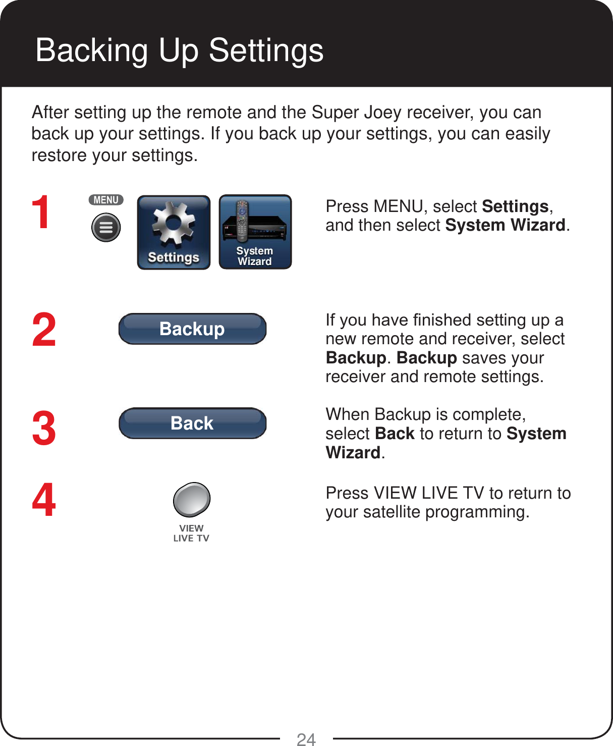 BackBackup24Backing Up SettingsAfter setting up the remote and the Super Joey receiver, you can back up your settings. If you back up your settings, you can easily restore your settings.Press MENU, select Settings, and then select System Wizard. ,I\RXKDYH&iquest;QLVKHGVHWWLQJXSDnew remote and receiver, select Backup. Backup saves your receiver and remote settings.When Backup is complete, select Back to return to System Wizard. Press VIEW LIVE TV to return to your satellite programming.1234
