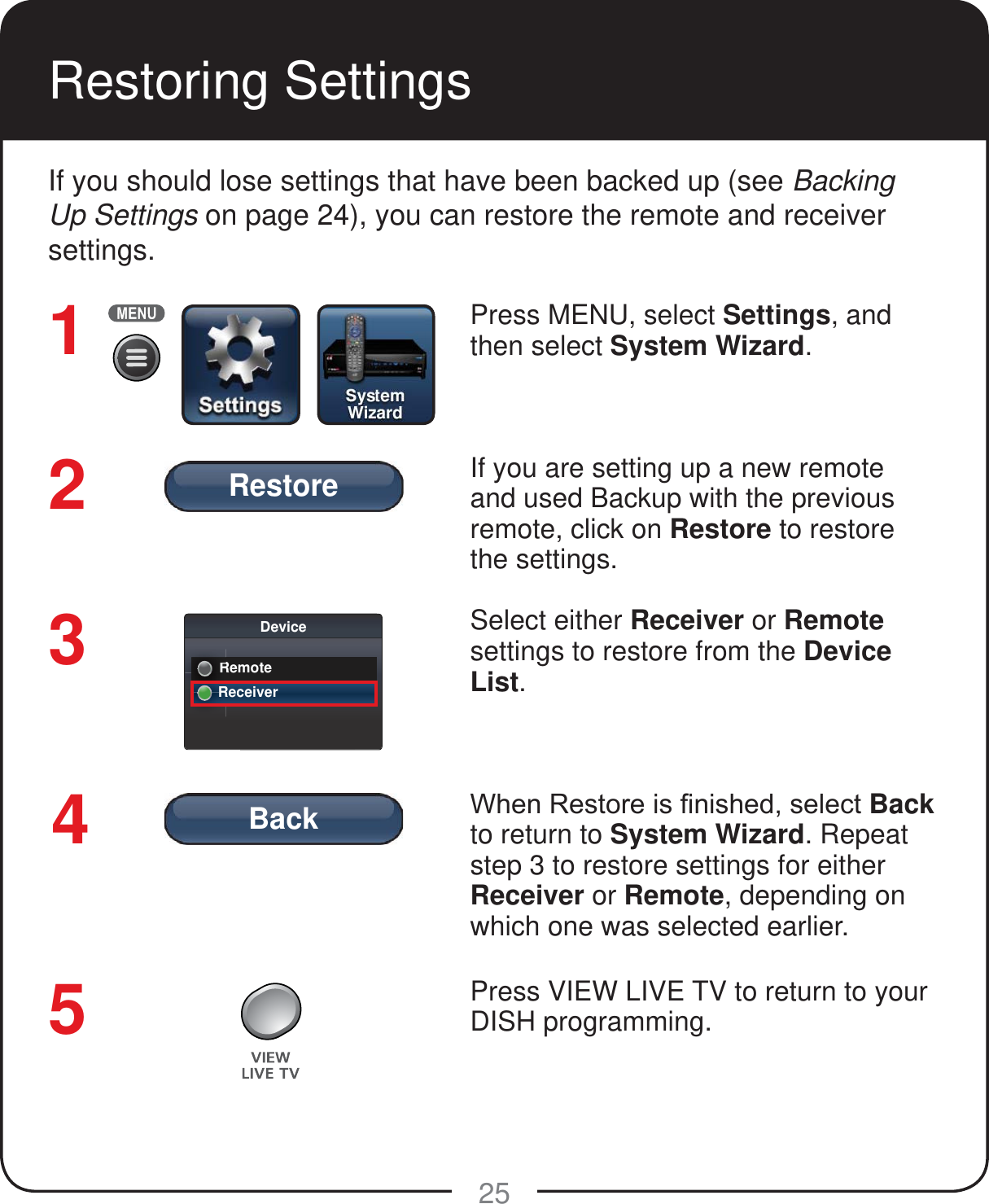 BackRestore25Restoring Settings If you should lose settings that have been backed up (see Backing Up Settings on page 24), you can restore the remote and receiver settings.Press MENU, select Settings, and then select System Wizard. If you are setting up a new remote and used Backup with the previous remote, click on Restore to restore the settings. Select either Receiver or Remote settings to restore from the Device List.:KHQ5HVWRUHLV&iquest;QLVKHGVHOHFWBack to return to System Wizard. Repeat step 3 to restore settings for either Receiver or Remote, depending on which one was selected earlier.Press VIEW LIVE TV to return to your DISH programming.54321DeviceRemoteRRReceiverRRRR