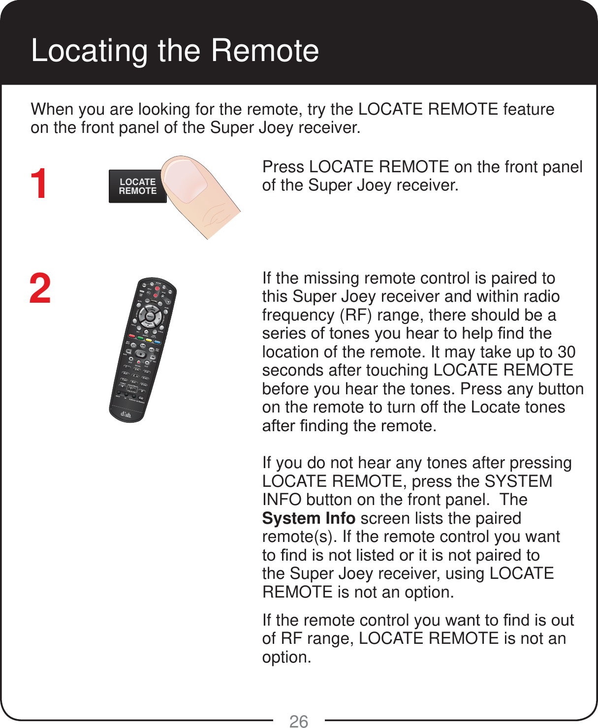 LOCATEREMOTE26Locating the RemotePress LOCATE REMOTE on the front panel of the Super Joey receiver.  If the missing remote control is paired to this Super Joey receiver and within radio frequency (RF) range, there should be a VHULHVRIWRQHV\RXKHDUWRKHOS&iquest;QGWKHlocation of the remote. It may take up to 30 seconds after touching LOCATE REMOTE before you hear the tones. Press any button on the remote to turn off the Locate tones DIWHU&iquest;QGLQJWKHUHPRWHIf you do not hear any tones after pressing LOCATE REMOTE, press the SYSTEM INFO button on the front panel.  The System Info screen lists the paired remote(s). If the remote control you want WR&iquest;QGLVQRWOLVWHGRULWLVQRWSDLUHGWRthe Super Joey receiver, using LOCATE REMOTE is not an option. If the remote control you ZDQWWR&iquest;QGLVRXWof RF range, LOCATE REMOTE is not an option.When you are looking for the remote, try the LOCATE REMOTE feature on the front panel of the Super Joey receiver. 12