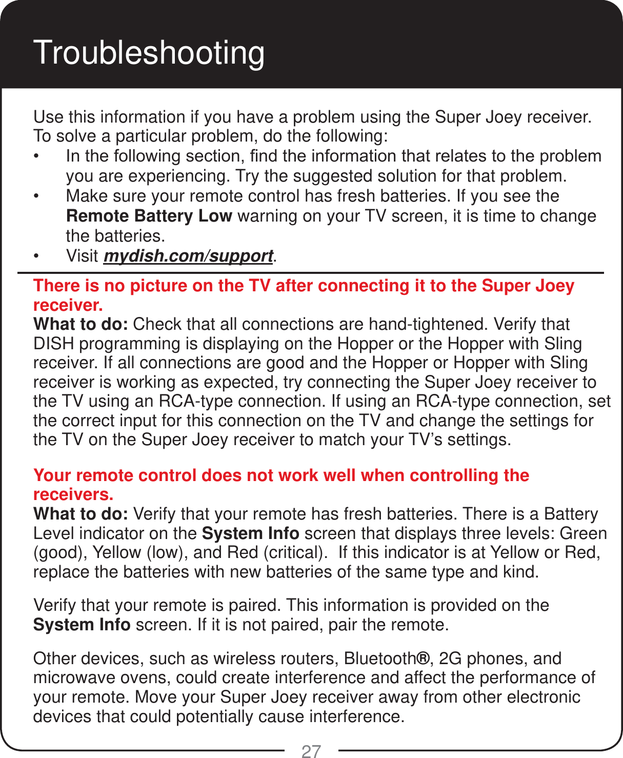 27TroubleshootingThere is no picture on the TV after connecting it to the Super Joey receiver.What to do: Check that all connections are hand-tightened. Verify that DISH programming is displaying on the Hopper or the Hopper with Sling receiver. If all connections are good and the Hopper or Hopper with Sling receiver is working as expected, try connecting the Super Joey receiver to the TV using an RCA-type connection. If using an RCA-type connection, set the correct input for this connection on the TV and change the settings for the TV on the Super Joey receiver to match your TV&rsquo;s settings.Your remote control does not work well when controlling the receivers.What to do: Verify that your remote has fresh batteries. There is a Battery Level indicator on the System Info screen that displays three levels: Green (good), Yellow (low), and Red (critical).  If this indicator is at Yellow or Red, replace the batteries with new batteries of the same type and kind. Verify that your remote is paired. This information is provided on the System Info screen. If it is not paired, pair the remote.Other devices, such as wireless routers, Bluetooth&reg;, 2G phones, and microwave ovens, could create interference and affect the performance of your remote. Move your Super Joey receiver away from other electronic devices that could potentially cause interference. Use this information if you have a problem using the Super Joey receiver. To solve a particular problem, do the following: ,QWKHIROORZLQJVHFWLRQ&iquest;QGWKHLQIRUPDWLRQWKDWUHODWHVWRWKHSUREOHPyou are experiencing. Try the suggested solution for that problem. Make sure your remote control has fresh batteries. If you see the Remote Battery Low warning on your TV screen, it is time to change the batteries.  Visit mydish.com/support.