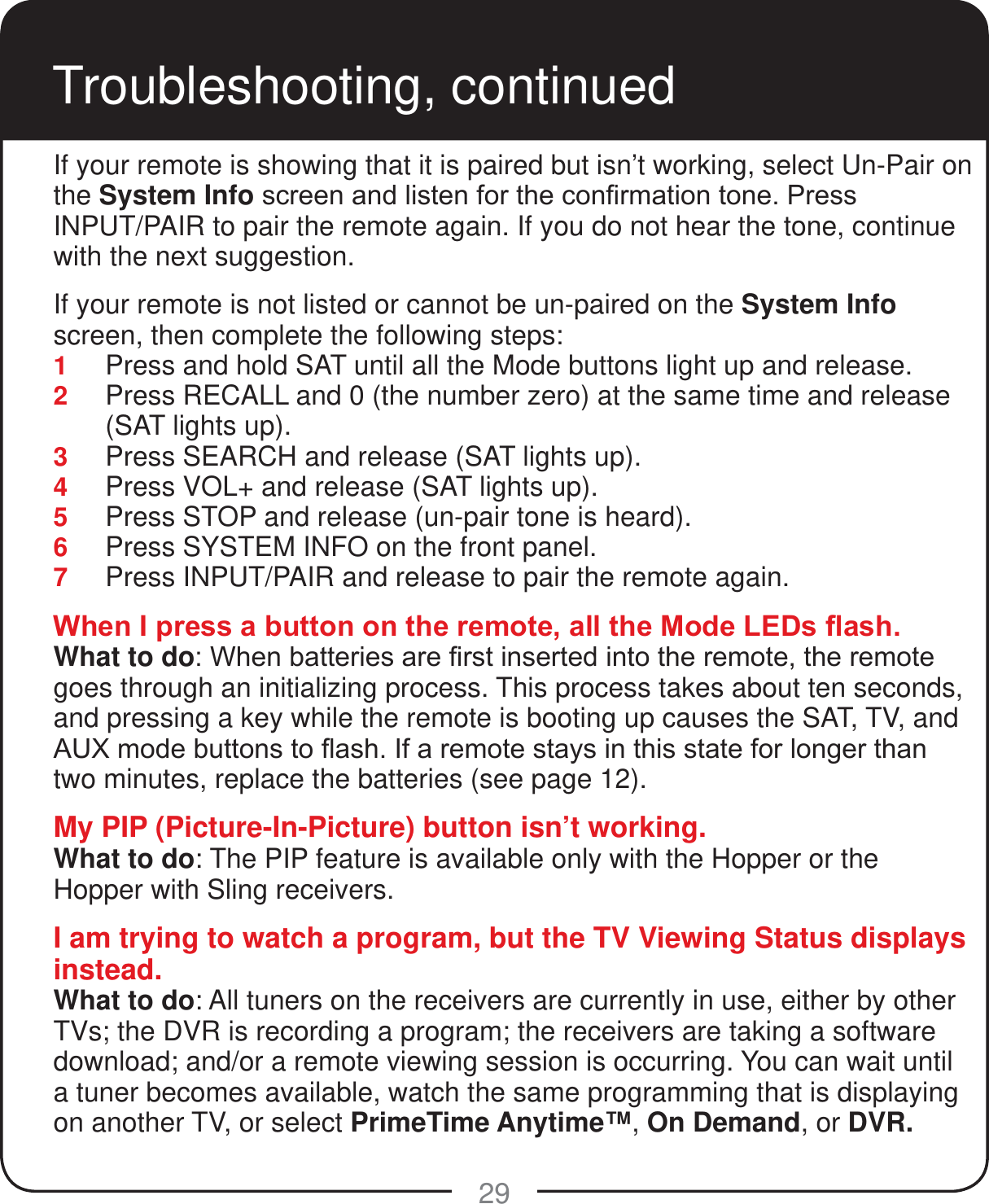 29Troubleshooting, continuedIf your remote is showing that it is paired but isn&rsquo;t working, select Un-Pair on the System InfoVFUHHQDQGOLVWHQIRUWKHFRQ&iquest;UPDWLRQWRQH3UHVV INPUT/PAIR to pair the remote again. If you do not hear the tone, continue with the next suggestion.If your remote is not listed or cannot be un-paired on the System Info screen, then complete the following steps:1  Press and hold SAT until all the Mode buttons light up and release.  2  Press RECALL and 0 (the number zero) at the same time and release (SAT lights up). 3  Press SEARCH and release (SAT lights up). 4  Press VOL+ and release (SAT lights up). 5  Press STOP and release (un-pair tone is heard). 6  Press SYSTEM INFO on the front panel. 7  Press INPUT/PAIR and release to pair the remote again.:KHQ,SUHVVDEXWWRQRQWKHUHPRWHDOOWKH0RGH/('V&Agrave;DVKWhat to do:KHQEDWWHULHVDUH&iquest;UVWLQVHUWHGLQWRWKHUHPRWHWKHUHPRWHgoes through an initializing process. This process takes about ten seconds, and pressing a key while the remote is booting up causes the SAT, TV, and $8;PRGHEXWWRQVWR&Agrave;DVK,IDUHPRWHVWD\VLQWKLVVWDWHIRUORQJHUWKDQtwo minutes, replace the batteries (see page 12).My PIP (Picture-In-Picture) button isn&rsquo;t working.What to do: The PIP feature is available only with the Hopper or the Hopper with Sling receivers.I am trying to watch a program, but the TV Viewing Status displays instead.What to do: All tuners on the receivers are currently in use, either by other TVs; the DVR is recording a program; the receivers are taking a software download; and/or a remote viewing session is occurring. You can wait until a tuner becomes available, watch the same programming that is displaying on another TV, or select PrimeTime Anytime&trade;, On Demand, or DVR.