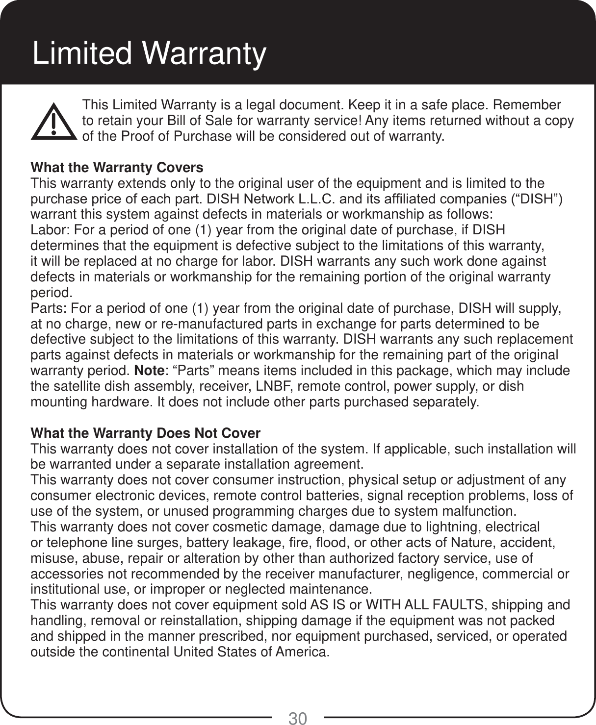 30Limited WarrantyThis Limited Warranty is a legal document. Keep it in a safe place. Remember to retain your Bill of Sale for warranty service! Any items returned without a copy of the Proof of Purchase will be considered out of warranty.What the Warranty CoversThis warranty extends only to the original user of the equipment and is limited to the SXUFKDVHSULFHRIHDFKSDUW',6+1HWZRUN//&amp;DQGLWVDI&iquest;OLDWHGFRPSDQLHV&sup3;',6+&acute;warrant this system against defects in materials or workmanship as follows:Labor: For a period of one (1) year from the original date of purchase, if DISH determines that the equipment is defective subject to the limitations of this warranty, it will be replaced at no charge for labor. DISH warrants any such work done against defects in materials or workmanship for the remaining portion of the original warranty period.Parts: For a period of one (1) year from the original date of purchase, DISH will supply, at no charge, new or re-manufactured parts in exchange for parts determined to be defective subject to the limitations of this warranty. DISH warrants any such replacement parts against defects in materials or workmanship for the remaining part of the original warranty period. Note: &ldquo;Parts&rdquo; means items included in this package, which may include the satellite dish assembly, receiver, LNBF, remote control, power supply, or dish mounting hardware. It does not include other parts purchased separately.What the Warranty Does Not CoverThis warranty does not cover installation of the system. If applicable, such installation will be warranted under a separate installation agreement.This warranty does not cover consumer instruction, physical setup or adjustment of any consumer electronic devices, remote control batteries, signal reception problems, loss of use of the system, or unused programming charges due to system malfunction.This warranty does not cover cosmetic damage, damage due to lightning, electrical RUWHOHSKRQHOLQHVXUJHVEDWWHU\OHDNDJH&iquest;UH&Agrave;RRGRURWKHUDFWVRI1DWXUHDFFLGHQWmisuse, abuse, repair or alteration by other than authorized factory service, use of accessories not recommended by the receiver manufacturer, negligence, commercial or institutional use, or improper or neglected maintenance.This warranty does not cover equipment sold AS IS or WITH ALL FAULTS, shipping and handling, removal or reinstallation, shipping damage if the equipment was not packed and shipped in the manner prescribed, nor equipment purchased, serviced, or operated outside the continental United States of America.