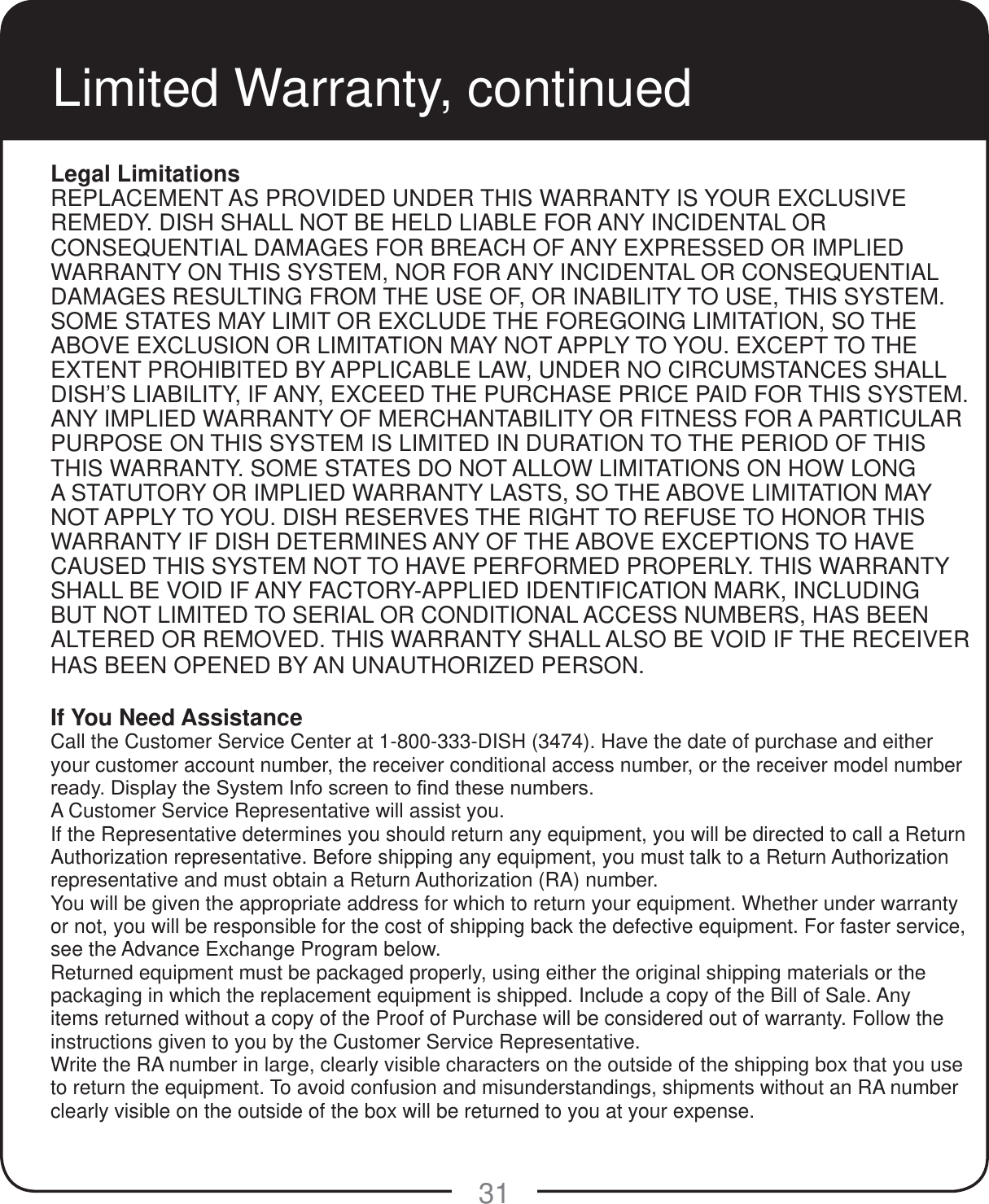 31Limited Warranty, continuedLegal LimitationsREPLACEMENT AS PROVIDED UNDER THIS WARRANTY IS YOUR EXCLUSIVE REMEDY. DISH SHALL NOT BE HELD LIABLE FOR ANY INCIDENTAL OR CONSEQUENTIAL DAMAGES FOR BREACH OF ANY EXPRESSED OR IMPLIED WARRANTY ON THIS SYSTEM, NOR FOR ANY INCIDENTAL OR CONSEQUENTIAL DAMAGES RESULTING FROM THE USE OF, OR INABILITY TO USE, THIS SYSTEM. SOME STATES MAY LIMIT OR EXCLUDE THE FOREGOING LIMITATION, SO THE ABOVE EXCLUSION OR LIMITATION MAY NOT APPLY TO YOU. EXCEPT TO THE EXTENT PROHIBITED BY APPLICABLE LAW, UNDER NO CIRCUMSTANCES SHALL DISH&rsquo;S LIABILITY, IF ANY, EXCEED THE PURCHASE PRICE PAID FOR THIS SYSTEM. ANY IMPLIED WARRANTY OF MERCHANTABILITY OR FITNESS FOR A PARTICULAR PURPOSE ON THIS SYSTEM IS LIMITED IN DURATION TO THE PERIOD OF THIS THIS WARRANTY. SOME STATES DO NOT ALLOW LIMITATIONS ON HOW LONG A STATUTORY OR IMPLIED WARRANTY LASTS, SO THE ABOVE LIMITATION MAY NOT APPLY TO YOU. DISH RESERVES THE RIGHT TO REFUSE TO HONOR THIS WARRANTY IF DISH DETERMINES ANY OF THE ABOVE EXCEPTIONS TO HAVE CAUSED THIS SYSTEM NOT TO HAVE PERFORMED PROPERLY. THIS WARRANTY SHALL BE VOID IF ANY FACTORY-APPLIED IDENTIFICATION MARK, INCLUDING BUT NOT LIMITED TO SERIAL OR CONDITIONAL ACCESS NUMBERS, HAS BEEN ALTERED OR REMOVED. THIS WARRANTY SHALL ALSO BE VOID IF THE RECEIVER HAS BEEN OPENED BY AN UNAUTHORIZED PERSON.If You Need AssistanceCall the Customer Service Center at 1-800-333-DISH (3474). Have the date of purchase and either your customer account number, the receiver conditional access number, or the receiver model number UHDG\'LVSOD\WKH6\VWHP,QIRVFUHHQWR&iquest;QGWKHVHQXPEHUVA Customer Service Representative will assist you. If the Representative determines you should return any equipment, you will be directed to call a Return Authorization representative. Before shipping any equipment, you must talk to a Return Authorization representative and must obtain a Return Authorization (RA) number.You will be given the appropriate address for which to return your equipment. Whether under warranty or not, you will be responsible for the cost of shipping back the defective equipment. For faster service, see the Advance Exchange Program below.Returned equipment must be packaged properly, using either the original shipping materials or the packaging in which the replacement equipment is shipped. Include a copy of the Bill of Sale. Any items returned without a copy of the Proof of Purchase will be considered out of warranty. Follow the instructions given to you by the Customer Service Representative.Write the RA number in large, clearly visible characters on the outside of the shipping box that you use to return the equipment. To avoid confusion and misunderstandings, shipments without an RA number clearly visible on the outside of the box will be returned to you at your expense.
