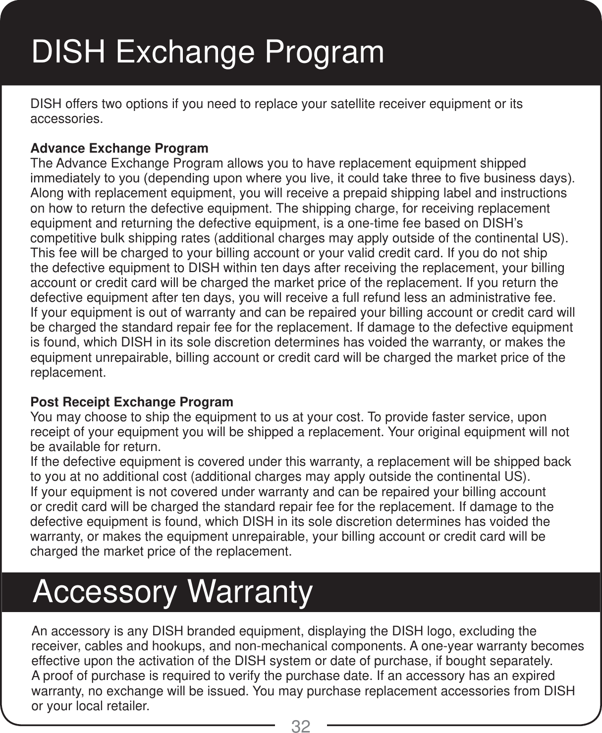 32DISH Exchange ProgramDISH offers two options if you need to replace your satellite receiver equipment or its accessories.Advance Exchange ProgramThe Advance Exchange Program allows you to have replacement equipment shipped LPPHGLDWHO\WR\RXGHSHQGLQJXSRQZKHUH\RXOLYHLWFRXOGWDNHWKUHHWR&iquest;YHEXVLQHVVGD\VAlong with replacement equipment, you will receive a prepaid shipping label and instructions on how to return the defective equipment. The shipping charge, for receiving replacement equipment and returning the defective equipment, is a one-time fee based on DISH&rsquo;s competitive bulk shipping rates (additional charges may apply outside of the continental US). This fee will be charged to your billing account or your valid credit card. If you do not ship the defective equipment to DISH within ten days after receiving the replacement, your billing account or credit card will be charged the market price of the replacement. If you return the defective equipment after ten days, you will receive a full refund less an administrative fee. If your equipment is out of warranty and can be repaired your billing account or credit card will be charged the standard repair fee for the replacement. If damage to the defective equipment is found, which DISH in its sole discretion determines has voided the warranty, or makes the equipment unrepairable, billing account or credit card will be charged the market price of the replacement.Post Receipt Exchange ProgramYou may choose to ship the equipment to us at your cost. To provide faster service, upon receipt of your equipment you will be shipped a replacement. Your original equipment will not be available for return. If the defective equipment is covered under this warranty, a replacement will be shipped back to you at no additional cost (additional charges may apply outside the continental US).If your equipment is not covered under warranty and can be repaired your billing account or credit card will be charged the standard repair fee for the replacement. If damage to the defective equipment is found, which DISH in its sole discretion determines has voided the warranty, or makes the equipment unrepairable, your billing account or credit card will be charged the market price of the replacement.An accessory is any DISH branded equipment, displaying the DISH logo, excluding the receiver, cables and hookups, and non-mechanical components. A one-year warranty becomes effective upon the activation of the DISH system or date of purchase, if bought separately. A proof of purchase is required to verify the purchase date. If an accessory has an expired warranty, no exchange will be issued. You may purchase replacement accessories from DISH or your local retailer.Accessory Warranty