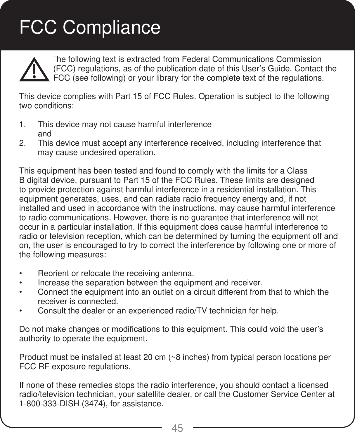 45FCC ComplianceThe following text is extracted from Federal Communications Commission (FCC) regulations, as of the publication date of this User&rsquo;s Guide. Contact the FCC (see following) or your library for the complete text of the regulations. This device complies with Part 15 of FCC Rules. Operation is subject to the following two conditions:1.  This device may not cause harmful interference and2.  This device must accept any interference received, including interference that may cause undesired operation.This equipment has been tested and found to comply with the limits for a Class B digital device, pursuant to Part 15 of the FCC Rules. These limits are designed to provide protection against harmful interference in a residential installation. This equipment generates, uses, and can radiate radio frequency energy and, if not installed and used in accordance with the instructions, may cause harmful interference to radio communications. However, there is no guarantee that interference will not occur in a particular installation. If this equipment does cause harmful interference to radio or television reception, which can be determined by turning the equipment off and on, the user is encouraged to try to correct the interference by following one or more of the following measures: Reorient or relocate the receiving antenna. Increase the separation between the equipment and receiver. Connect the equipment into an outlet on a circuit different from that to which the receiver is connected. Consult the dealer or an experienced radio/TV technician for help.'RQRWPDNHFKDQJHVRUPRGL&iquest;FDWLRQVWRWKLVHTXLSPHQW7KLVFRXOGYRLGWKHXVHU&para;Vauthority to operate the equipment.Product must be installed at least 20 cm (~8 inches) from typical person locations per FCC RF exposure regulations.If none of these remedies stops the radio interference, you should contact a licensed radio/television technician, your satellite dealer, or call the Customer Service Center at 1-800-333-DISH (3474), for assistance.