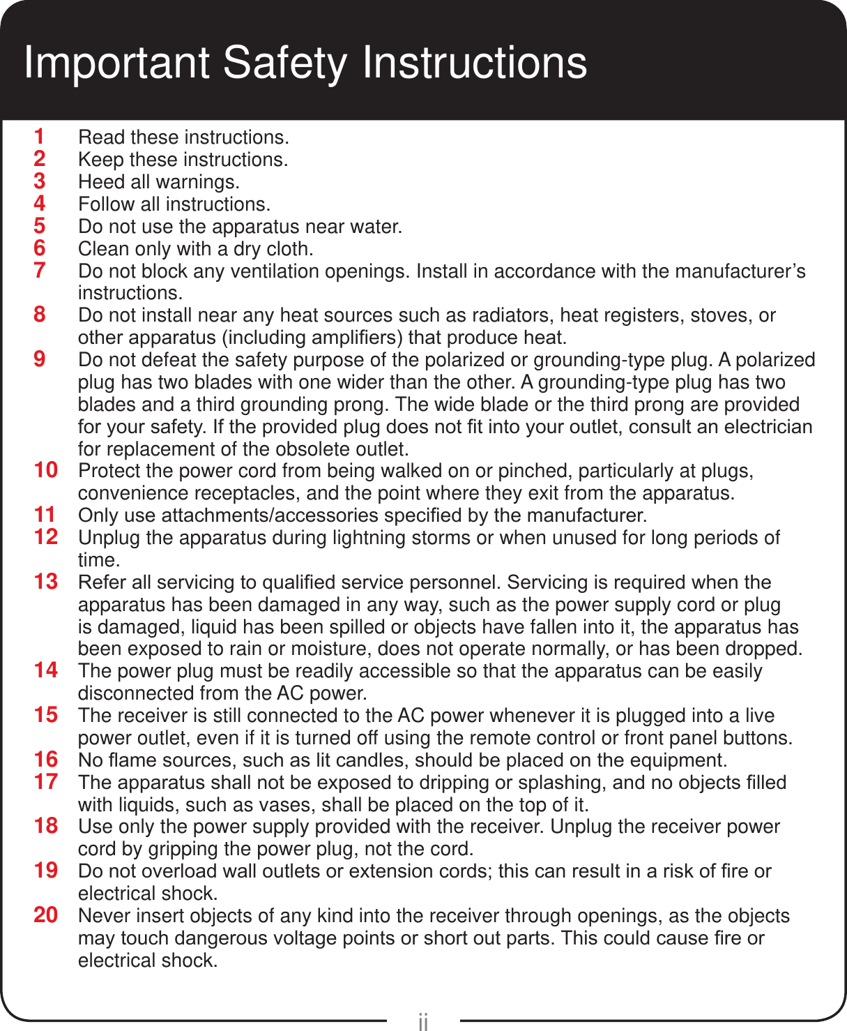 ii1  Read these instructions.2  Keep these instructions.3  Heed all warnings.4  Follow all instructions.5  Do not use the apparatus near water.6  Clean only with a dry cloth.7  Do not block any ventilation openings. Install in accordance with the manufacturer&rsquo;s instructions.8  Do not install near any heat sources such as radiators, heat registers, stoves, or RWKHUDSSDUDWXVLQFOXGLQJDPSOL&iquest;HUVWKDWSURGXFHKHDW9  Do not defeat the safety purpose of the polarized or grounding-type plug. A polarized plug has two blades with one wider than the other. A grounding-type plug has two blades and a third grounding prong. The wide blade or the third prong are provided IRU\RXUVDIHW\,IWKHSURYLGHGSOXJGRHVQRW&iquest;WLQWR\RXURXWOHWFRQVXOWDQHOHFWULFLDQfor replacement of the obsolete outlet.10  Protect the power cord from being walked on or pinched, particularly at plugs, convenience receptacles, and the point where they exit from the apparatus.11  2QO\XVHDWWDFKPHQWVDFFHVVRULHVVSHFL&iquest;HGE\WKHPDQXIDFWXUHU12  Unplug the apparatus during lightning storms or when unused for long periods of time.13  5HIHUDOOVHUYLFLQJWRTXDOL&iquest;HGVHUYLFHSHUVRQQHO6HUYLFLQJLVUHTXLUHGZKHQWKHapparatus has been damaged in any way, such as the power supply cord or plug is damaged, liquid has been spilled or objects have fallen into it, the apparatus has been exposed to rain or moisture, does not operate normally, or has been dropped.14  The power plug must be readily accessible so that the apparatus can be easily disconnected from the AC power.15  The receiver is still connected to the AC power whenever it is plugged into a live power outlet, even if it is turned off using the remote control or front panel buttons.16  1R&Agrave;DPHVRXUFHVVXFKDVOLWFDQGOHVVKRXOGEHSODFHGRQWKHHTXLSPHQW17  7KHDSSDUDWXVVKDOOQRWEHH[SRVHGWRGULSSLQJRUVSODVKLQJDQGQRREMHFWV&iquest;OOHGwith liquids, such as vases, shall be placed on the top of it.18  Use only the power supply provided with the receiver. Unplug the receiver power cord by gripping the power plug, not the cord.19  'RQRWRYHUORDGZDOORXWOHWVRUH[WHQVLRQFRUGVWKLVFDQUHVXOWLQDULVNRI&iquest;UHRUelectrical shock.20  Never insert objects of any kind into the receiver through openings, as the objects PD\WRXFKGDQJHURXVYROWDJHSRLQWVRUVKRUWRXWSDUWV7KLVFRXOGFDXVH&iquest;UHRUelectrical shock.Important Safety Instructions