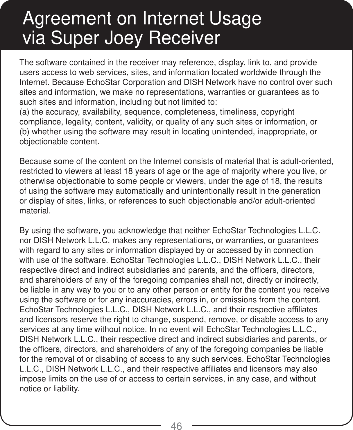 46Agreement on Internet Usage via Super Joey ReceiverThe software contained in the receiver may reference, display, link to, and provide users access to web services, sites, and information located worldwide through the Internet. Because EchoStar Corporation and DISH Network have no control over such sites and information, we make no representations, warranties or guarantees as to such sites and information, including but not limited to:(a) the accuracy, availability, sequence, completeness, timeliness, copyright compliance, legality, content, validity, or quality of any such sites or information, or(b) whether using the software may result in locating unintended, inappropriate, or objectionable content.Because some of the content on the Internet consists of material that is adult-oriented, restricted to viewers at least 18 years of age or the age of majority where you live, or otherwise objectionable to some people or viewers, under the age of 18, the results of using the software may automatically and unintentionally result in the generation or display of sites, links, or references to such objectionable and/or adult-oriented material.By using the software, you acknowledge that neither EchoStar Technologies L.L.C. nor DISH Network L.L.C. makes any representations, or warranties, or guarantees with regard to any sites or information displayed by or accessed by in connection with use of the software. EchoStar Technologies L.L.C., DISH Network L.L.C., their UHVSHFWLYHGLUHFWDQGLQGLUHFWVXEVLGLDULHVDQGSDUHQWVDQGWKHRI&iquest;FHUVGLUHFWRUVand shareholders of any of the foregoing companies shall not, directly or indirectly, be liable in any way to you or to any other person or entity for the content you receive using the software or for any inaccuracies, errors in, or omissions from the content. (FKR6WDU7HFKQRORJLHV//&amp;',6+1HWZRUN//&amp;DQGWKHLUUHVSHFWLYHDI&iquest;OLDWHVand licensors reserve the right to change, suspend, remove, or disable access to any services at any time without notice. In no event will EchoStar Technologies L.L.C., DISH Network L.L.C., their respective direct and indirect subsidiaries and parents, or WKHRI&iquest;FHUVGLUHFWRUVDQGVKDUHKROGHUVRIDQ\RIWKHIRUHJRLQJFRPSDQLHVEHOLDEOHfor the removal of or disabling of access to any such services. EchoStar Technologies //&amp;',6+1HWZRUN//&amp;DQGWKHLUUHVSHFWLYHDI&iquest;OLDWHVDQGOLFHQVRUVPD\DOVRimpose limits on the use of or access to certain services, in any case, and without notice or liability.