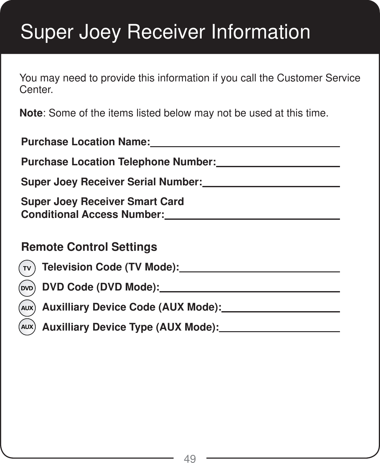 49Super Joey Receiver InformationPurchase Location Name:     Purchase Location Telephone Number:      Super Joey Receiver Serial Number:       Super Joey Receiver Smart Card Conditional Access Number:     Remote Control Settings  Television Code (TV Mode):          DVD Code (DVD Mode):           Auxilliary Device Code (AUX Mode):       Auxilliary Device Type (AUX Mode):                   You may need to provide this information if you call the Customer Service Center. Note: Some of the items listed below may not be used at this time.