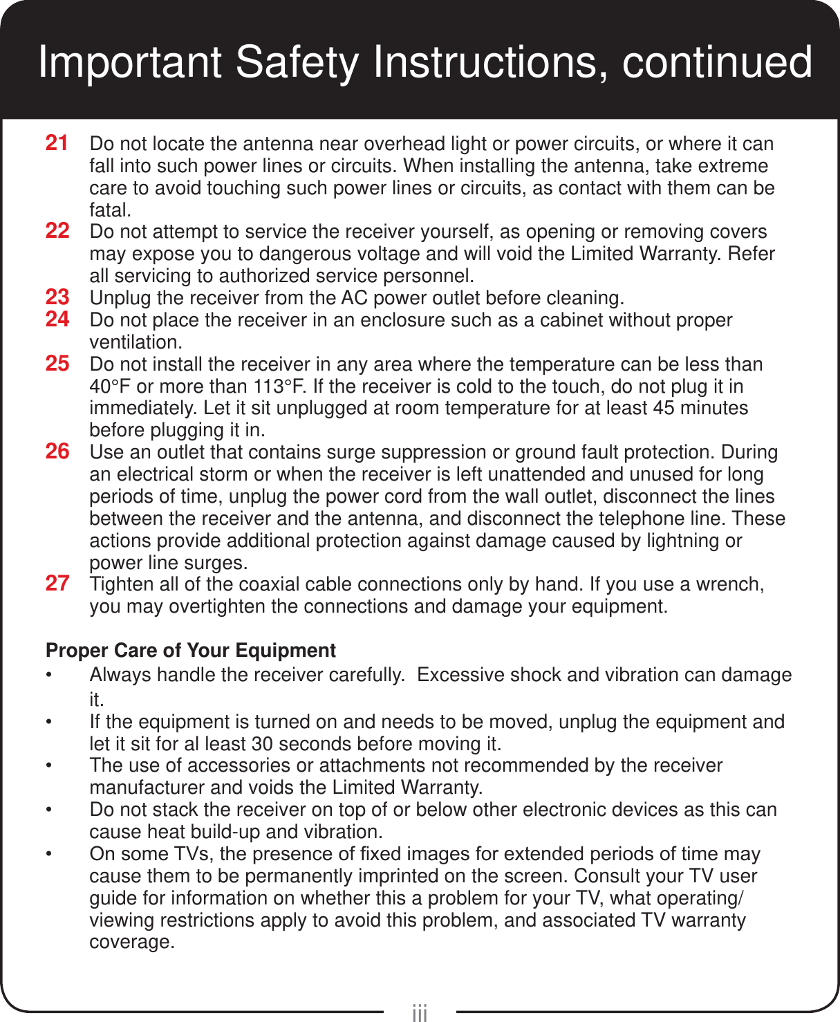 iiiImportant Safety Instructions, continued21  Do not locate the antenna near overhead light or power circuits, or where it can fall into such power lines or circuits. When installing the antenna, take extreme care to avoid touching such power lines or circuits, as contact with them can be fatal.22  Do not attempt to service the receiver yourself, as opening or removing covers may expose you to dangerous voltage and will void the Limited Warranty. Refer all servicing to authorized service personnel.23  Unplug the receiver from the AC power outlet before cleaning.24  Do not place the receiver in an enclosure such as a cabinet without proper ventilation.25  Do not install the receiver in any area where the temperature can be less than 40&deg;F or more than 113&deg;F. If the receiver is cold to the touch, do not plug it in immediately. Let it sit unplugged at room temperature for at least 45 minutes before plugging it in.26  Use an outlet that contains surge suppression or ground fault protection. During an electrical storm or when the receiver is left unattended and unused for long periods of time, unplug the power cord from the wall outlet, disconnect the lines between the receiver and the antenna, and disconnect the telephone line. These actions provide additional protection against damage caused by lightning or power line surges.27  Tighten all of the coaxial cable connections only by hand. If you use a wrench, you may overtighten the connections and damage your equipment.Proper Care of Your Equipment Always handle the receiver carefully.  Excessive shock and vibration can damage it. If the equipment is turned on and needs to be moved, unplug the equipment and let it sit for al least 30 seconds before moving it. The use of accessories or attachments not recommended by the receiver manufacturer and voids the Limited Warranty. Do not stack the receiver on top of or below other electronic devices as this can cause heat build-up and vibration. 2QVRPH79VWKHSUHVHQFHRI&iquest;[HGLPDJHVIRUH[WHQGHGSHULRGVRIWLPHPD\cause them to be permanently imprinted on the screen. Consult your TV user guide for information on whether this a problem for your TV, what operating/viewing restrictions apply to avoid this problem, and associated TV warranty coverage.