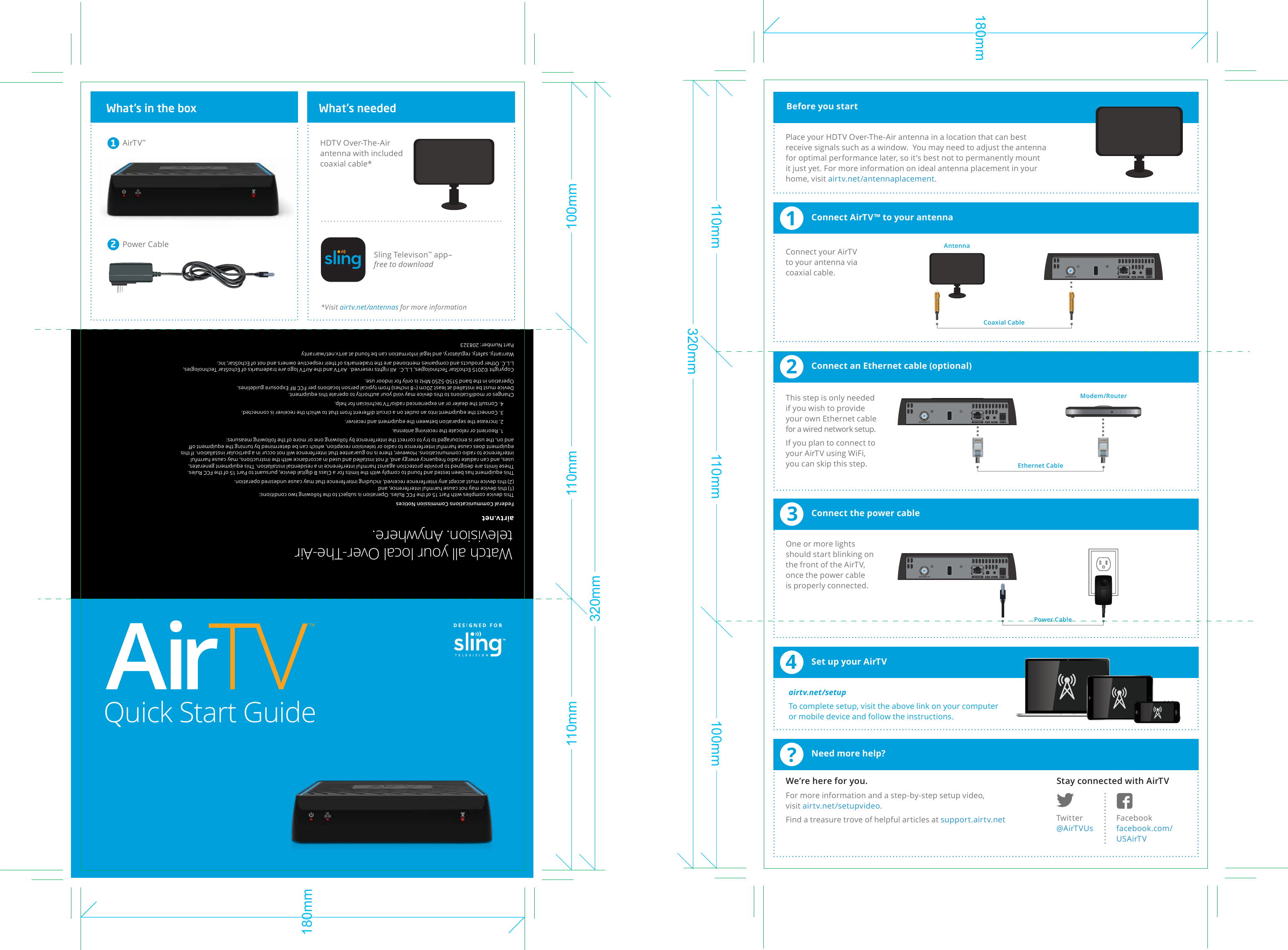 9:45 AM 100%iPadANTENNA INANTENNA INANTENNA IN?Need more help?1Connect AirTV™ to your antenna2Connect an Ethernet cable (optional)3Connect the power cable4Set up your AirTVQuick Start GuideStay connected with AirTVWe’re here for you.For more information and a step-by-step setup video, visit airtv.net/setupvideo.Find a treasure trove of helpful articles at support.airtv.net Twitter@AirTVUsFacebookfacebook.com/USAirTVBefore you startPlace your HDTV Over-The-Air antenna in a location that can best receive signals such as a window.  You may need to adjust the antenna for optimal performance later, so it’s best not to permanently mount it just yet. For more information on ideal antenna placement in your home, visit airtv.net/antennaplacement.Connect your AirTV to your antenna via coaxial cable. This step is only needed if you wish to provide your own Ethernet cable for a wired network setup.If you plan to connect to your AirTV using WiFi,  you can skip this step.  One or more lights should start blinking on the front of the AirTV, once the power cable is properly connected.  airtv.net/setupTo complete setup, visit the above link on your computer or mobile device and follow the instructions. What’s in the boxWatch all your local Over-The-Air television. Anywhere.AirTV™1Power CableHDTV Over-The-Air antenna with included coaxial cable*Sling Televison™ app–free to download2What’s needed*Visit airtv.net/antennas for more informationEthernet CablePower CableCoaxial CableAntennaModem/Routerairtv.netFederal Communications Commission NoticesThis device complies with Part 15 of the FCC Rules. Operation is subject to the following two conditions:(1) this device may not cause harmful interference, and(2) this device must accept any interference received, including interference that may cause undesired operation.This equipment has been tested and found to comply with the limits for a Class B digital device, pursuant to Part 15 of the FCC Rules. These limits are designed to provide protection against harmful interference in a residential installation. This equipment generates, uses, and can radiate radio frequency energy and, if not installed and used in accordance with the instructions, may cause harmful interference to radio communications. However, there is no guarantee that interference will not occur in a particular installation. If this equipment does cause harmful interference to radio or television reception, which can be determined by turning the equipment oﬀ and on, the user is encouraged to try to correct the interference by following one or more of the following measures:1. Reorient or relocate the receiving antenna.2. Increase the separation between the equipment and receiver.3. Connect the equipment into an outlet on a circuit diﬀerent from that to which the receiver is connected.4. Consult the dealer or an experienced radio/TV technician for help.Changes or modiﬁcations to this device may void your authority to operate this equipment.Device must be installed at least 20cm (~8 inches) from typical person locations per FCC RF Exposure guidelines.Operation in the band 5150-5250 MHz is only for indoor use.Copyright ©2015 EchoStar Technologies, L.L.C.  All rights reserved.  AirTV and the AirTV logo are trademarks of EchoStar Technologies, L.L.C. Other products and companies mentioned are the trademarks of their respective owners and not of EchoStar, Inc.Warranty, safety, regulatory, and legal information can be found at airtv.net/warrantyPart Number: 208323320mm110mm 110mm 100mm180mm320mm110mm 110mm 100mm180mm™