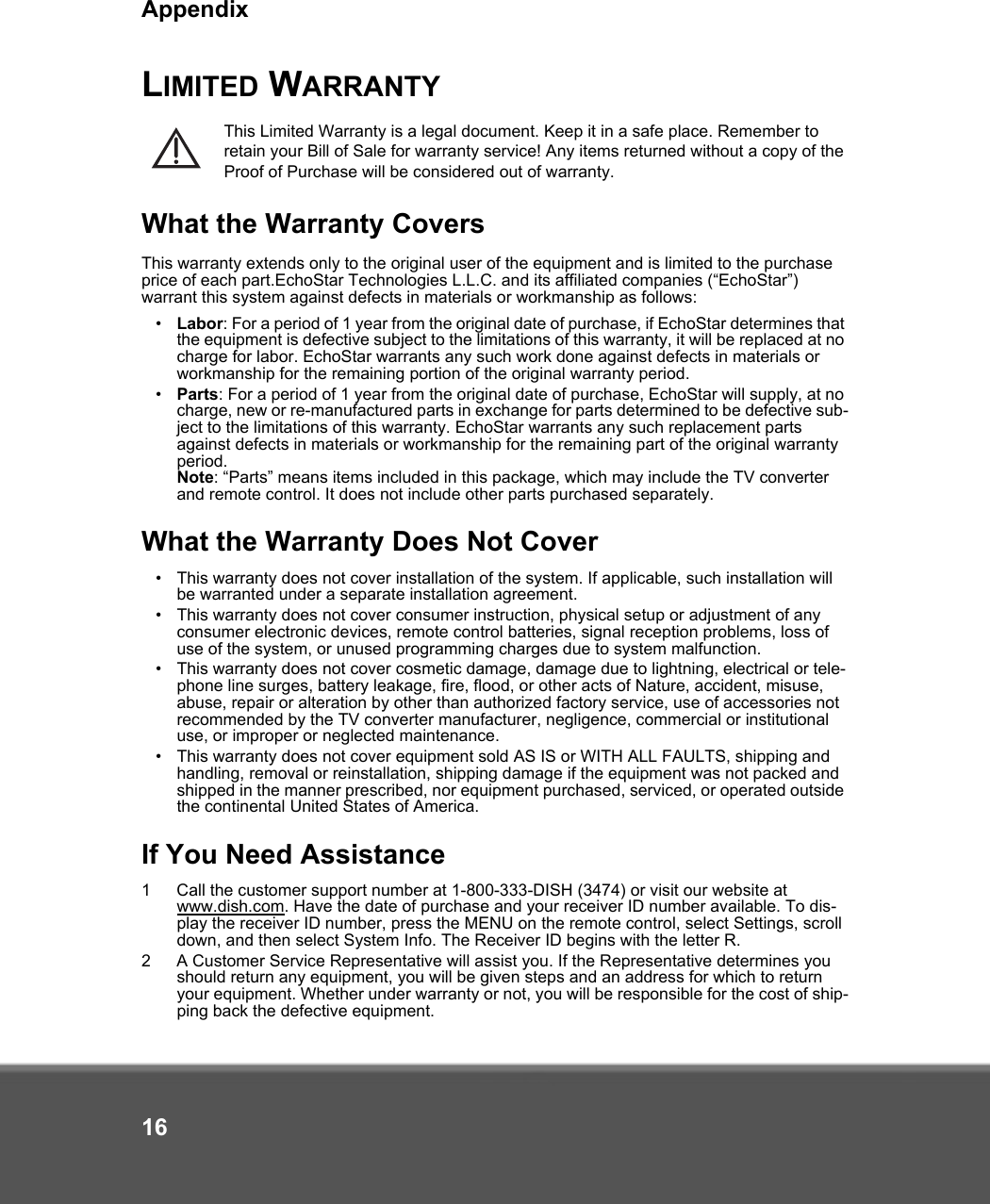 Appendix16LIMITED WARRANTYThis Limited Warranty is a legal document. Keep it in a safe place. Remember to retain your Bill of Sale for warranty service! Any items returned without a copy of the Proof of Purchase will be considered out of warranty.What the Warranty CoversThis warranty extends only to the original user of the equipment and is limited to the purchase price of each part.EchoStar Technologies L.L.C. and its affiliated companies (“EchoStar”) warrant this system against defects in materials or workmanship as follows:•Labor: For a period of 1 year from the original date of purchase, if EchoStar determines that the equipment is defective subject to the limitations of this warranty, it will be replaced at no charge for labor. EchoStar warrants any such work done against defects in materials or workmanship for the remaining portion of the original warranty period.•Parts: For a period of 1 year from the original date of purchase, EchoStar will supply, at no charge, new or re-manufactured parts in exchange for parts determined to be defective sub-ject to the limitations of this warranty. EchoStar warrants any such replacement parts against defects in materials or workmanship for the remaining part of the original warranty period. Note: “Parts” means items included in this package, which may include the TV converter and remote control. It does not include other parts purchased separately. What the Warranty Does Not Cover•This warranty does not cover installation of the system. If applicable, such installation will be warranted under a separate installation agreement.•This warranty does not cover consumer instruction, physical setup or adjustment of any consumer electronic devices, remote control batteries, signal reception problems, loss of use of the system, or unused programming charges due to system malfunction.•This warranty does not cover cosmetic damage, damage due to lightning, electrical or tele-phone line surges, battery leakage, fire, flood, or other acts of Nature, accident, misuse, abuse, repair or alteration by other than authorized factory service, use of accessories not recommended by the TV converter manufacturer, negligence, commercial or institutional use, or improper or neglected maintenance.•This warranty does not cover equipment sold AS IS or WITH ALL FAULTS, shipping and handling, removal or reinstallation, shipping damage if the equipment was not packed and shipped in the manner prescribed, nor equipment purchased, serviced, or operated outside the continental United States of America.If You Need Assistance1 Call the customer support number at 1-800-333-DISH (3474) or visit our website at www.dish.com. Have the date of purchase and your receiver ID number available. To dis-play the receiver ID number, press the MENU on the remote control, select Settings, scroll down, and then select System Info. The Receiver ID begins with the letter R.2 A Customer Service Representative will assist you. If the Representative determines you should return any equipment, you will be given steps and an address for which to return your equipment. Whether under warranty or not, you will be responsible for the cost of ship-ping back the defective equipment. 