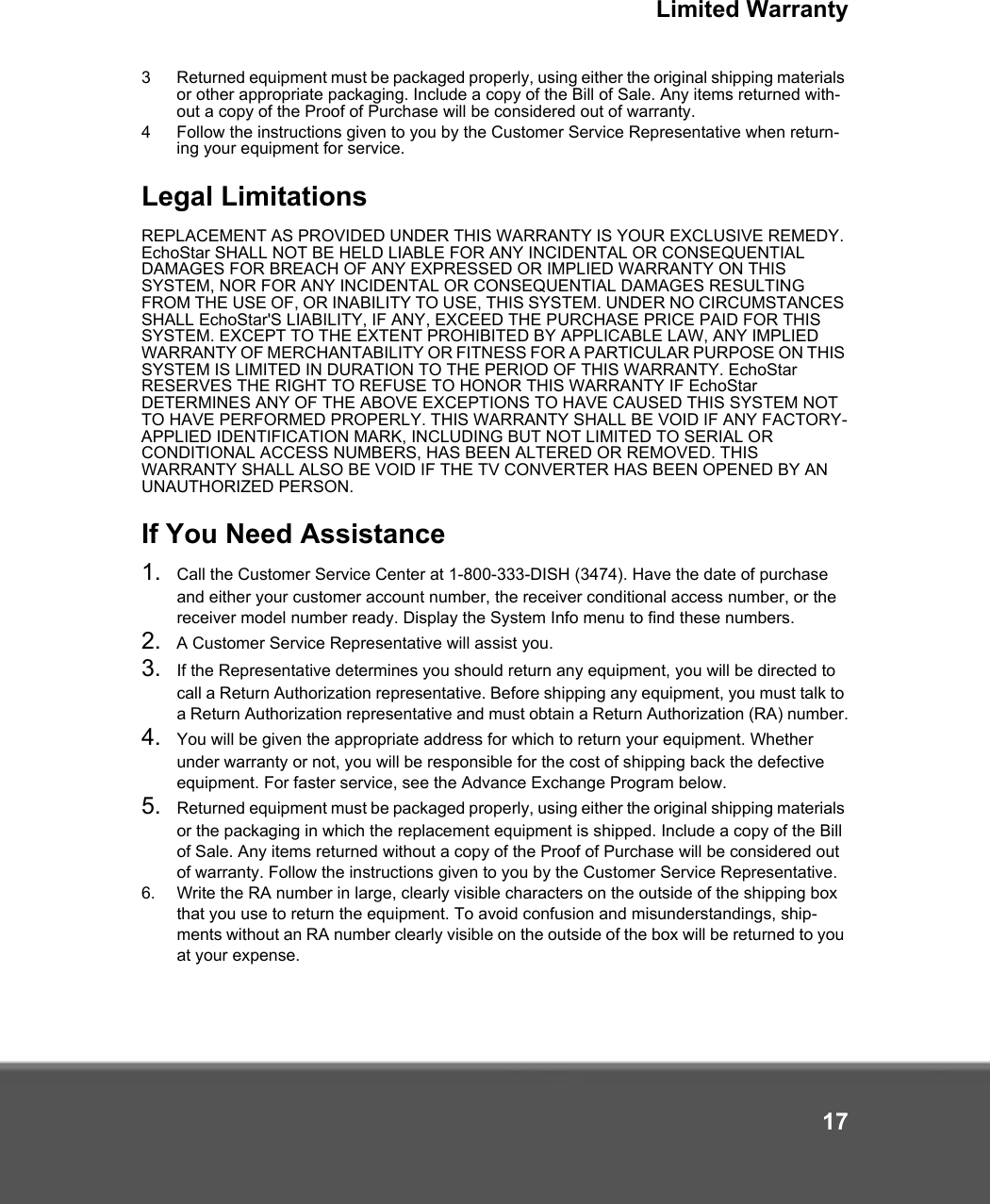 Limited Warranty173 Returned equipment must be packaged properly, using either the original shipping materials or other appropriate packaging. Include a copy of the Bill of Sale. Any items returned with-out a copy of the Proof of Purchase will be considered out of warranty. 4 Follow the instructions given to you by the Customer Service Representative when return-ing your equipment for service.Legal LimitationsREPLACEMENT AS PROVIDED UNDER THIS WARRANTY IS YOUR EXCLUSIVE REMEDY. EchoStar SHALL NOT BE HELD LIABLE FOR ANY INCIDENTAL OR CONSEQUENTIAL DAMAGES FOR BREACH OF ANY EXPRESSED OR IMPLIED WARRANTY ON THIS SYSTEM, NOR FOR ANY INCIDENTAL OR CONSEQUENTIAL DAMAGES RESULTING FROM THE USE OF, OR INABILITY TO USE, THIS SYSTEM. UNDER NO CIRCUMSTANCES SHALL EchoStar&apos;S LIABILITY, IF ANY, EXCEED THE PURCHASE PRICE PAID FOR THIS SYSTEM. EXCEPT TO THE EXTENT PROHIBITED BY APPLICABLE LAW, ANY IMPLIED WARRANTY OF MERCHANTABILITY OR FITNESS FOR A PARTICULAR PURPOSE ON THIS SYSTEM IS LIMITED IN DURATION TO THE PERIOD OF THIS WARRANTY. EchoStar RESERVES THE RIGHT TO REFUSE TO HONOR THIS WARRANTY IF EchoStar DETERMINES ANY OF THE ABOVE EXCEPTIONS TO HAVE CAUSED THIS SYSTEM NOT TO HAVE PERFORMED PROPERLY. THIS WARRANTY SHALL BE VOID IF ANY FACTORY-APPLIED IDENTIFICATION MARK, INCLUDING BUT NOT LIMITED TO SERIAL OR CONDITIONAL ACCESS NUMBERS, HAS BEEN ALTERED OR REMOVED. THIS WARRANTY SHALL ALSO BE VOID IF THE TV CONVERTER HAS BEEN OPENED BY AN UNAUTHORIZED PERSON.If You Need Assistance1. Call the Customer Service Center at 1-800-333-DISH (3474). Have the date of purchase and either your customer account number, the receiver conditional access number, or the receiver model number ready. Display the System Info menu to find these numbers.2. A Customer Service Representative will assist you. 3. If the Representative determines you should return any equipment, you will be directed to call a Return Authorization representative. Before shipping any equipment, you must talk to a Return Authorization representative and must obtain a Return Authorization (RA) number.4. You will be given the appropriate address for which to return your equipment. Whether under warranty or not, you will be responsible for the cost of shipping back the defective equipment. For faster service, see the Advance Exchange Program below.5. Returned equipment must be packaged properly, using either the original shipping materials or the packaging in which the replacement equipment is shipped. Include a copy of the Bill of Sale. Any items returned without a copy of the Proof of Purchase will be considered out of warranty. Follow the instructions given to you by the Customer Service Representative.6. Write the RA number in large, clearly visible characters on the outside of the shipping box that you use to return the equipment. To avoid confusion and misunderstandings, ship-ments without an RA number clearly visible on the outside of the box will be returned to you at your expense.