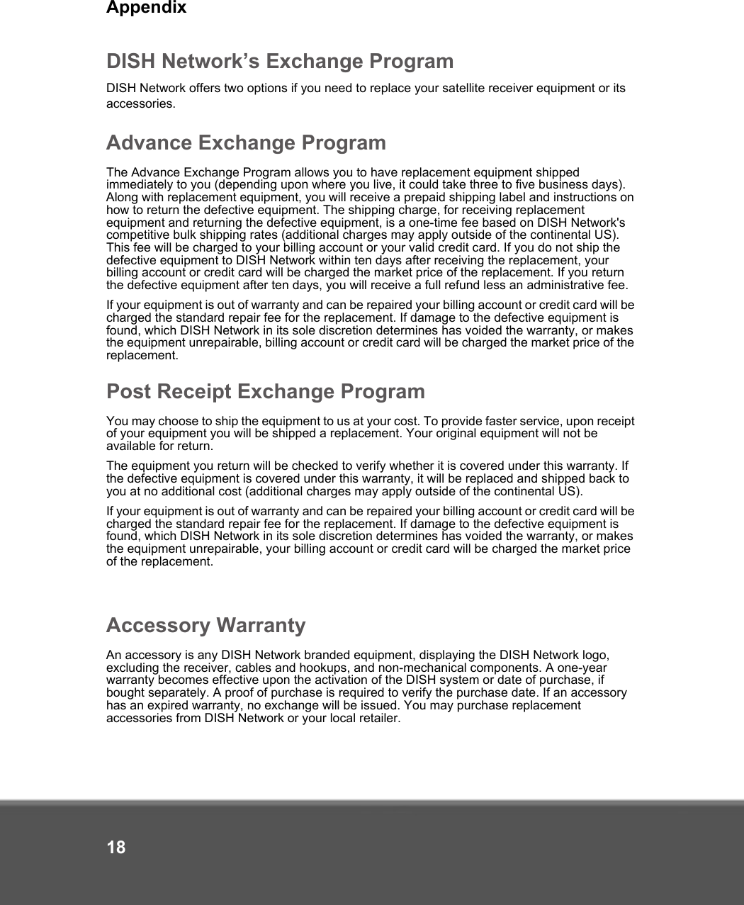 Appendix18DISH Network’s Exchange ProgramDISH Network offers two options if you need to replace your satellite receiver equipment or its accessories.Advance Exchange ProgramThe Advance Exchange Program allows you to have replacement equipment shipped immediately to you (depending upon where you live, it could take three to five business days). Along with replacement equipment, you will receive a prepaid shipping label and instructions on how to return the defective equipment. The shipping charge, for receiving replacement equipment and returning the defective equipment, is a one-time fee based on DISH Network&apos;s competitive bulk shipping rates (additional charges may apply outside of the continental US). This fee will be charged to your billing account or your valid credit card. If you do not ship the defective equipment to DISH Network within ten days after receiving the replacement, your billing account or credit card will be charged the market price of the replacement. If you return the defective equipment after ten days, you will receive a full refund less an administrative fee. If your equipment is out of warranty and can be repaired your billing account or credit card will be charged the standard repair fee for the replacement. If damage to the defective equipment is found, which DISH Network in its sole discretion determines has voided the warranty, or makes the equipment unrepairable, billing account or credit card will be charged the market price of the replacement.Post Receipt Exchange ProgramYou may choose to ship the equipment to us at your cost. To provide faster service, upon receipt of your equipment you will be shipped a replacement. Your original equipment will not be available for return. The equipment you return will be checked to verify whether it is covered under this warranty. If the defective equipment is covered under this warranty, it will be replaced and shipped back to you at no additional cost (additional charges may apply outside of the continental US).If your equipment is out of warranty and can be repaired your billing account or credit card will be charged the standard repair fee for the replacement. If damage to the defective equipment is found, which DISH Network in its sole discretion determines has voided the warranty, or makes the equipment unrepairable, your billing account or credit card will be charged the market price of the replacement.Accessory WarrantyAn accessory is any DISH Network branded equipment, displaying the DISH Network logo, excluding the receiver, cables and hookups, and non-mechanical components. A one-year warranty becomes effective upon the activation of the DISH system or date of purchase, if bought separately. A proof of purchase is required to verify the purchase date. If an accessory has an expired warranty, no exchange will be issued. You may purchase replacement accessories from DISH Network or your local retailer.