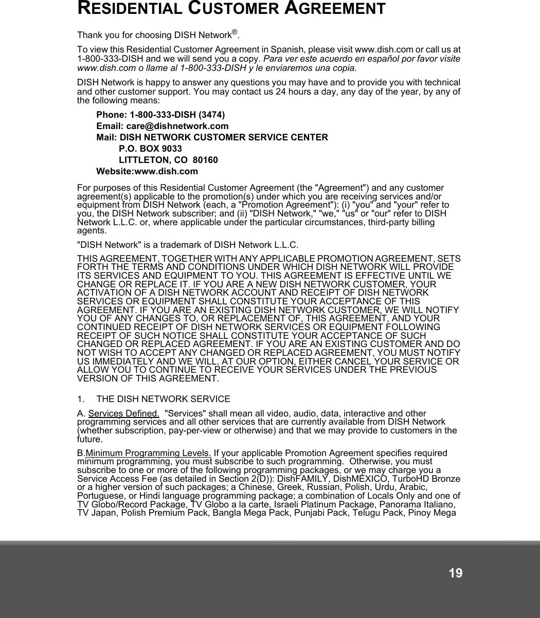 19RESIDENTIAL CUSTOMER AGREEMENTThank you for choosing DISH Network®. To view this Residential Customer Agreement in Spanish, please visit www.dish.com or call us at 1-800-333-DISH and we will send you a copy. Para ver este acuerdo en español por favor visite www.dish.com o llame al 1-800-333-DISH y le enviaremos una copia.DISH Network is happy to answer any questions you may have and to provide you with technical and other customer support. You may contact us 24 hours a day, any day of the year, by any of the following means: Phone: 1-800-333-DISH (3474)Email: care@dishnetwork.comMail: DISH NETWORK CUSTOMER SERVICE CENTERP.O. BOX 9033LITTLETON, CO  80160Website:www.dish.comFor purposes of this Residential Customer Agreement (the &quot;Agreement&quot;) and any customer agreement(s) applicable to the promotion(s) under which you are receiving services and/or equipment from DISH Network (each, a &quot;Promotion Agreement&quot;): (i) &quot;you&quot; and &quot;your&quot; refer to you, the DISH Network subscriber; and (ii) &quot;DISH Network,&quot; &quot;we,&quot; &quot;us&quot; or &quot;our&quot; refer to DISH Network L.L.C. or, where applicable under the particular circumstances, third-party billing agents.&quot;DISH Network&quot; is a trademark of DISH Network L.L.C. THIS AGREEMENT, TOGETHER WITH ANY APPLICABLE PROMOTION AGREEMENT, SETS FORTH THE TERMS AND CONDITIONS UNDER WHICH DISH NETWORK WILL PROVIDE ITS SERVICES AND EQUIPMENT TO YOU. THIS AGREEMENT IS EFFECTIVE UNTIL WE CHANGE OR REPLACE IT. IF YOU ARE A NEW DISH NETWORK CUSTOMER, YOUR ACTIVATION OF A DISH NETWORK ACCOUNT AND RECEIPT OF DISH NETWORK SERVICES OR EQUIPMENT SHALL CONSTITUTE YOUR ACCEPTANCE OF THIS AGREEMENT. IF YOU ARE AN EXISTING DISH NETWORK CUSTOMER, WE WILL NOTIFY YOU OF ANY CHANGES TO, OR REPLACEMENT OF, THIS AGREEMENT, AND YOUR CONTINUED RECEIPT OF DISH NETWORK SERVICES OR EQUIPMENT FOLLOWING RECEIPT OF SUCH NOTICE SHALL CONSTITUTE YOUR ACCEPTANCE OF SUCH CHANGED OR REPLACED AGREEMENT. IF YOU ARE AN EXISTING CUSTOMER AND DO NOT WISH TO ACCEPT ANY CHANGED OR REPLACED AGREEMENT, YOU MUST NOTIFY US IMMEDIATELY AND WE WILL, AT OUR OPTION, EITHER CANCEL YOUR SERVICE OR ALLOW YOU TO CONTINUE TO RECEIVE YOUR SERVICES UNDER THE PREVIOUS VERSION OF THIS AGREEMENT.1. THE DISH NETWORK SERVICE A. Services Defined.  &quot;Services&quot; shall mean all video, audio, data, interactive and other programming services and all other services that are currently available from DISH Network (whether subscription, pay-per-view or otherwise) and that we may provide to customers in the future. B.Minimum Programming Levels. If your applicable Promotion Agreement specifies required minimum programming, you must subscribe to such programming.  Otherwise, you must subscribe to one or more of the following programming packages, or we may charge you a Service Access Fee (as detailed in Section 2(D)): DishFAMILY, DishMÉXICO, TurboHD Bronze or a higher version of such packages; a Chinese, Greek, Russian, Polish, Urdu, Arabic, Portuguese, or Hindi language programming package; a combination of Locals Only and one of TV Globo/Record Package, TV Globo a la carte, Israeli Platinum Package, Panorama Italiano, TV Japan, Polish Premium Pack, Bangla Mega Pack, Punjabi Pack, Telugu Pack, Pinoy Mega 